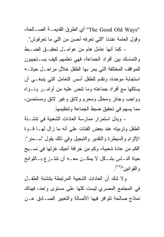 ‫"‪ "The Good Old Ways‬ﺃﻱ ﺍﻟﻁﺭﻕ ﺍﻟﻘﺩﻴﻤـﺔ ﺍﻟﺼـﺎﻟﺤﺔ،‬
 ‫ﻭﻗﻭل ﺍﻟﻌﺎﻤﺔ ﻋﻨﺩﻨﺎ "ﺍﻟﻠﻲ ﺘﻌﺭﻓﻪ ﺃﺤﺴﻥ ﻤﻥ ﺍﻟﻠﻲ ﻤﺎ ﺘﻌﺭﻓﻭﺵ".‬
‫- ﻜﻤﺎ ﺃﻨﻬﺎ ﻋﺎﻤل ﻫﺎﻡ ﻤﻥ ﻋﻭﺍﻤـل ﺘﺤﻘﻴـﻕ ﺍﻟﻀـﺒﻁ‬
‫ﻭﺍﻟﺘﻤﺎﺴﻙ ﺒﻴﻥ ﺃﻓﺭﺍﺩ ﺍﻟﺠﻤﺎﻋﺔ، ﻓﻬﻲ ﺘﻌﻠﻤﻬﻡ ﻜﻴﻑ ﻴﺴـﺘﺠﻴﺒﻭﻥ‬
‫ﻟﻠﻤﻭﺍﻗﻑ ﺍﻟﻤﺨﺘﻠﻔﺔ ﺍﻟﺘﻲ ﻴﻤﺭ ﺒﻬﺎ ﺍﻟﻁﻔل ﺨﻼل ﻤﺭﺍﺤـل ﺤﻴﺎﺘـﻪ‬
‫ﺍﺴﺘﺠﺎﺒﺔ ﻤﻭﺤﺩﺓ، ﻭﺘﻘﺩﻡ ﻟﻠﻁﻔل ﺃﺴﺱ ﺍﻟﺘﻌﺎﻤل ﺍﻟﺘﻲ ﻴﻨﺒﻐـﻲ ﺃﻥ‬
‫ﻴﺴﻠﻜﻬﺎ ﻤﻊ ﺃﻓﺭﺍﺩ ﺠﻤﺎﻋﺘﻪ ﻭﻤﺎ ﺘﻨﺹ ﻋﻠﻴﻪ ﻤﻥ ﺃﻭﺍﻤـﺭ ﻭﻨـﻭﺍﻩ‬
‫ﻭﻭﺍﺠﺏ ﻭﺠﺎﺌﺯ ﻭﻤﺤﻠل ﻭﻤﺤﺭﻡ ﻭﻻﺌﻕ ﻭﻏﻴﺭ ﻻﺌﻕ ﻭﻤﺴﺘﺤﺴﻥ،‬
              ‫ﻤﻤﺎ ﻴﺴﻬﻡ ﻓﻲ ﺘﺤﻘﻴﻕ ﻀﺒﻁ ﺍﻟﺠﻤﺎﻋﺔ ﻭﺘﻨﻅﻴﻤﻬﺎ.‬
‫- ﻭﻴﺩل ﺍﺴﺘﻤﺭﺍﺭ ﻤﻤﺎﺭﺴﺔ ﺍﻟﻌﺎﺩﺍﺕ ﺍﻟﺸﻌﺒﻴﺔ ﻓﻲ ﺘﻨﺸـﺌﺔ‬
‫ﺍﻟﻁﻔل ﻭﺘﺭﺒﻴﺘﻪ ﻋﻨﺩ ﺒﻌﺽ ﺍﻟﻔﺌﺎﺕ ﻋﻠﻰ ﺃﻨﻪ ﻤﺎ ﺯﺍل ﻟﻬـﺎ ﻗـﻭﺓ‬
‫ﺍﻹﻟﺯﺍﻡ ﻭﺍﻟﺴﻴﻁﺭﺓ ﻭﺍﻟﺘﻘﺩﻴﺭ ﻭﺍﻟﺘﺒﺠﻴل ﻭﻓﻲ ﺫﻟﻙ ﻴﻘﻭل "ﺴـﻤﻨﺭ":‬
‫"ﻓﻜﻡ ﻤﻥ ﻋﺎﺩﺓ ﺸﻌﺒﻴﺔ، ﻭﻜﻡ ﻤﻥ ﺨﺭﺍﻓﺔ ﺃﺤﻴﻙ ﻏﺯﻟﻬﺎ ﻓﻲ ﻨﺴـﻴﺞ‬
‫ﺤﻴﺎﺓ ﺍﻟﻨـﺎﺱ ﺒﺸـﻜل ﻻ ﻴﻤﻜـﻥ ﻤﻌـﻪ ﺃﻥ ﺘﻨﺘـﺯﻉ ﺒـﺎﻟﻠﻭﺍﺌﺢ‬
                                          ‫ﻭﺍﻟﻘﻭﺍﻨﻴﻥ")٩٢(.‬
‫ﻭﻻ ﺸﻙ ﺃﻥ ﺍﻟﻌﺎﺩﺍﺕ ﺍﻟﺸﻌﺒﻴﺔ ﺍﻟﻤﺭﺘﺒﻁﺔ ﺒﺘﻨﺸﺌﺔ ﺍﻟﻁﻔـل‬
‫ﻓﻲ ﺍﻟﻤﺠﺘﻤﻊ ﺍﻟﻤﺼﺭﻱ ﻟﻴﺴﺕ ﻜﻠﻬﺎ ﻋﻠﻰ ﻤﺴﺘﻭﻯ ﻭﺍﺤﺩ، ﻓﻬﻨﺎﻙ‬
‫ﻨﻤﺎﺫﺝ ﺼﺎﻟﺤﺔ ﺘﺘﻭﺍﻓﺭ ﻓﻴﻬﺎ ﺍﻷﺼﺎﻟﺔ ﻭﺍﻟﺘﻌﺒﻴﺭ ﺍﻟﺼـﺎﺩﻕ ﻋـﻥ‬
 
