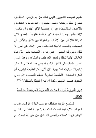 ‫ﻁﺎﺒﻊ ﺍﻟﻤﺠﺘﻤﻊ ﺍﻟﺸﻌﺒﻲ.. ﻓﻠﻴﺱ ﻫﻨﺎﻙ ﻤﻥ ﻴﻌـﺎﺭﺽ ﺍﻻﺤﺘﻔـﺎل‬
‫ﺒﺴﺒﻭﻉ ﺍﻟﻁﻔل ﻭﺨﺘﺎﻨﻪ ﻭﺤﺴﻥ ﺍﺨﺘﻴـﺎﺭ ﺍﻷﺴـﻤﺎﺀ، ﻭﺍﻻﺤﺘﻔـﺎل‬
‫ﺒﺎﻷﻋﻴﺎﺩ ﻭﺍﻟﻤﻨﺎﺴﺒﺎﺕ، ﻏﻴﺭ ﺃﻥ ﺒﻌﻀﻬﺎ ﺍﻵﺨﺭ ﻻﺒﺩ ﻭﺃﻥ ﻴﺘﻐﻴـﺭ‬
‫ﻷﻨﻪ ﻴﻌﻜﺱ ﺃﻭﻀﺎﻋﺎ ﻗﺩﻴﻤﺔ ﻏﻴﺭ ﻤﻼﺌﻤﺔ ﻟﻅﺭﻭﻑ ﺍﻟﻌﺼﺭ ﺍﻟﺘﻲ‬
                                  ‫‪‬‬
‫ﻨﺤﻴﺎﻫﺎ ﻓﺎﻹﻜﺜﺎﺭ ﻤﻥ ﺍﻹﻨﺠﺎﺏ، ﻭﺍﻟﺘﻔﺭﻗﺔ ﺒﻴﻥ ﺍﻟﺫﻜﺭ ﻭﺍﻷﻨﺜﻰ ﻓﻲ‬
‫ﺍﻟﻤﻌﺎﻤﻠﺔ، ﻭﺍﻟﺴﻠﻁﺔ ﺍﻻﺴﺘﺒﺩﺍﺩﻴﺔ ﻟﻶﺒﺎﺀ ﻋﻠﻰ ﺍﻷﺒﻨﺎﺀ ﻫﻲ ﺃﻤﻭﺭ ﻻ‬
‫ﺘﺘﻔﻕ ﻭﻅﺭﻭﻑ ﺍﻟﻌﺼﺭ.. ﻋﻠﻰ ﺃﻨﻪ ﻤﻥ ﺍﻟﺼﻌﺏ ﺘﻐﻴﻴﺭ ﻤﺜل ﻫﺫﻩ‬
‫ﺍﻟﻌﺎﺩﺍﺕ ﻷﻨﻬﺎ ﺘﺴﺘﻠﺯﻡ ﺘﻐﻴﻴﺭ ﺍﻟﻌﻭﺍﻁﻑ ﻭﺍﻟﻤﺸﺎﻋﺭ، ﻭﻫﺫﺍ ﺃﻤـﺭ‬
‫ﻋﺴﻴﺭ ﻭﺸﺎﻕ ﻋﻠﻰ ﺍﻟﻨﻔﺱ ﺍﻟﺒﺸﺭﻴﺔ، ﻭﻓﻲ ﻫﺫﺍ ﺍﻟﻤﻌﻨـﻰ ﻨـﺫﻜﺭ‬
‫ﻟﺒﺎﺠﻭﺍﺕ ﻋﺒﺎﺭﺘﻪ ﺍﻟﻤﺸﻬﻭﺭﺓ: "ﺇﻥ ﺃﻜﺒﺭ ﺁﻻﻡ ﺍﻟﻁﺒﻴﻌﺔ ﺍﻟﺒﺸﺭﻴﺔ ﺃﻟﻡ‬
‫ﺍﻟﻔﻜﺭﺓ ﺍﻟﺠﺩﻴﺩﺓ.. ﻓﺎﻟﻁﺒﻴﻌﺔ ﺍﻟﺒﺸﺭﻴﺔ ﺘﺨﺎﻑ ﺍﻟﺘﺠﺩﻴـﺩ ﻷﻥ ﻓـﻲ‬
 ‫ﺍﻟﺘﺠﺩﻴﺩ ﻋﻨﺼﺭ ﺍﻟﻤﻐﺎﻤﺭﺓ ﻜﻤﺎ ﺃﻥ ﻓﻴﻪ ﺍﺭﺘﺒﺎﻁﺎ ﺒﺎﻟﻤﺴﺘﻘﺒل" )٠٣(.‬
                   ‫ﹰ‬

  ‫ﺩﻭﺭ ﺍﻟﺘﺭﺒﻴﺔ ﺘﺠﺎﻩ ﺍﻟﻌﺎﺩﺍﺕ ﺍﻟﺸﻌﺒﻴﺔ ﺍﻟﻤﺭﺘﺒﻁﺔ ﺒﺘﻨﺸﺌﺔ‬
                                                  ‫ﺍﻟﻁﻔل:‬
‫ﺘﺴﺘﻁﻴﻊ ﺍﻟﺘﺭﺒﻴﺔ ﺒﻤﺨﺘﻠﻑ ﻤﺅﺴﺴـﺎﺘﻬﺎ ﺃﻥ ﺘﺅﻜـﺩ ﻋﻠـﻰ‬
‫ﺍﻟﺠﻭﺍﻨﺏ ﺍﻹﻴﺠﺎﺒﻴﺔ ﻟﻠﻌﺎﺩﺍﺕ ﺍﻟﻤﺘﺼﻠﺔ ﺒﺘﺭﺒﻴـﺔ ﺍﻟﻁﻔـل ﻭﺍﻟﺘـﻲ‬
‫ﺘﺘﻭﺍﻓﺭ ﻓﻴﻬﺎ ﺍﻷﺼﺎﻟﺔ ﻭﺍﻟﺘﻌﺒﻴﺭ ﺍﻟﺼﺎﺩﻕ ﻋﻥ ﻫﻭﻴـﺔ ﺍﻟﻤﺠﺘﻤـﻊ‬
 