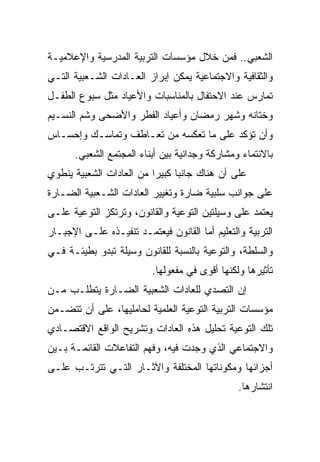 ‫ﺍﻟﺸﻌﺒﻲ.. ﻓﻤﻥ ﺨﻼل ﻤﺅﺴﺴﺎﺕ ﺍﻟﺘﺭﺒﻴﺔ ﺍﻟﻤﺩﺭﺴﻴﺔ ﻭﺍﻹﻋﻼﻤﻴـﺔ‬
‫ﻭﺍﻟﺜﻘﺎﻓﻴﺔ ﻭﺍﻻﺠﺘﻤﺎﻋﻴﺔ ﻴﻤﻜﻥ ﺇﺒﺭﺍﺯ ﺍﻟﻌـﺎﺩﺍﺕ ﺍﻟﺸـﻌﺒﻴﺔ ﺍﻟﺘـﻲ‬
‫ﺘﻤﺎﺭﺱ ﻋﻨﺩ ﺍﻻﺤﺘﻔﺎل ﺒﺎﻟﻤﻨﺎﺴﺒﺎﺕ ﻭﺍﻷﻋﻴﺎﺩ ﻤﺜل ﺴﺒﻭﻉ ﺍﻟﻁﻔـل‬
‫ﻭﺨﺘﺎﻨﻪ ﻭﺸﻬﺭ ﺭﻤﻀﺎﻥ ﻭﺃﻋﻴﺎﺩ ﺍﻟﻔﻁﺭ ﻭﺍﻷﻀﺤﻰ ﻭﺸﻡ ﺍﻟﻨﺴـﻴﻡ‬
‫ﻭﺃﻥ ﺘﺅﻜﺩ ﻋﻠﻰ ﻤﺎ ﺘﻌﻜﺴﻪ ﻤﻥ ﺘﻌـﺎﻁﻑ ﻭﺘﻤﺎﺴـﻙ ﻭﺇﺤﺴـﺎﺱ‬
      ‫ﺒﺎﻻﻨﺘﻤﺎﺀ ﻭﻤﺸﺎﺭﻜﺔ ﻭﺠﺩﺍﻨﻴﺔ ﺒﻴﻥ ﺃﺒﻨﺎﺀ ﺍﻟﻤﺠﺘﻤﻊ ﺍﻟﺸﻌﺒﻲ.‬
‫ﻋﻠﻰ ﺃﻥ ﻫﻨﺎﻙ ﺠﺎﻨﺒﺎ ﻜﺒﻴﺭﺍ ﻤﻥ ﺍﻟﻌﺎﺩﺍﺕ ﺍﻟﺸﻌﺒﻴﺔ ﻴﻨﻁﻭﻱ‬
‫ﻋﻠﻰ ﺠﻭﺍﻨﺏ ﺴﻠﺒﻴﺔ ﻀﺎﺭﺓ ﻭﺘﻐﻴﻴﺭ ﺍﻟﻌﺎﺩﺍﺕ ﺍﻟﺸـﻌﺒﻴﺔ ﺍﻟﻀـﺎﺭﺓ‬
‫ﻴﻌﺘﻤﺩ ﻋﻠﻰ ﻭﺴﻴﻠﺘﻴﻥ ﺍﻟﺘﻭﻋﻴﺔ ﻭﺍﻟﻘﺎﻨﻭﻥ، ﻭﺘﺭﺘﻜﺯ ﺍﻟﺘﻭﻋﻴﺔ ﻋﻠـﻰ‬
‫ﺍﻟﺘﺭﺒﻴﺔ ﻭﺍﻟﺘﻌﻠﻴﻡ ﺃﻤﺎ ﺍﻟﻘﺎﻨﻭﻥ ﻓﻴﻌﺘﻤـﺩ ﺘﻨﻔﻴـﺫﻩ ﻋﻠـﻰ ﺍﻹﺠﺒـﺎﺭ‬
‫ﻭﺍﻟﺴﻠﻁﺔ، ﻭﺍﻟﺘﻭﻋﻴﺔ ﺒﺎﻟﻨﺴﺒﺔ ﻟﻠﻘﺎﻨﻭﻥ ﻭﺴﻴﻠﺔ ﺘﺒﺩﻭ ﺒﻁﻴﺌـﺔ ﻓـﻲ‬
                          ‫ﺘﺄﺜﻴﺭﻫﺎ ﻭﻟﻜﻨﻬﺎ ﺃﻗﻭﻯ ﻓﻲ ﻤﻔﻌﻭﻟﻬﺎ.‬
‫ﺇﻥ ﺍﻟﺘﺼﺩﻱ ﻟﻠﻌﺎﺩﺍﺕ ﺍﻟﺸﻌﺒﻴﺔ ﺍﻟﻀـﺎﺭﺓ ﻴﺘﻁﻠـﺏ ﻤـﻥ‬
‫ﻤﺅﺴﺴﺎﺕ ﺍﻟﺘﺭﺒﻴﺔ ﺍﻟﺘﻭﻋﻴﺔ ﺍﻟﻌﻠﻤﻴﺔ ﻟﺤﺎﻤﻠﻴﻬﺎ، ﻋﻠﻰ ﺃﻥ ﺘﺘﻀـﻤﻥ‬
‫ﺘﻠﻙ ﺍﻟﺘﻭﻋﻴﺔ ﺘﺤﻠﻴل ﻫﺫﻩ ﺍﻟﻌﺎﺩﺍﺕ ﻭﺘﺸﺭﻴﺢ ﺍﻟﻭﺍﻗﻊ ﺍﻻﻗﺘﺼـﺎﺩﻱ‬
‫ﻭﺍﻻﺠﺘﻤﺎﻋﻲ ﺍﻟﺫﻱ ﻭﺠﺩﺕ ﻓﻴﻪ، ﻭﻓﻬﻡ ﺍﻟﺘﻔﺎﻋﻼﺕ ﺍﻟﻘﺎﺌﻤـﺔ ﺒـﻴﻥ‬
‫ﺃﺠﺯﺍﺌﻬﺎ ﻭﻤﻜﻭﻨﺎﺘﻬﺎ ﺍﻟﻤﺨﺘﻠﻔﺔ ﻭﺍﻵﺜـﺎﺭ ﺍﻟﺘـﻲ ﺘﺘﺭﺘـﺏ ﻋﻠـﻰ‬
                                                ‫ﺍﻨﺘﺸﺎﺭﻫﺎ.‬
 