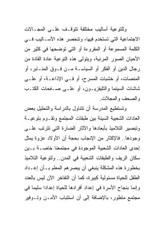 ‫ﻭﻟﻠﺘﻭﻋﻴﺔ ﺃﺴﺎﻟﻴﺏ ﻤﺨﺘﻠﻔﺔ ﺘﺘﻭﻗـﻑ ﻋﻠـﻰ ﺍﻟﻤﺠـﺎﻻﺕ‬
‫ﺍﻻﺠﺘﻤﺎﻋﻴﺔ ﺍﻟﺘﻲ ﺘﺴﺘﺨﺩﻡ ﻓﻴﻬﺎ، ﻭﺘﻨﺤﺼﺭ ﻫﺫﻩ ﺍﻷﺴـﺎﻟﻴﺏ ﻓـﻲ‬
‫ﺍﻟﻜﻠﻤﺔ ﺍﻟﻤﺴﻤﻭﻋﺔ ﺃﻭ ﺍﻟﻤﻘﺭﻭﺀﺓ ﺃﻭ ﺍﻟﺘﻲ ﺘﻭﻀﺤﻬﺎ ﻓﻲ ﻜﺜﻴﺭ ﻤﻥ‬
‫ﺍﻷﺤﻴﺎﻥ ﺍﻟﺼﻭﺭ ﺍﻟﻤﺭﺌﻴﺔ، ﻭﻴﺘﻭﻟﻰ ﻫﺫﻩ ﺍﻟﺘﻭﻋﻴﺔ ﻋﺎﺩﺓ ﺍﻟﻘﺎﺩﺓ ﻤﻥ‬
‫ﺭﺠﺎل ﺍﻟﺩﻴﻥ ﺃﻭ ﺍﻟﻔﻜﺭ ﺃﻭ ﺍﻟﺴﻴﺎﺴـﺔ ﻤـﻥ ﻓـﻭﻕ ﺍﻟﻤﻨـﺎﺒﺭ، ﺃﻭ‬
‫ﺍﻟﻤﻨﺼﺎﺕ، ﺃﻭ ﺨﺸﺒﺎﺕ ﺍﻟﻤﺴﺭﺡ، ﺃﻭ ﻓـﻲ ﺍﻹﺫﺍﻋـﺔ، ﺃﻭ ﻋﻠـﻰ‬
‫ﺸﺎﺸﺎﺕ ﺍﻟﺴﻴﻨﻤﺎ ﻭﺍﻟﺘﻠﻴﻔﺯﻴـﻭﻥ، ﺃﻭ ﻋﻠـﻰ ﺼـﻔﺤﺎﺕ ﺍﻟﻜﺘـﺏ‬
                                     ‫ﻭﺍﻟﺼﺤﻑ ﻭﺍﻟﻤﺠﻼﺕ.‬
‫ﻭﺘﺴﺘﻁﻴﻊ ﺍﻟﻤﺩﺭﺴﺔ ﺃﻥ ﺘﺘﻨﺎﻭل ﺒﺎﻟﺩﺭﺍﺴﺔ ﻭﺍﻟﺘﺤﻠﻴل ﺒﻌﺽ‬
‫ﺍﻟﻌﺎﺩﺍﺕ ﺍﻟﺸﻌﺒﻴﺔ ﺍﻟﺴﻴﺌﺔ ﺒﻴﻥ ﻁﺒﻘﺎﺕ ﺍﻟﻤﺠﺘﻤﻊ ﻭﺘﻘـﻭﻡ ﺒﺘﻭﻋﻴـﺔ‬
‫ﻭﺘﺒﺼﻴﺭ ﺍﻟﺘﻼﻤﻴﺫ ﺒﺄﺒﻌﺎﺩﻫﺎ ﻭﺍﻵﺜﺎﺭ ﺍﻟﻀﺎﺭﺓ ﺍﻟﺘﻲ ﺘﺘﺭﺘﺏ ﻋﻠـﻰ‬
‫ﻭﺠﻭﺩﻫﺎ.. ﻓﺎﻹﻜﺜﺎﺭ ﻤﻥ ﺍﻹﻨﺠﺎﺏ ﺒﺤﺠﺔ ﺃﻥ ﺍﻷﻭﻻﺩ ﻋﺯﻭﺓ ﻴﻤﺜل‬
‫ﺇﺤﺩﻯ ﺍﻟﻌﺎﺩﺍﺕ ﺍﻟﺸﻌﺒﻴﺔ ﺍﻟﻤﻭﺠﻭﺩﺓ ﻓﻲ ﻤﺠﺘﻤﻌﻨﺎ ﺨﺎﺼـﺔ ﺒـﻴﻥ‬
‫ﺴﻜﺎﻥ ﺍﻟﺭﻴﻑ ﻭﺍﻟﻁﺒﻘﺎﺕ ﺍﻟﺸﻌﺒﻴﺔ ﻓﻲ ﺍﻟﻤﺩﻥ.. ﻭﻟﺘﻭﻋﻴﺔ ﺍﻟﺘﻼﻤﻴﺫ‬
‫ﺒﺨﻁﻭﺭﺓ ﻫﺫﻩ ﺍﻟﻤﺸﻜﻠﺔ ﻴﻨﺒﻐﻲ ﺃﻥ ﻴﺒﺼﺭﻫﻡ ﺍﻟﻤﻌﻠﻡ ﺒـﺄﻥ ﺇﻋـﺩﺍﺩ‬
‫ﺍﻟﻁﻔل ﻟﻠﺤﻴﺎﺓ ﻤﺴﺌﻭﻟﻴﺔ ﻜﺒﻴﺭﺓ، ﻜﻤﺎ ﺃﻥ ﺍﻟﺘﻔﺎﺨﺭ ﺍﻵﻥ ﻟﻴﺱ ﺒﺎﻟﻌﺩﺩ‬
‫ﻭﺇﻨﻤﺎ ﺒﻨﺠﺎﺡ ﺍﻷﺴﺭﺓ ﻓﻲ ﺇﻋﺩﺍﺩ ﺃﻓﺭﺍﺩﻫﺎ ﻟﻠﺤﻴﺎﺓ ﺇﻋﺩﺍﺩﺍ ﺴﻠﻴﻤﺎ ﻓﻲ‬
‫ﻤﺠﺘﻤﻊ ﻤﺘﻁﻭﺭ، ﺒﺎﻹﻀﺎﻓﺔ ﺇﻟﻰ ﺃﻥ ﺍﺴﺘﺘﺒﺎﺏ ﺍﻷﻤـﻥ ﻭﺘـﻭﻓﻴﺭ‬
 