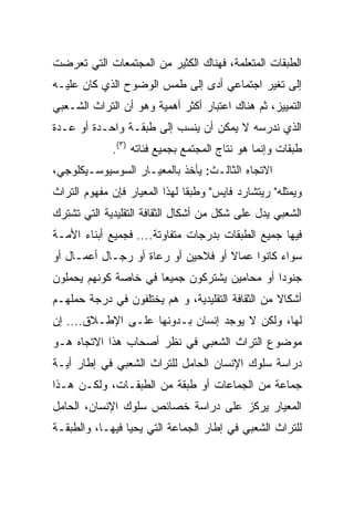 ‫ﺍﻟﻁﺒﻘﺎﺕ ﺍﻟﻤﺘﻌﻠﻤﺔ، ﻓﻬﻨﺎﻙ ﺍﻟﻜﺜﻴﺭ ﻤﻥ ﺍﻟﻤﺠﺘﻤﻌﺎﺕ ﺍﻟﺘﻲ ﺘﻌﺭﻀﺕ‬
‫ﺇﻟﻰ ﺘﻐﻴﺭ ﺍﺠﺘﻤﺎﻋﻲ ﺃﺩﻯ ﺇﻟﻰ ﻁﻤﺱ ﺍﻟﻭﻀﻭﺡ ﺍﻟﺫﻱ ﻜﺎﻥ ﻋﻠﻴـﻪ‬
‫ﺍﻟﺘﻤﻴﻴﺯ، ﺜﻡ ﻫﻨﺎﻙ ﺍﻋﺘﺒﺎﺭ ﺃﻜﺜﺭ ﺃﻫﻤﻴﺔ ﻭﻫﻭ ﺃﻥ ﺍﻟﺘﺭﺍﺙ ﺍﻟﺸـﻌﺒﻲ‬
‫ﺍﻟﺫﻱ ﻨﺩﺭﺴﻪ ﻻ ﻴﻤﻜﻥ ﺃﻥ ﻴﻨﺴﺏ ﺇﻟﻰ ﻁﺒﻘـﺔ ﻭﺍﺤـﺩﺓ ﺃﻭ ﻋـﺩﺓ‬
             ‫ﻁﺒﻘﺎﺕ ﻭﺇﻨﻤﺎ ﻫﻭ ﻨﺘﺎﺝ ﺍﻟﻤﺠﺘﻤﻊ ﺒﺠﻤﻴﻊ ﻓﺌﺎﺘﻪ )٣(.‬
‫ﺍﻻﺘﺠﺎﻩ ﺍﻟﺜﺎﻟـﺙ: ﻴﺄﺨﺫ ﺒﺎﻟﻤﻌﻴـﺎﺭ ﺍﻟﺴﻭﺴﻴﻭﺴـﻴﻜﻠﻭﺠﻲ،‬
‫ﻭﻴﻤﺜﻠﻪ" ﺭﻴﺘﺸﺎﺭﺩ ﻓﺎﻴﺱ" ﻭﻁﺒﻘﺎ ﻟﻬﺫﺍ ﺍﻟﻤﻌﻴﺎﺭ ﻓﺈﻥ ﻤﻔﻬﻭﻡ ﺍﻟﺘﺭﺍﺙ‬
‫ﺍﻟﺸﻌﺒﻲ ﻴﺩل ﻋﻠﻰ ﺸﻜل ﻤﻥ ﺃﺸﻜﺎل ﺍﻟﺜﻘﺎﻓﺔ ﺍﻟﺘﻘﻠﻴﺩﻴﺔ ﺍﻟﺘﻲ ﺘﺸﺘﺭﻙ‬
‫ﻓﻴﻬﺎ ﺠﻤﻴﻊ ﺍﻟﻁﺒﻘﺎﺕ ﺒﺩﺭﺠﺎﺕ ﻤﺘﻔﺎﻭﺘﺔ.... ﻓﺠﻤﻴﻊ ﺃﺒﻨﺎﺀ ﺍﻷﻤـﺔ‬
‫ﺴﻭﺍﺀ ﻜﺎﻨﻭﺍ ﻋﻤﺎﻻ ﺃﻭ ﻓﻼﺤﻴﻥ ﺃﻭ ﺭﻋﺎﺓ ﺃﻭ ﺭﺠـﺎل ﺃﻋﻤـﺎل ﺃﻭ‬
                                    ‫ﹰ‬
‫ﺠﻨﻭﺩﺍ ﺃﻭ ﻤﺤﺎﻤﻴﻥ ﻴﺸﺘﺭﻜﻭﻥ ﺠﻤﻴﻌﺎ ﻓﻲ ﺨﺎﺼﺔ ﻜﻭﻨﻬﻡ ﻴﺤﻤﻠﻭﻥ‬
                      ‫‪‬‬                       ‫‪‬‬
‫ﺃﺸﻜﺎﻻ ﻤﻥ ﺍﻟﺜﻘﺎﻓﺔ ﺍﻟﺘﻘﻠﻴﺩﻴﺔ، ﻭ ﻫﻡ ﻴﺨﺘﻠﻔﻭﻥ ﻓﻲ ﺩﺭﺠﺔ ﺤﻤﻠﻬـﻡ‬
                                                  ‫ﹰ‬
‫ﻟﻬﺎ، ﻭﻟﻜﻥ ﻻ ﻴﻭﺠﺩ ﺇﻨﺴﺎﻥ ﺒـﺩﻭﻨﻬﺎ ﻋﻠـﻰ ﺍﻹﻁـﻼﻕ.... ﺇﻥ‬
‫ﻤﻭﻀﻭﻉ ﺍﻟﺘﺭﺍﺙ ﺍﻟﺸﻌﺒﻲ ﻓﻲ ﻨﻅﺭ ﺃﺼﺤﺎﺏ ﻫﺫﺍ ﺍﻻﺘﺠﺎﻩ ﻫـﻭ‬
‫ﺩﺭﺍﺴﺔ ﺴﻠﻭﻙ ﺍﻹﻨﺴﺎﻥ ﺍﻟﺤﺎﻤل ﻟﻠﺘﺭﺍﺙ ﺍﻟﺸﻌﺒﻲ ﻓﻲ ﺇﻁﺎﺭ ﺃﻴـﺔ‬
‫ﺠﻤﺎﻋﺔ ﻤﻥ ﺍﻟﺠﻤﺎﻋﺎﺕ ﺃﻭ ﻁﺒﻘﺔ ﻤﻥ ﺍﻟﻁﺒﻘـﺎﺕ، ﻭﻟﻜـﻥ ﻫـﺫﺍ‬
‫ﺍﻟﻤﻌﻴﺎﺭ ﻴﺭﻜﺯ ﻋﻠﻰ ﺩﺭﺍﺴﺔ ﺨﺼﺎﺌﺹ ﺴﻠﻭﻙ ﺍﻹﻨﺴﺎﻥ، ﺍﻟﺤﺎﻤل‬
‫ﻟﻠﺘﺭﺍﺙ ﺍﻟﺸﻌﺒﻲ ﻓﻲ ﺇﻁﺎﺭ ﺍﻟﺠﻤﺎﻋﺔ ﺍﻟﺘﻲ ﻴﺤﻴﺎ ﻓﻴﻬـﺎ، ﻭﺍﻟﻁﺒﻘـﺔ‬
 