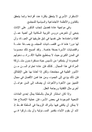 ‫ﺍﻻﺴﺘﻘﺭﺍﺭ ﺍﻷﺴﺭﻱ ﻻ ﻴﺘﺤﻘﻕ ﺒﻜﺜﺭﺓ ﻋﺩﺩ ﺃﻓﺭﺍﺩﻫﺎ ﻭﺇﻨﻤﺎ ﻴﺘﺤﻘﻕ‬
          ‫ﺒﺎﻟﻘﺎﻨﻭﻥ ﻭﺍﻷﻨﻅﻤﺔ ﺍﻻﺠﺘﻤﺎﻋﻴﺔ ﻭﺍﻟﺴﻴﺎﺴﻴﺔ ﻟﻠﻤﺠﺘﻤﻊ.‬
‫ﻭﻓﻲ ﻤﻭﺍﺠﻬﺔ ﻋﺎﺩﺓ ﺘﻔﻀﻴل ﺇﻨﺠﺎﺏ ﺍﻟﺫﻜﻭﺭ ﻋﻠﻰ ﺍﻹﻨﺎﺙ‬
‫ﻴﻨﺒﻐﻲ ﺃﻥ ﺘﺘﻌﺭﺽ ﺩﺭﻭﺱ ﺍﻟﺘﺭﺒﻴﺔ ﺍﻟﺴﻜﺎﻨﻴﺔ ﺇﻟﻰ ﺃﻫﻤﻴﺔ ﻋﻤـل‬
‫ﺍﻟﻔﺘﺎﺓ ﻭﺍﻋﺘﻤﺎﺩﻫﺎ ﻋﻠﻰ ﻨﻔﺴﻬﺎ ﻓﻲ ﺸﻕ ﻁﺭﻴﻘﻬﺎ ﻓﻲ ﺍﻟﺤﻴـﺎﺓ، ﻭﺃﻥ‬
‫ﻟﻬﺎ ﺩﻭﺭﺍ ﻫﺎﻤﺎ ﻓـﻲ ﺍﻗﺘﺼـﺎﺩﻴﺎﺕ ﺍﻟﻤﺠﺘﻤـﻊ ﺒﺼـﻔﺔ ﻋﺎﻤـﺔ‬
                                     ‫‪ ‬‬
‫ﻭﺍﻗﺘﺼﺎﻴﺎﺕ ﺍﻷﺴﺭﺓ ﺒﺼﻔﺔ ﺨﺎﺼﺔ.. ﻭﻟﻘﺩ ﺃﺼﺒﺢ ﺫﻟﻙ ﻤﺤﺴﻭﺴﺎ‬
 ‫‪‬‬
‫ﻓﻲ ﺍﻟﻤﺩﻥ ﺍﻟﻜﺒﺭﻯ ﺤﻴﺙ ﻻ ﻴﺴﺘﻁﻴﻊ ﻏﺎﻟﺒﻴﺔ ﺍﻷﻓـﺭﺍﺩ ﺒـﺩﺨﻭﻟﻬﻡ‬
‫ﺍﻟﻤﺤﺩﻭﺩﺓ ﺃﻥ ﻴﺘﻤﻜﻨﻭﺍ ﻤﻥ ﺘﺄﺴﻴﺱ ﺤﻴﺎﺓ ﻤﺴﺘﻘﺭﺓ ﺒﺩﻭﻥ ﻤﺸـﺎﺭﻜﺔ‬
‫ﺍﻟﻤﺭﺃﺓ ﻓﻲ ﻫﺫﺍ ﺍﻟﻤﺠﺎل.. ﻜﺫﻟﻙ ﻓﺈﻥ ﻋﺎﺩﺓ ﺍﺤﺘﺭﺍﻡ ﺍﻟﺴـﻥ ﻤـﻥ‬
‫ﺍﻷﻤﻭﺭ ﺍﻟﻁﻴﺒﺔ ﻓﻲ ﻤﺠﺘﻤﻌﻨﺎ، ﻭﻟﻜﻥ ﺇﺫﺍ ﺃﺨﺫﻨﺎ ﺒﻬﺎ ﻋﻠﻰ ﺍﻹﻁﻼﻕ‬
‫ﻓﺈﻥ ﺫﻟﻙ ﻴﺅﺩﻱ ﺇﻟﻰ ﺍﻟﺠﻤﻭﺩ، ﻭﻤﻥ ﻫﻨﺎ ﻓﻤﻥ ﺍﻷﻓﻀل ﻓﻲ ﻤﺠﺎل‬
‫ﺍﻟﺘﻤﻴﻴﺯ ﺒﻴﻥ ﺍﻷﺨﻭﺓ ﻭﺍﻷﺨﻭﺍﺕ ﺃﻥ ﻴﻀﺎﻑ ﺇﻟﻰ ﺍﻟﺴﻥ ﻋﻭﺍﻤـل‬
                        ‫ﺃﺨﺭﻯ ﻤﺜل ﺍﻟﻜﻔﺎﻴﺔ ﻭﺭﺠﺎﺤﺔ ﺍﻟﻌﻘل.‬
‫ﻭﺇﺫﺍ ﻜﺎﻥ ﺍﺴﺘﺌﺜﺎﺭ ﺍﻟﺭﺠﺎل ﺒﺎﻟﺴﻠﻁﺔ ﻴﻤﺜل ﺇﺤﺩﻯ ﺍﻟﻌﺎﺩﺍﺕ‬
‫ﺍﻟﺸﻌﺒﻴﺔ ﺍﻟﻤﻭﺠﻭﺩﺓ ﻓﻲ ﺒﻌﺽ ﺍﻷﺴﺭ، ﻓﺈﻥ ﻋﻤﻠﻴﺔ ﺍﻹﺼﻼﺡ ﻫﻨﺎ‬
‫ﻻ ﻴﻤﻜﻥ ﺃﻥ ﻴﻜﺘﻔﻰ ﻓﻴﻬﺎ ﺒﺈﺸﺭﺍﻙ ﺍﻟﺯﻭﺠﺔ ﻓﻲ ﺍﻟﺴﻠﻁﺔ ﻓﻘـﻁ ﺇﺫ‬
‫ﻻﺒﺩ ﺃﻥ ﻴﻘﻭﻡ ﺍﻷﺒﻨﺎﺀ ﺒﺘﻘﺩﻴﺭ ﺍﻟﻤﺴـﺌﻭﻟﻴﺔ ﻭﺃﻥ ﻴﺸـﺎﺭﻜﻭﺍ ﻓـﻲ‬
 