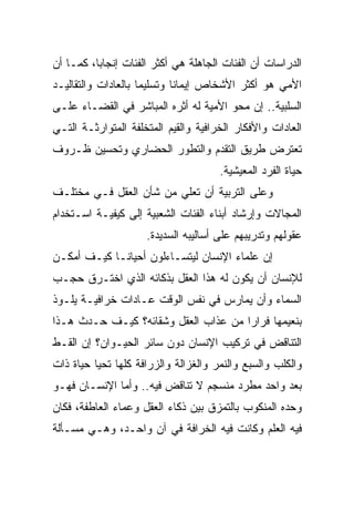 ‫ﺍﻟﺩﺭﺍﺴﺎﺕ ﺃﻥ ﺍﻟﻔﺌﺎﺕ ﺍﻟﺠﺎﻫﻠﺔ ﻫﻲ ﺃﻜﺜﺭ ﺍﻟﻔﺌﺎﺕ ﺇﻨﺠﺎﺒﺎ، ﻜﻤـﺎ ﺃﻥ‬
          ‫‪‬‬
‫ﺍﻷﻤﻲ ﻫﻭ ﺃﻜﺜﺭ ﺍﻷﺸﺨﺎﺹ ﺇﻴﻤﺎﻨﺎ ﻭﺘﺴﻠﻴﻤﺎ ﺒﺎﻟﻌﺎﺩﺍﺕ ﻭﺍﻟﺘﻘﺎﻟﻴـﺩ‬
                     ‫‪‬‬       ‫ﹰ‬
‫ﺍﻟﺴﻠﺒﻴﺔ.. ﺇﻥ ﻤﺤﻭ ﺍﻷﻤﻴﺔ ﻟﻪ ﺃﺜﺭﻩ ﺍﻟﻤﺒﺎﺸﺭ ﻓﻲ ﺍﻟﻘﻀـﺎﺀ ﻋﻠـﻰ‬
‫ﺍﻟﻌﺎﺩﺍﺕ ﻭﺍﻷﻓﻜﺎﺭ ﺍﻟﺨﺭﺍﻓﻴﺔ ﻭﺍﻟﻘﻴﻡ ﺍﻟﻤﺘﺨﻠﻔﺔ ﺍﻟﻤﺘﻭﺍﺭﺜـﺔ ﺍﻟﺘـﻲ‬
‫ﺘﻌﺘﺭﺽ ﻁﺭﻴﻕ ﺍﻟﺘﻘﺩﻡ ﻭﺍﻟﺘﻁﻭﺭ ﺍﻟﺤﻀﺎﺭﻱ ﻭﺘﺤﺴﻴﻥ ﻅـﺭﻭﻑ‬
                                      ‫ﺤﻴﺎﺓ ﺍﻟﻔﺭﺩ ﺍﻟﻤﻌﻴﺸﻴﺔ.‬
‫ﻭﻋﻠﻰ ﺍﻟﺘﺭﺒﻴﺔ ﺃﻥ ﺘﻌﻠﻲ ﻤﻥ ﺸﺄﻥ ﺍﻟﻌﻘل ﻓـﻲ ﻤﺨﺘﻠـﻑ‬
‫ﺍﻟﻤﺠﺎﻻﺕ ﻭﺇﺭﺸﺎﺩ ﺃﺒﻨﺎﺀ ﺍﻟﻔﺌﺎﺕ ﺍﻟﺸﻌﺒﻴﺔ ﺇﻟﻰ ﻜﻴﻔﻴـﺔ ﺍﺴـﺘﺨﺩﺍﻡ‬
                     ‫ﻋﻘﻭﻟﻬﻡ ﻭﺘﺩﺭﻴﺒﻬﻡ ﻋﻠﻰ ﺃﺴﺎﻟﻴﺒﻪ ﺍﻟﺴﺩﻴﺩﺓ.‬
‫ﺇﻥ ﻋﻠﻤﺎﺀ ﺍﻹﻨﺴﺎﻥ ﻟﻴﺘﺴـﺎﺀﻟﻭﻥ ﺃﺤﻴﺎ ﹰـﺎ ﻜﻴـﻑ ﺃﻤﻜـﻥ‬
             ‫ﻨ‬
‫ﻟﻺﻨﺴﺎﻥ ﺃﻥ ﻴﻜﻭﻥ ﻟﻪ ﻫﺫﺍ ﺍﻟﻌﻘل ﺒﺫﻜﺎﺌﻪ ﺍﻟﺫﻱ ﺍﺨﺘـﺭﻕ ﺤﺠـﺏ‬
‫ﺍﻟﺴﻤﺎﺀ ﻭﺃﻥ ﻴﻤﺎﺭﺱ ﻓﻲ ﻨﻔﺱ ﺍﻟﻭﻗﺕ ﻋـﺎﺩﺍﺕ ﺨﺭﺍﻓﻴـﺔ ﻴﻠـﻭﺫ‬
‫ﺒﻨﻌﻴﻤﻬﺎ ﻓﺭﺍﺭﺍ ﻤﻥ ﻋﺫﺍﺏ ﺍﻟﻌﻘل ﻭﺸﻘﺎﺌﻪ؟ ﻜﻴـﻑ ﺤـﺩﺙ ﻫـﺫﺍ‬
                                      ‫‪‬‬
‫ﺍﻟﺘﻨﺎﻗﺽ ﻓﻲ ﺘﺭﻜﻴﺏ ﺍﻹﻨﺴﺎﻥ ﺩﻭﻥ ﺴﺎﺌﺭ ﺍﻟﺤﻴـﻭﺍﻥ؟ ﺇﻥ ﺍﻟﻘـﻁ‬
‫ﻭﺍﻟﻜﻠﺏ ﻭﺍﻟﺴﺒﻊ ﻭﺍﻟﻨﻤﺭ ﻭﺍﻟﻐﺯﺍﻟﺔ ﻭﺍﻟﺯﺭﺍﻓﺔ ﻜﻠﻬﺎ ﺘﺤﻴﺎ ﺤﻴﺎﺓ ﺫﺍﺕ‬
‫ﺒﻌﺩ ﻭﺍﺤﺩ ﻤﻁﺭﺩ ﻤﻨﺴﺠﻡ ﻻ ﺘﻨﺎﻗﺽ ﻓﻴﻪ.. ﻭﺃﻤﺎ ﺍﻹﻨﺴـﺎﻥ ﻓﻬـﻭ‬
‫ﻭﺤﺩﻩ ﺍﻟﻤﻨﻜﻭﺏ ﺒﺎﻟﺘﻤﺯﻕ ﺒﻴﻥ ﺫﻜﺎﺀ ﺍﻟﻌﻘل ﻭﻋﻤﺎﺀ ﺍﻟﻌﺎﻁﻔﺔ، ﻓﻜﺎﻥ‬
‫ﻓﻴﻪ ﺍﻟﻌﻠﻡ ﻭﻜﺎﻨﺕ ﻓﻴﻪ ﺍﻟﺨﺭﺍﻓﺔ ﻓﻲ ﺁﻥ ﻭﺍﺤـﺩ، ﻭﻫـﻲ ﻤﺴـﺄﻟﺔ‬
 