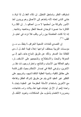 ‫ﺘﺴﺘﻭﻗﻑ ﺍﻟﻨﻅﺭ ﻭﺘﺴﺘﺤﻕ ﺍﻟﺘﺤﻠﻴل. ﺇﻥ ﺫﻜﺎﺀ ﺍﻟﻌﻘـل ﺇﺫﺍ ﺘﻭﻗـﺩ‬
‫ﺨﺸﻲ ﺍﻟﻨﺎﺱ ﻟﻌﻨﺘﻪ ﻷﻨﻪ ﻴﺄﺨﺫﻫﻡ ﺇﻟﻰ ﺍﻷﻋﻤﺎﻕ ﻭﻫﻡ ﻴﺭﻴﺩﻭﻥ ﺃﺨﺫ‬
‫ﺍﻷﻤﻭﺭ ﺒﺎﻟﺒﺭﻜﺔ ﻤﻥ ﺃﺴﻁﺤﻬﺎ ﻻ ﻤـﻥ ﺃﻋﻤﺎﻗﻬـﺎ.. ﺇﻥ ﺍﻟﻜﺜـﺭﺓ‬
‫ﺍﻟﻜﺎﺜﺭﺓ ﻤﻨﺎ ﻨﺼﻴﺭﺓ ﺍﻟﻭﺠﺩﺍﻥ ﻓﺴﺤﻘﺎ ﻟﻠﻌﻘل ﻭﻤﻨﺎﻫﺠﻪ ﻭﻨﺘﺎﺌﺠﻪ..‬
                         ‫ﹰ‬
‫ﺇﻨﻪ ﺇﺫﺍ ﻜﺎﻨﺕ ﺍﻟﻤﻔﺎﻀﻠﺔ ﺒﻴﻥ ﺭﺃﺱ ﻭﻗﻠﺏ ﻓﻼ ﺘﺭﺩﺩ ﻓﻲ ﺍﺨﺘﻴـﺎﺭ‬
                                                ‫ﺍﻟﻘﻠﺏ )١٣(.‬
‫ﺇﻥ ﺍﻟﺘﺼﺩﻱ ﻟﻠﻌﺎﺩﺍﺕ ﺍﻟﺸﻌﺒﻴﺔ ﺍﻟﺨﺭﺍﻓﻴـﺔ ﻴﺘﻁﻠـﺏ ﻤـﻥ‬
‫ﻤﺅﺴﺴﺎﺕ ﺍﻟﺘﺭﺒﻴﺔ ﺒﻤﺨﺘﻠﻑ ﺃﻨﻭﺍﻋﻬﺎ ﺇﻋﻼﺀ ﻗﻴﻤﺔ ﺍﻟﻌﻘـل ﻟـﺩﻯ‬
‫ﺃﻁﻔﺎﻟﻨﺎ ﻤﻨﺫ ﺍﻟﺼﻐﺭ ﻭﺫﻟﻙ ﻋﻥ ﻁﺭﻴﻕ ﺇﺸﺒﺎﻉ ﺤﺎﺠـﺎﺘﻬﻡ ﺇﻟـﻰ‬
‫ﺍﻟﻤﻌﺭﻓﺔ ﻭﺍﻟﺒﺤﺙ ﻭﺍﻻﺴﺘﻁﻼﻉ، ﻭﺘﺸﺠﻴﻌﻬﻡ ﻋﻠﻰ ﺍﻻﺴﺘﻔﺴـﺎﺭ،‬
‫ﻭﻓﻬﻡ ﺍﻟﻌﻼﻗﺔ ﺒﻴﻥ ﺍﻷﺴﺒﺎﺏ ﻭﺍﻟﻨﺘﺎﺌﺞ، ﻭﺍﺤﺘﺭﺍﻡ ﻭﺠﻬـﺎﺕ ﻨﻅـﺭ‬
‫ﺍﻵﺨﺭﻴﻥ، ﻭﺘﻭﺨﻲ ﺍﻟﺩﻗﺔ ﻓﻲ ﺇﺼﺩﺍﺭ ﺍﻷﺤﻜﺎﻡ ﺒﺤﻴﺙ ﺘﻜﻭﻥ ﻗﺎﺌﻤﺔ‬
‫ﻋﻠﻰ ﺤﻘﺎﺌﻕ ﻜﺎﻓﻴﺔ، ﻭﺘﻨﻤﻴﺔ ﺍﻟﻌﻘﻠﻴﺔ ﺍﻟﻨﺎﻗﺩﺓ ﻟﺩﻴﻬﻡ، ﻭﺘﺩﺭﻴﺒﻬﻡ ﻋﻠﻰ‬
‫ﺍﻟﺘﻔﻜﻴﺭ ﻏﻴﺭ ﺍﻟﻤﻘﻴﺩ ﺍﻟﺫﻱ ﻴﺘﻡ ﻋﻥ ﻁﺭﻴﻕ ﺇﺸﺭﺍﻙ ﺍﻟﻁﻔل ﻭﺘﻔﺎﻋﻠﻪ‬
‫ﻤﻊ ﺍﻵﺨﺭﻴﻥ ﺒﺎﺴﺘﺨﺩﺍﻡ ﺍﻷﺴﺌﻠﺔ ﺍﻟﻤﻔﺘﻭﺤﺔ ﻏﻴﺭ ﺍﻟﻤﻘﻴﺩﺓ ﺒﺈﺠﺎﺒـﺔ‬
‫ﻭﺍﺤﺩﺓ )ﻨﻌﻡ ﺃﻭ ﻻ( ﺒل ﺇﺠﺎﺒﺎﺕ ﻓﻴﻬﺎ ﺘﻌﻠـﻴﻼﺕ ﻭﺍﺴـﺘﻨﺘﺎﺠﺎﺕ،‬
‫ﻭﻀﺭﻭﺭﺓ ﺍﻻﻫﺘﻤﺎﻡ ﺒﺄﺴﻠﻭﺏ ﺤل ﺍﻟﻤﺸﻜﻼﺕ، ﻭﺘﻌﻭﻴﺩ ﺍﻷﻁﻔـﺎل‬
 