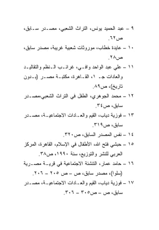 ‫٩ – ﻋﺒﺩ ﺍﻟﺤﻤﻴﺩ ﻴﻭﻨﺱ، ﺍﻟﺘﺭﺍﺙ ﺍﻟﺸﻌﺒﻲ، ﻤﺼـﺩﺭ ﺴـﺎﺒﻕ،‬
                                       ‫ﺹ٢٦.‬
‫٠١ – ﻋﺎﻴﺩﺓ ﺨﻁﺎﺏ، ﻤﻭﺭﻭﺜﺎﺕ ﺸﻌﺒﻴﺔ ﻏﺭﻴﺒﺔ، ﻤﺼﺩﺭ ﺴﺎﺒﻕ،‬
                                       ‫ﺹ٨٢.‬
‫١١ – ﻋﻠﻲ ﻋﺒﺩ ﺍﻟﻭﺍﺤﺩ ﻭﺍﻓـﻲ، ﻏﺭﺍﺌـﺏ ﺍﻟـﻨﻅﻡ ﻭﺍﻟﺘﻘﺎﻟﻴـﺩ‬
‫ﻭﺍﻟﻌﺎﺩﺍﺕ ﺠـ ١، ﺍﻟﻘـﺎﻫﺭﺓ، ﻤﻜﺘﺒـﺔ ﻤﺼـﺭ )ﺒـﺩﻭﻥ‬
                               ‫ﺘﺎﺭﻴﺦ(، ﺹ٩٨.‬
‫٢١ – ﻤﺤﻤﺩ ﺍﻟﺠﻭﻫﺭﻱ، ﺍﻟﻁﻔل ﻓﻲ ﺍﻟﺘﺭﺍﺙ ﺍﻟﺸﻌﺒﻲ،ﻤﺼـﺩﺭ‬
                                 ‫ﺴﺎﺒﻕ، ﺹ٤٣.‬
‫٣١ – ﻓﻭﺯﻴﺔ ﺩﻴﺎﺏ، ﺍﻟﻘﻴﻡ ﻭﺍﻟﻌـﺎﺩﺍﺕ ﺍﻻﺠﺘﻤﺎﻋﻴـﺔ، ﻤﺼـﺩﺭ‬
                               ‫ﺴﺎﺒﻕ، ﺹ٩١٣.‬
                  ‫٤١ – ﻨﻔﺱ ﺍﻟﻤﺼﺩﺭ ﺍﻟﺴﺎﺒﻕ، ﺹ٠٢٣.‬
‫٥١ – ﺤﺒﺸﻲ ﻓﺘﺢ ﺍﷲ، ﺍﻷﻁﻔﺎل ﻓﻲ ﺍﻹﺴﻼﻡ، ﺍﻟﻘﺎﻫﺭﺓ، ﺍﻟﻤﺭﻜﺯ‬
      ‫ﺍﻟﻌﺭﺒﻲ ﻟﻠﻨﺸﺭ ﻭﺍﻟﺘﻭﺯﻴﻊ، ﺴﻨﺔ ٠٩٩١، ﺹ٨٣.‬
‫٦١ – ﺤﺎﻤﺩ ﻋﻤﺎﺭ، ﺍﻟﺘﻨﺸﺌﺔ ﺍﻻﺠﺘﻤﺎﻋﻴﺔ ﻓﻲ ﻗﺭﻴـﺔ ﻤﺼـﺭﻴﺔ‬
    ‫)ﺴﻠﻭﺍ(، ﻤﺼﺩﺭ ﺴﺎﺒﻕ، ﺹ – ﺹ ٥٠٢ – ٦٠٢.‬
‫٧١ – ﻓﻭﺯﻴﺔ ﺩﻴﺎﺏ، ﺍﻟﻘﻴﻡ ﻭﺍﻟﻌـﺎﺩﺍﺕ ﺍﻻﺠﺘﻤﺎﻋﻴـﺔ، ﻤﺼـﺩﺭ‬
                  ‫ﺴﺎﺒﻕ، ﺹ – ﺹ٥٠٣ – ٦٠٣.‬
 