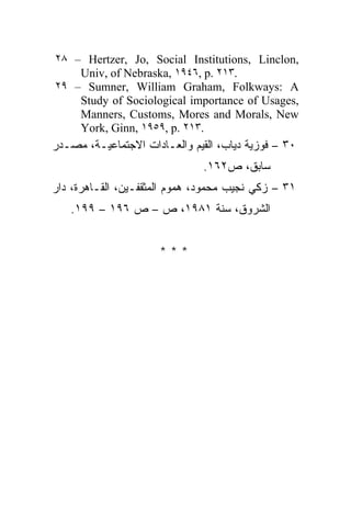 ٢٨ – Hertzer, Jo, Social Institutions, Linclon,
    Univ, of Nebraska, ١٩٤٦, p. ٢١٣.
٢٩ – Sumner, William Graham, Folkways: A
    Study of Sociological importance of Usages,
    Manners, Customs, Mores and Morals, New
    York, Ginn, ١٩٥٩, p. ٢١٣.
‫٠٣ – ﻓﻭﺯﻴﺔ ﺩﻴﺎﺏ، ﺍﻟﻘﻴﻡ ﻭﺍﻟﻌـﺎﺩﺍﺕ ﺍﻻﺠﺘﻤﺎﻋﻴـﺔ، ﻤﺼـﺩﺭ‬
                               .١٦٢‫ﺴﺎﺒﻕ، ﺹ‬
‫١٣ – ﺯﻜﻲ ﻨﺠﻴﺏ ﻤﺤﻤﻭﺩ، ﻫﻤﻭﻡ ﺍﻟﻤﺜﻘﻔـﻴﻥ، ﺍﻟﻘـﺎﻫﺭﺓ، ﺩﺍﺭ‬
   .١٩٩ – ١٩٦ ‫ﺍﻟﺸﺭﻭﻕ، ﺴﻨﺔ ١٨٩١، ﺹ – ﺹ‬


                      ***
 
