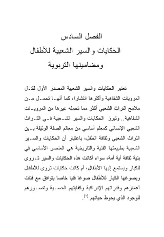 ‫ﺍﻟﻔﺼل ﺍﻟﺴﺎﺩﺱ‬
  ‫ﺍﻟﺤﻜﺎﻴﺎﺕ ﻭﺍﻟﺴﻴﺭ ﺍﻟﺸﻌﺒﻴﺔ ﻟﻸﻁﻔﺎل‬
           ‫ﻭﻤﻀﺎﻤﻴﻨﻬﺎ ﺍﻟﺘﺭﺒﻭﻴﺔ‬

‫ﺘﻌﺘﺒﺭ ﺍﻟﺤﻜﺎﻴﺎﺕ ﻭﺍﻟﺴﻴﺭ ﺍﻟﺸﻌﺒﻴﺔ ﺍﻟﻤﺼﺩﺭ ﺍﻷﻭل ﻟﻜـل‬
‫ﺍﻟﻤﺭﻭﻴﺎﺕ ﺍﻟﺸﻔﺎﻫﻴﺔ ﻭﺃﻜﺜﺭﻫﺎ ﺍﻨﺘﺸﺎﺭﺍ، ﻜﻤﺎ ﺃﻨﻬـﺎ ﺘﺤﻤـل ﻤـﻥ‬
‫ﻤﻼﻤﺢ ﺍﻟﺘﺭﺍﺙ ﺍﻟﺸﻌﺒﻲ ﺃﻜﺜﺭ ﻤﻤﺎ ﺘﺤﻤﻠﻪ ﻏﻴﺭﻫﺎ ﻤﻥ ﺍﻟﻤﺭﻭﻴـﺎﺕ‬
‫ﺍﻟﺸﻔﺎﻫﻴﺔ.. ﻭﺘﺒﺭﺯ ﺍﻟﺤﻜﺎﻴﺎﺕ ﻭﺍﻟﺴﻴﺭ ﺍﻟﺸـﻌﺒﻴﺔ ﻓـﻲ ﺍﻟﺘـﺭﺍﺙ‬
‫ﺍﻟﺸﻌﺒﻲ ﺍﻹﻨﺴﺎﻨﻲ ﻜﻤﻌﻠﻡ ﺃﺴﺎﺴﻲ ﻤﻥ ﻤﻌﺎﻟﻡ ﺍﻟﺼﻠﺔ ﺍﻟﻭﺜﻴﻘﺔ ﺒـﻴﻥ‬
‫ﺍﻟﺘﺭﺍﺙ ﺍﻟﺸﻌﺒﻲ ﻭﺜﻘﺎﻓﺔ ﺍﻟﻁﻔل، ﺒﺎﻋﺘﺒﺎﺭ ﺃﻥ ﺍﻟﺤﻜﺎﻴﺎﺕ ﻭﺍﻟﺴـﻴﺭ‬
‫ﺍﻟﺸﻌﺒﻴﺔ ﺒﻁﺒﻴﻌﺘﻬﺎ ﺍﻟﻔﻨﻴﺔ ﻭﺍﻟﺘﺎﺭﻴﺨﻴﺔ ﻫﻲ ﺍﻟﻌﻨﺼﺭ ﺍﻷﺴﺎﺴﻲ ﻓﻲ‬
‫ﺒﻨﻴﺔ ﺜﻘﺎﻓﺔ ﺃﻴﺔ ﺃﻤﺔ، ﺴﻭﺍﺀ ﺃﻜﺎﻨﺕ ﻫﺫﻩ ﺍﻟﺤﻜﺎﻴﺎﺕ ﻭﺍﻟﺴﻴﺭ ﺘـﺭﻭﻯ‬
‫ﻟﻠﻜﺒﺎﺭ ﻭﻴﺴﺘﻤﻊ ﺇﻟﻴﻬﺎ ﺍﻷﻁﻔﺎل، ﺃﻡ ﻜﺎﻨﺕ ﺤﻜﺎﻴﺎﺕ ﺘﺭﻭﻯ ﻟﻸﻁﻔﺎل‬
‫ﻭﻴﺼﻭﻏﻬﺎ ﺍﻟﻜﺒﺎﺭ ﻟﻸﻁﻔﺎل ﺼﻭﻏﺎ ﻓﻨﻴﺎ ﺨﺎﺼﺎ ﻴﺘﻭﺍﻓﻕ ﻤﻊ ﻓﺌﺎﺕ‬
                ‫‪‬‬    ‫ﹰ ‪‬‬
‫ﺃﻋﻤﺎﺭﻫﻡ ﻭﻗﺩﺭﺍﺘﻬﻡ ﺍﻹﺩﺭﺍﻜﻴﺔ ﻭﻜﻔﺎﻴﺘﻬﻡ ﺍﻟﺤﺴـﻴﺔ ﻭﺘﺼـﻭﺭﻫﻡ‬
                           ‫ﻟﻠﻭﺠﻭﺩ ﺍﻟﺫﻱ ﻴﺤﻭﻁ ﺤﻴﺎﺘﻬﻡ )١(.‬
 