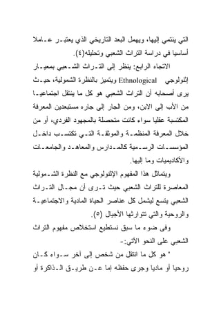 ‫ﺍﻟﺘﻲ ﻴﻨﺘﻤﻲ ﺇﻟﻴﻬﺎ، ﻭﻴﻬﻤل ﺍﻟﺒﻌﺩ ﺍﻟﺘﺎﺭﻴﺨﻲ ﺍﻟﺫﻱ ﻴﻌﺘﺒـﺭ ﻋـﺎﻤﻼ‬
‫ﹰ‬
              ‫ﺃﺴﺎﺴﻴﺎ ﻓﻲ ﺩﺭﺍﺴﺔ ﺍﻟﺘﺭﺍﺙ ﺍﻟﺸﻌﺒﻲ ﻭﺘﺤﻠﻴﻠﻪ)٤(.‬
                                                  ‫‪‬‬
‫ﺍﻻﺘﺠﺎﻩ ﺍﻟﺭﺍﺒﻊ: ﻴﻨﻅﺭ ﺇﻟﻰ ﺍﻟﺘـﺭﺍﺙ ﺍﻟﺸـﻌﺒﻲ ﺒﻤﻌﻴـﺎﺭ‬
‫ﺇﺜﻨﻭﻟﻭﺠﻲ ‪ Ethnological‬ﻭﻴﺘﻤﻴﺯ ﺒﺎﻟﻨﻅﺭﺓ ﺍﻟﺸﻤﻭﻟﻴﺔ، ﺤﻴـﺙ‬
‫ﻴﺭﻯ ﺃﺼﺤﺎﺒﻪ ﺃﻥ ﺍﻟﺘﺭﺍﺙ ﺍﻟﺸﻌﺒﻲ ﻫﻭ ﻜل ﻤﺎ ﻴﻨﺘﻘل ﺍﺠﺘﻤﺎﻋ ‪‬ـﺎ‬
  ‫ﻴ‬
‫ﻤﻥ ﺍﻷﺏ ﺇﻟﻰ ﺍﻻﺒﻥ، ﻭﻤﻥ ﺍﻟﺠﺎﺭ ﺇﻟﻰ ﺠﺎﺭﻩ ﻤﺴﺘﺒﻌﺩﻴﻥ ﺍﻟﻤﻌﺭﻓﺔ‬
‫ﺍﻟﻤﻜﺘﺴﺒﺔ ﻋﻘﻠﻴﺎ ﺴﻭﺍﺀ ﻜﺎﻨﺕ ﻤﺘﺤﺼﻠﺔ ﺒﺎﻟﻤﺠﻬﻭﺩ ﺍﻟﻔﺭﺩﻱ، ﺃﻭ ﻤﻥ‬
                                         ‫‪‬‬
‫ﺨﻼل ﺍﻟﻤﻌﺭﻓﺔ ﺍﻟﻤﻨﻅﻤـﺔ ﻭﺍﻟﻤﻭﺜﻘـﺔ ﺍﻟﺘـﻲ ﺘﻜﺘﺴـﺏ ﺩﺍﺨـل‬
‫ﺍﻟﻤﺅﺴﺴـﺎﺕ ﺍﻟﺭﺴـﻤﻴﺔ ﻜﺎﻟﻤـﺩﺍﺭﺱ ﻭﺍﻟﻤﻌﺎﻫـﺩ ﻭﺍﻟﺠﺎﻤﻌـﺎﺕ‬
  ‫ـ‬         ‫ـ‬            ‫ـ‬        ‫ـ‬       ‫ـ‬
                                  ‫ﻭﺍﻷﻜﺎﺩﻴﻤﻴﺎﺕ ﻭﻤﺎ ﺇﻟﻴﻬﺎ.‬
‫ﻭﻴﺘﻤﺎﺜل ﻫﺫﺍ ﺍﻟﻤﻔﻬﻭﻡ ﺍﻹﺜﻨﻭﻟﻭﺠﻲ ﻤﻊ ﺍﻟﻨﻅﺭﺓ ﺍﻟﺸـﻤﻭﻟﻴﺔ‬
‫ﺍﻟﻤﻌﺎﺼﺭﺓ ﻟﻠﺘﺭﺍﺙ ﺍﻟﺸﻌﺒﻲ ﺤﻴﺙ ﺘـﺭﻯ ﺃﻥ ﻤﺠـﺎل ﺍﻟﺘـﺭﺍﺙ‬
‫ﺍﻟﺸﻌﺒﻲ ﻴﺘﺴﻊ ﻟﻴﺸﻤل ﻜل ﻋﻨﺎﺼﺭ ﺍﻟﺤﻴﺎﺓ ﺍﻟﻤﺎﺩﻴﺔ ﻭﺍﻻﺠﺘﻤﺎﻋﻴـﺔ‬
                    ‫ﻭﺍﻟﺭﻭﺤﻴﺔ ﻭﺍﻟﺘﻲ ﺘﺘﻭﺍﺭﺜﻬﺎ ﺍﻷﺠﻴﺎل )٥(.‬
‫ﻭﻓﻰ ﻀﻭﺀ ﻤﺎ ﺴﺒﻕ ﻨﺴﺘﻁﻴﻊ ﺍﺴﺘﺨﻼﺹ ﻤﻔﻬﻭﻡ ﺍﻟﺘﺭﺍﺙ‬
                               ‫ﺍﻟﺸﻌﺒﻲ ﻋﻠﻰ ﺍﻟﻨﺤﻭ ﺍﻵﺘﻲ:-‬
‫" ﻫﻭ ﻜل ﻤﺎ ﺍﻨﺘﻘل ﻤﻥ ﺸﺨﺹ ﺇﻟﻰ ﺁﺨﺭ ﺴـﻭﺍﺀ ﻜـﺎﻥ‬
‫ﺭﻭﺤﻴﺎ ﺃﻭ ﻤﺎﺩﻴﺎ ﻭﺠﺭﻯ ﺤﻔﻅﻪ ﺇﻤﺎ ﻋـﻥ ﻁﺭﻴـﻕ ﺍﻟـﺫﺍﻜﺭﺓ ﺃﻭ‬
                                     ‫‪‬‬        ‫‪‬‬
 