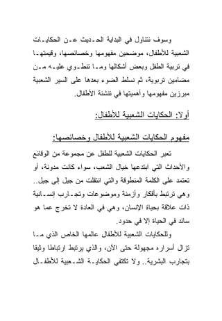 ‫ﻭﺴﻭﻑ ﻨﺘﻨﺎﻭل ﻓﻲ ﺍﻟﺒﺩﺍﻴﺔ ﺍﻟﺤـﺩﻴﺙ ﻋـﻥ ﺍﻟﺤﻜﺎﻴـﺎﺕ‬
‫ﺍﻟﺸﻌﺒﻴﺔ ﻟﻸﻁﻔﺎل، ﻤﻭﻀﺤﻴﻥ ﻤﻔﻬﻭﻤﻬﺎ ﻭﺨﺼﺎﺌﺼﻬﺎ، ﻭﻗﻴﻤﺘﻬـﺎ‬
‫ﻓﻲ ﺘﺭﺒﻴﺔ ﺍﻟﻁﻔل ﻭﺒﻌﺽ ﺃﺸﻜﺎﻟﻬﺎ ﻭﻤـﺎ ﺘﻨﻁـﻭﻱ ﻋﻠﻴـﻪ ﻤـﻥ‬
‫ﻤﻀﺎﻤﻴﻥ ﺘﺭﺒﻭﻴﺔ، ﺜﻡ ﻨﺴﻠﻁ ﺍﻟﻀﻭﺀ ﺒﻌﺩﻫﺎ ﻋﻠﻰ ﺍﻟﺴﻴﺭ ﺍﻟﺸﻌﺒﻴﺔ‬
              ‫ﻤﺒﺭﺯﻴﻥ ﻤﻔﻬﻭﻤﻬﺎ ﻭﺃﻫﻤﻴﺘﻬﺎ ﻓﻲ ﺘﻨﺸﺌﺔ ﺍﻷﻁﻔﺎل.‬

                     ‫ﺃﻭﻻ: ﺍﻟﺤﻜﺎﻴﺎﺕ ﺍﻟﺸﻌﺒﻴﺔ ﻟﻸﻁﻔﺎل:‬
                                               ‫ﹰ‬

      ‫ﻤﻔﻬﻭﻡ ﺍﻟﺤﻜﺎﻴﺎﺕ ﺍﻟﺸﻌﺒﻴﺔ ﻟﻸﻁﻔﺎل ﻭﺨﺼﺎﺌﺼﻬﺎ:‬
‫ﺘﻌﺒﺭ ﺍﻟﺤﻜﺎﻴﺎﺕ ﺍﻟﺸﻌﺒﻴﺔ ﻟﻠﻁﻔل ﻋﻥ ﻤﺠﻤﻭﻋﺔ ﻤﻥ ﺍﻟﻭﻗﺎﺌﻊ‬
‫ﻭﺍﻷﺤﺩﺍﺙ ﺍﻟﺘﻲ ﺍﺒﺘﺩﻋﻬﺎ ﺨﻴﺎل ﺍﻟﺸﻌﺏ، ﺴﻭﺍﺀ ﻜﺎﻨﺕ ﻤﺩﻭﻨﺔ، ﺃﻭ‬
‫ﺘﻌﺘﻤﺩ ﻋﻠﻰ ﺍﻟﻜﻠﻤﺔ ﺍﻟﻤﻨﻁﻭﻗﺔ ﻭﺍﻟﺘﻲ ﺍﻨﺘﻘﻠﺕ ﻤﻥ ﺠﻴل ﺇﻟﻰ ﺠﻴل..‬
‫ﻭﻫﻲ ﺘﺭﺘﺒﻁ ﺒﺄﻓﻜﺎﺭ ﻭﺃﺯﻤﻨﺔ ﻭﻤﻭﻀﻭﻋﺎﺕ ﻭﺘﺠـﺎﺭﺏ ﺇﻨﺴـﺎﻨﻴﺔ‬
‫ﺫﺍﺕ ﻋﻼﻗﺔ ﺒﺤﻴﺎﺓ ﺍﻹﻨﺴﺎﻥ، ﻭﻫﻲ ﻓﻲ ﺍﻟﻌﺎﺩﺓ ﻻ ﺘﺨﺭﺝ ﻋﻤﺎ ﻫﻭ‬
                             ‫ﺴﺎﺌﺩ ﻓﻲ ﺍﻟﺤﻴﺎﺓ ﺇﻻ ﻓﻲ ﺤﺩﻭﺩ.‬
‫ﻭﻟﻠﺤﻜﺎﻴﺎﺕ ﺍﻟﺸﻌﺒﻴﺔ ﻟﻸﻁﻔﺎل ﻋﺎﻟﻤﻬﺎ ﺍﻟﺨﺎﺹ ﺍﻟﺫﻱ ﻤـﺎ‬
‫ﺘﺯﺍل ﺃﺴﺭﺍﺭﻩ ﻤﺠﻬﻭﻟﺔ ﺤﺘﻰ ﺍﻵﻥ، ﻭﺍﻟﺫﻱ ﻴﺭﺘﺒﻁ ﺍﺭﺘﺒﺎﻁﺎ ﻭﺜﻴﻘﺎ‬
 ‫ﹰ‬     ‫ﹰ‬
‫ﺒﺘﺠﺎﺭﺏ ﺍﻟﺒﺸﺭﻴﺔ.. ﻭﻻ ﺘﻜﺘﻔﻲ ﺍﻟﺤﻜﺎﻴـﺔ ﺍﻟﺸـﻌﺒﻴﺔ ﻟﻸﻁﻔـﺎل‬
 