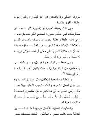 ‫ﺒﺩﻭﺭﻫﺎ ﺍﻟﻤﺴﻠﻲ ﻭﻻ ﺒﺎﻟﺘﻌﺒﻴﺭ ﻋﻥ ﺁﻻﻡ ﺍﻟﺒﺸـﺭ، ﻭﻟﻜـﻥ ﻟﻬـﺎ‬
                                  ‫ﻭﻅﺎﺌﻑ ﺃﺨﺭﻯ ﻤﺘﻌﺩﺩﺓ.‬
‫ﻓﻬﻲ ﺫﺍﺕ ﻭﻅﻴﻔﺔ ﺘﻌﻠﻴﻤﻴﺔ ﺃﻭ ﺇﺨﺒﺎﺭﻴﺔ ﻷﻨﻬـﺎ ﻤﺼـﺩﺭ‬
‫ﻟﻠﻤﻌﻠﻭﻤﺎﺕ، ﻓﻬﻲ ﺘﻌﻜﺱ ﺼﻭﺭﺓ ﺍﻟﻤﺠﺘﻤﻊ ﺍﻟﺫﻱ ﺘﻌـﻴﺵ ﻓﻴـﻪ.‬
‫ﻭﻫﻲ ﺫﺍﺕ ﻭﻅﻴﻔﺔ ﻭﻋﻅﻴﺔ ﻷﻨﻬـﺎ ﺘﺴـﺘﻬﺩﻑ ﺘﺄﺼـﻴل ﺍﻟﻘـﻴﻡ‬
‫ﻭﺍﻟﻌﻼﻗﺎﺕ ﺍﻻﺠﺘﻤﺎﻋﻴﺔ، ﻟﺫﺍ ﻓﻬﻲ – ﻓﻲ ﺍﻟﻐﺎﻟﺏ – ﻤﻠﺘﺯﻤﺔ، ﻭﻟﺫﺍ‬
‫ﻨﺠﺩ ﺃﻥ ﻜل ﺤﻜﺎﻴﺔ ﺘﻨﻁﻭﻱ ﻋﻠﻰ ﻤﻌﻨﻰ ﺃﻭ ﻨﻤﻁ ﺴﻠﻭﻜﻲ ﺘﺭﻴﺩ ﻟﻪ‬
                        ‫ﺃﻥ ﻴﺘﺤﻘﻕ، ﻭﺁﺨﺭ ﺘﺭﻴﺩ ﻟﻪ ﺃﻥ ﻴﻨﺒﺫ.‬
‫ﻭﻫﻲ ﺨﻠﻴﻁ ﻤﻥ ﺍﻟﻭﺍﻗـﻊ ﻭﺍﻟﺨﻴـﺎل، ﻭﻤـﻥ ﺍﻟﻤﺎﻀـﻲ‬
‫ﻭﺍﻟﺤﺎﻀﺭ، ﻤﻥ ﺍﻟﺠﺩل ﻭﺍﻟﻬﺯل، ﺤﻴﺙ ﻴﻅﻬﺭ ﺍﻟﺨﻴـﺎل ﻭﺍﻗ ‪‬ـﺎ‬
  ‫ﻌ‬
                                      ‫ﻭﺍﻟﻭﺍﻗﻊ ﺨﻴﺎﻻ )٢(.‬
                                           ‫ﹰ‬
‫ﺇﻥ ﺍﻟﺤﻜﺎﻴﺎﺕ ﺍﻟﺸﻌﺒﻴﺔ ﻟﻸﻁﻔﺎل ﺘﻤﺜل ﻤﺭﻜـﺯ ﺍﻟﺼـﺩﺍﺭﺓ‬
‫ﺒﻴﻥ ﻓﻨﻭﻥ ﺍﻟﻁﻔل ﺍﻟﺸﻌﺒﻴﺔ، ﻭﻅﻠﺕ ﺍﻟﺸﻌﻭﺏ ﺘﺘﻨﺎﻗﻠﻬﺎ ﺠﻴﻼ ﺒﻌـﺩ‬
     ‫ﹰ‬
‫ﺠﻴل، ﻭﻫﻲ ﺘﻔﺼﺢ – ﺇﻟﻰ ﺤﺩ ﻜﺒﻴﺭ – ﻋﻥ ﻤﻀﻤﻭﻥ ﺍﻟﻌﺎﻁﻔـﺔ‬
‫ﻭﺍﻟﻔﻜﺭ ﻭﺍﻟﺨﻴﺎل ﻭﺍﻟﺭﺅﻴﺔ، ﻭﻟﻴﺱ ﺒﺎﻟﻭﺴـﻊ ﺘﺼـﻭﺭ ﺸـﻌﺏ ﻻ‬
                                      ‫ﺤﻜﺎﻴﺎﺕ ﺸﻌﺒﻴﺔ ﻟﻪ.‬
‫ﻭﺍﻟﺤﻜﺎﻴﺎﺕ ﺍﻟﺸﻌﺒﻴﺔ ﻟﻸﻁﻔﺎل ﻤﻭﺠﻭﺩﺓ ﻤﻨـﺫ ﺍﻟﻌﺼـﻭﺭ‬
‫ﺍﻟﺒﺩﺍﺌﻴﺔ ﺤﻴﺙ ﻜﺎﻨﺕ ﺘﺴﻤﻰ ﺒﺎﻷﺴﺎﻁﻴﺭ، ﻭﻜﺎﻨﺕ ﺘﺴﺘﻬﺩﻑ ﺘﻔﺴﻴﺭ‬
 