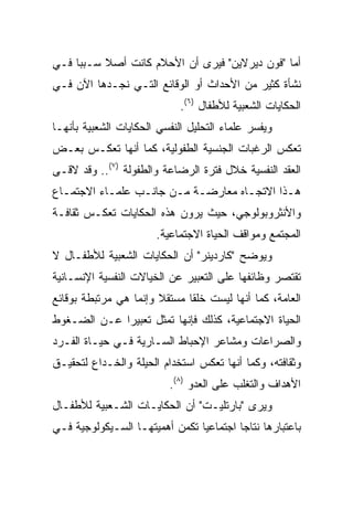 ‫ﺃﻤﺎ "ﻓﻭﻥ ﺩﻴﺭﻻﻴﻥ" ﻓﻴﺭﻯ ﺃﻥ ﺍﻷﺤﻼﻡ ﻜﺎﻨﺕ ﺃﺼﻼ ﺴـﺒﺒﺎ ﻓـﻲ‬
     ‫‪‬‬    ‫ﹰ‬
‫ﻨﺸﺄﺓ ﻜﺜﻴﺭ ﻤﻥ ﺍﻷﺤﺩﺍﺙ ﺃﻭ ﺍﻟﻭﻗﺎﺌﻊ ﺍﻟﺘـﻲ ﻨﺠـﺩﻫﺎ ﺍﻵﻥ ﻓـﻲ‬
                             ‫ﺍﻟﺤﻜﺎﻴﺎﺕ ﺍﻟﺸﻌﺒﻴﺔ ﻟﻸﻁﻔﺎل )٦(.‬
‫ﻭﻴﻔﺴﺭ ﻋﻠﻤﺎﺀ ﺍﻟﺘﺤﻠﻴل ﺍﻟﻨﻔﺴﻲ ﺍﻟﺤﻜﺎﻴﺎﺕ ﺍﻟﺸﻌﺒﻴﺔ ﺒﺄﻨﻬـﺎ‬
‫ﺘﻌﻜﺱ ﺍﻟﺭﻏﺒﺎﺕ ﺍﻟﺠﻨﺴﻴﺔ ﺍﻟﻁﻔﻭﻟﻴﺔ، ﻜﻤﺎ ﺃﻨﻬﺎ ﺘﻌﻜـﺱ ﺒﻌـﺽ‬
‫ﺍﻟﻌﻘﺩ ﺍﻟﻨﻔﺴﻴﺔ ﺨﻼل ﻓﺘﺭﺓ ﺍﻟﺭﻀﺎﻋﺔ ﻭﺍﻟﻁﻔﻭﻟﺔ )٧(.. ﻭﻗﺩ ﻻﻗـﻰ‬
‫ﻫـﺫﺍ ﺍﻻﺘﺠـﺎﻩ ﻤﻌﺎﺭﻀـﺔ ﻤـﻥ ﺠﺎﻨـﺏ ﻋﻠﻤـﺎﺀ ﺍﻻﺠﺘﻤـﺎﻉ‬
  ‫ـ‬        ‫ـ‬     ‫ـ‬     ‫ـ ـ‬          ‫ـ‬       ‫ـ‬
‫ﻭﺍﻷﻨﺜﺭﻭﺒﻭﻟﻭﺠﻲ، ﺤﻴﺙ ﻴﺭﻭﻥ ﻫﺫﻩ ﺍﻟﺤﻜﺎﻴﺎﺕ ﺘﻌﻜـﺱ ﺜﻘﺎﻓـﺔ‬
                       ‫ﺍﻟﻤﺠﺘﻤﻊ ﻭﻤﻭﺍﻗﻑ ﺍﻟﺤﻴﺎﺓ ﺍﻻﺠﺘﻤﺎﻋﻴﺔ.‬
‫ﻭﻴﻭﻀﺢ "ﻜﺎﺭﺩﻴﻨﺭ" ﺃﻥ ﺍﻟﺤﻜﺎﻴﺎﺕ ﺍﻟﺸﻌﺒﻴﺔ ﻟﻸﻁﻔـﺎل ﻻ‬
‫ﺘﻘﺘﺼﺭ ﻭﻅﺎﺌﻔﻬﺎ ﻋﻠﻰ ﺍﻟﺘﻌﺒﻴﺭ ﻋﻥ ﺍﻟﺨﻴﺎﻻﺕ ﺍﻟﻨﻔﺴﻴﺔ ﺍﻹﻨﺴـﺎﻨﻴﺔ‬
‫ﺍﻟﻌﺎﻤﺔ، ﻜﻤﺎ ﺃﻨﻬﺎ ﻟﻴﺴﺕ ﺨﻠﻘﺎ ﻤﺴﺘﻘﻼ ﻭﺇﻨﻤﺎ ﻫﻲ ﻤﺭﺘﺒﻁﺔ ﺒﻭﻗﺎﺌﻊ‬
                       ‫ﹰ‬      ‫ﹰ‬
‫ﺍﻟﺤﻴﺎﺓ ﺍﻻﺠﺘﻤﺎﻋﻴﺔ، ﻜﺫﻟﻙ ﻓﺈﻨﻬﺎ ﺘﻤﺜل ﺘﻌﺒﻴﺭﺍ ﻋـﻥ ﺍﻟﻀـﻐﻭﻁ‬
             ‫‪‬‬
‫ﻭﺍﻟﺼﺭﺍﻋﺎﺕ ﻭﻤﺸﺎﻋﺭ ﺍﻹﺤﺒﺎﻁ ﺍﻟﺴـﺎﺭﻴﺔ ﻓـﻲ ﺤﻴـﺎﺓ ﺍﻟﻔـﺭﺩ‬
‫ﻭﺜﻘﺎﻓﺘﻪ، ﻭﻜﻤﺎ ﺃﻨﻬﺎ ﺘﻌﻜﺱ ﺍﺴﺘﺨﺩﺍﻡ ﺍﻟﺤﻴﻠﺔ ﻭﺍﻟﺨـﺩﺍﻉ ﻟﺘﺤﻘﻴـﻕ‬
                          ‫ﺍﻷﻫﺩﺍﻑ ﻭﺍﻟﺘﻐﻠﺏ ﻋﻠﻰ ﺍﻟﻌﺩﻭ )٨(.‬
‫ﻭﻴﺭﻯ "ﺒﺎﺭﺘﻠﻴـﺕ" ﺃﻥ ﺍﻟﺤﻜﺎﻴـﺎﺕ ﺍﻟﺸـﻌﺒﻴﺔ ﻟﻸﻁﻔـﺎل‬
‫ﺒﺎﻋﺘﺒﺎﺭﻫﺎ ﻨﺘﺎﺠﺎ ﺍﺠﺘﻤﺎﻋﻴﺎ ﺘﻜﻤﻥ ﺃﻫﻤﻴﺘﻬـﺎ ﺍﻟﺴـﻴﻜﻭﻟﻭﺠﻴﺔ ﻓـﻲ‬
                                ‫‪‬‬        ‫‪‬‬
 