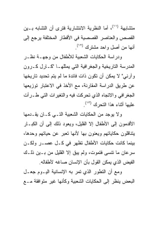 ‫ﻤﺘﺸﺎﺒﻬﺔ )١١(، ﺃﻤﺎ ﺍﻟﻨﻅﺭﻴﺔ ﺍﻻﻨﺘﺸﺎﺭﻴﺔ ﻓﺘﺭﻯ ﺃﻥ ﺍﻟﺘﺸﺎﺒﻪ ﺒـﻴﻥ‬
‫ﺍﻟﻘﺼﺹ ﻭﺍﻟﻌﻨﺎﺼﺭ ﺍﻟﻘﺼﺼﻴﺔ ﻓﻲ ﺍﻷﻗﻁﺎﺭ ﺍﻟﻤﺨﺘﻠﻔﺔ ﻴﺭﺠﻊ ﺇﻟﻰ‬
                          ‫ﺃﻨﻬﺎ ﻤﻥ ﺃﺼل ﻭﺍﺤﺩ ﻤﺸﺘﺭﻙ )٢١(.‬
‫ﻭﺩﺭﺍﺴﺔ ﺍﻟﺤﻜﺎﻴﺎﺕ ﺍﻟﺸﻌﺒﻴﺔ ﻟﻸﻁﻔﺎل ﻤﻥ ﻭﺠﻬـﺔ ﻨﻅـﺭ‬
‫ﺍﻟﻤﺩﺭﺴﺔ ﺍﻟﺘﺎﺭﻴﺨﻴﺔ ﻭﺍﻟﺠﻐﺭﺍﻓﻴﺔ ﺍﻟﺘﻲ ﻴﻤﺜﻠﻬـﺎ "ﻜـﺎﺭل ﻜـﺭﻭﻥ‬
‫ﻭﺁﺭﻨﻲ" ﻻ ﻴﻤﻜﻥ ﺃﻥ ﺘﻜﻭﻥ ﺫﺍﺕ ﻓﺎﺌﺩﺓ ﻤﺎ ﻟﻡ ﻴﺘﻡ ﺘﺤﺩﻴﺩ ﺘﺎﺭﻴﺨﻬﺎ‬
‫ﻋﻥ ﻁﺭﻴﻕ ﺍﻟﺩﺭﺍﺴﺔ ﺍﻟﻤﻘﺎﺭﻨﺔ، ﻤﻊ ﺍﻷﺨﺫ ﻓﻲ ﺍﻻﻋﺘﺒﺎﺭ ﺘﻭﺯﻴﻌﻬﺎ‬
‫ﺍﻟﺠﻐﺭﺍﻓﻲ ﻭﺍﻻﺘﺠﺎﻩ ﺍﻟﺫﻱ ﺘﺤﺭﻜﺕ ﻓﻴﻪ ﻭﺍﻟﺘﻐﻴﺭﺍﺕ ﺍﻟﺘﻲ ﻁـﺭﺃﺕ‬
                              ‫ﻋﻠﻴﻬﺎ ﺃﺜﻨﺎﺀ ﻫﺫﺍ ﺍﻟﺘﺤﺭﻙ )٣١(.‬
‫ﻭﻻ ﻴﻭﺠﺩ ﻤﻥ ﺍﻟﺤﻜﺎﻴﺎﺕ ﺍﻟﺸﻌﺒﻴﺔ ﺍﻟﺘـﻲ ﻜـﺎﻥ ﻴﻘـﺩﻤﻬﺎ‬
‫ﺍﻷﻗﺩﻤﻭﻥ ﺇﻟﻰ ﺍﻷﻁﻔﺎل ﺇﻻ ﺍﻟﻘﻠﻴل، ﻭﻴﻌﻭﺩ ﺫﻟﻙ ﺇﻟﻰ ﺃﻥ ﺍﻟﻜﺒـﺎﺭ‬
‫ﻴﺘﻨﺎﻗﻠﻭﻥ ﺤﻜﺎﻴﺎﺘﻬﻡ ﻭﻴﻌﻨﻭﻥ ﺒﻬﺎ ﻷﻨﻬﺎ ﺘﻌﺒﺭ ﻋﻥ ﺤﻴﺎﺘﻬﻡ ﻭﺤﺩﻫﺎ،‬
‫ﺒﻴﻨﻤﺎ ﻜﺎﻨﺕ ﺤﻜﺎﻴﺎﺕ ﺍﻷﻁﻔﺎل ﺘﻅﻬﺭ ﻓﻲ ﻜـل ﻋﺼـﺭ ﻭﻟﻜـﻥ‬
‫ﺴﺭﻋﺎﻥ ﻤﺎ ﺘﻨﺴﻰ ﻓﺘﻤﻭﺕ، ﻭﻟﻡ ﻴﺒﻕ ﺇﻻ ﺍﻟﻘﻠﻴل ﻤﻥ ﺒـﻴﻥ ﺫﻟـﻙ‬
       ‫ﺍﻟﻔﻴﺽ ﺍﻟﺫﻱ ﻴﻤﻜﻥ ﺍﻟﻘﻭل ﺒﺄﻥ ﺍﻹﻨﺴﺎﻥ ﺼﺎﻏﻪ ﻷﻁﻔﺎﻟﻪ.‬
‫ﻭﻤﻊ ﺃﻥ ﺍﻟﺘﻁﻭﺭ ﺍﻟﺫﻱ ﺘﻤﺭ ﺒﻪ ﺍﻹﻨﺴﺎﻨﻴﺔ ﺍﻟﻴـﻭﻡ ﺠﻌـل‬
‫ﺍﻟﺒﻌﺽ ﻴﻨﻅﺭ ﺇﻟﻰ ﺍﻟﺤﻜﺎﻴﺎﺕ ﺍﻟﺸﻌﺒﻴﺔ ﻭﻜﺄﻨﻬﺎ ﻏﻴﺭ ﻤﺘﻭﺍﻓﻘﺔ ﻤـﻊ‬
 