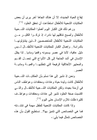 ‫ﺇﻴﻘﺎﻉ ﺍﻟﺤﻴﺎﺓ ﺍﻟﺠﺩﻴﺩﺓ، ﺇﻻ ﺃﻥ ﻫﻨﺎﻙ ﺍﺘﺠﺎﻫﺎ ﺁﺨﺭ ﻴﺭﻯ ﺃﻥ ﺒﻌﺽ‬
  ‫ﺍﻟﺤﻜﺎﻴﺎﺕ ﺍﻟﺸﻌﺒﻴﺔ ﻟﻸﻁﻔﺎل ﺍﺴﺘﻁﺎﻋﺕ ﺃﻥ ﺘﺤﻘﻕ ﺍﻟﺨﻠﻭﺩ )٤١(.‬
‫ﻭﺭﻏﻡ ﺫﻟﻙ ﻓﺈﻥ ﺍﻟﻜﺒﺎﺭ ﺍﻟﻴﻭﻡ ﺃﻫﻤﻠﻭﺍ ﺍﻟﺤﻜﺎﻴﺎﺕ ﺍﻟﺸـﻌﺒﻴﺔ‬
‫ﻟﻸﻁﻔﺎل ﻭﺃﺼﺒﺢ ﺘﻨﺎﻗﻠﻬﻡ ﻟﻬﺎ ﻨﺎﺩﺭﺍ، ﺇﺫ ﺘﺭﻜـﻭﺍ ﺍﻟﻜﺜﻴـﺭ ﻤـﻥ‬
                        ‫‪‬‬
‫ﺍﻟﺤﻜﺎﻴﺎﺕ ﺍﻟﺸﻌﺒﻴﺔ ﻟﻸﻁﻔﺎل ﻟﻠﻤﺘﺨﺼﺼﻴﻥ ﺍﻟـﺫﻴﻥ ﻴﺘﻨﺎﻭﻟﻭﻨﻬـﺎ‬
‫ﺒﺎﻟﺩﺭﺍﺴﺔ.. ﻭﺇﻫﻤﺎل ﺍﻟﻜﺒﺎﺭ ﻟﻠﺤﻜﺎﻴﺎﺕ ﺍﻟﺸﻌﺒﻴﺔ ﻟﻸﻁﻔـﺎل ﻟـﻴﺱ‬
‫ﺩﻟﻴل ﻋﺎﻓﻴﺔ، ﻷﻨﻨﺎ ﻓﻲ ﻋﺼﺭ ﻴﺴﻤﻭﻨﻪ ﻭﺍﻗﻌﻴﺎ ﻭﻤﺎﺩﻴﺎ.. ﻟﺫﺍ ﻴﻅل‬
           ‫‪‬‬      ‫‪‬‬
‫ﺍﻹﻨﺴﺎﻥ ﻓﻲ ﺃﺸﺩ ﺍﻟﺤﺎﺠﺔ ﺇﻟﻰ ﻜل ﺍﻷﻨﻭﺍﻉ ﺍﻟﺘﻲ ﺘﺤﻤـل ﺍﻟﻘـﻴﻡ‬
‫ﻭﺍﻟﻤﻌﺎﻴﻴﺭ ﺍﻷﺨﻼﻗﻴﺔ ﺍﻟﺭﻓﻴﻌﺔ ﺍﻟﺘﻲ ﺘﺘﻁﻠﺒﻬـﺎ ﻭﺍﻗﻌﻴـﺔ ﻭﻤﺎﺩﻴـﺔ‬
                                                 ‫ﺍﻟﻌﺼﺭ.‬
‫ﻭﻨﺤﻥ ﺇﺫ ﻨﺸﻴﺭ ﺇﻟﻰ ﻫﺫﺍ ﻨﺴﻠﻡ ﺒﺄﻥ ﺍﻟﺤﻜﺎﻴـﺎﺕ ﺍﻟﺸـﻌﺒﻴﺔ‬
‫ﻟﻸﻁﻔﺎل ﻜﺎﻨﺕ ﻭﻟﻴﺩﺓ ﺤﻴﺎﺓ ﻭﻋﺎﺩﺍﺕ ﻭﻤﻌﺘﻘﺩﺍﺕ ﻭﻋﻭﺍﻁﻑ ﺍﻟﻨﺎﺱ‬
‫ﻓﻲ ﺃﺯﻤﻨﺔ ﺒﻌﻴﺩﺓ، ﻭﻟﻜﻥ ﺍﻟﺤﻜﺎﻴﺎﺕ ﺍﻟﺸـﻌﺒﻴﺔ ﻟﻸﻁﻔـﺎل ﻭﺍﻟﺘـﻲ‬
‫ﺍﻜﺘﺴﺒﺕ ﺼﻔﺔ ﺍﻟﺨﻠﻭﺩ ﺘﺸﻴﺭ ﺇﻟﻰ ﻋﺎﺩﺍﺕ ﻭﻤﻌﺘﻘﺩﺍﺕ ﻭﻋﻭﺍﻁـﻑ‬
                 ‫ﻜﺜﻴﺭﺓ ﻅﻠﺕ ﺘﻼﺯﻡ ﺍﻹﻨﺴﺎﻥ ﺤﺘﻰ ﺍﻟﻴﻭﻡ )٥١(.‬
‫ﻭﺇﺫﺍ ﻜﺎﻨﺕ ﺍﻟﺤﻜﺎﻴﺎﺕ ﺍﻟﺸﻌﺒﻴﺔ ﻟﻠﻁﻔل ﻤﻬﻤﺔ ﻓﻲ ﺘﻨﺸـﺌﺘﻪ‬
‫ﻓﻤﺎ ﻫﻲ ﺍﻟﺨﺼﺎﺌﺹ ﺍﻟﺘﻲ ﺘﺘﻤﻴﺯ ﺒﻬﺎ؟.. ﻨﺴﺘﻁﻴﻊ ﺍﻟﻘﻭل ﺒﺄﻥ ﻫﺫﻩ‬
                              ‫ﺍﻟﺨﺼﺎﺌﺹ ﺘﺘﻤﺜل ﻓﻴﻤﺎ ﻴﻠﻲ:-‬
 