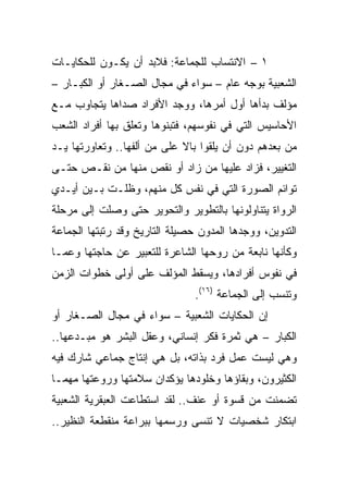 ‫١ – ﺍﻻﻨﺘﺴﺎﺏ ﻟﻠﺠﻤﺎﻋﺔ: ﻓﻼﺒﺩ ﺃﻥ ﻴﻜـﻭﻥ ﻟﻠﺤﻜﺎﻴـﺎﺕ‬
‫ﺍﻟﺸﻌﺒﻴﺔ ﺒﻭﺠﻪ ﻋﺎﻡ – ﺴﻭﺍﺀ ﻓﻲ ﻤﺠﺎل ﺍﻟﺼـﻐﺎﺭ ﺃﻭ ﺍﻟﻜﺒـﺎﺭ –‬
‫ﻤﺅﻟﻑ ﺒﺩﺃﻫﺎ ﺃﻭل ﺃﻤﺭﻫﺎ، ﻭﻭﺠﺩ ﺍﻷﻓﺭﺍﺩ ﺼﺩﺍﻫﺎ ﻴﺘﺠﺎﻭﺏ ﻤـﻊ‬
‫ﺍﻷﺤﺎﺴﻴﺱ ﺍﻟﺘﻲ ﻓﻲ ﻨﻔﻭﺴﻬﻡ، ﻓﺘﺒﻨﻭﻫﺎ ﻭﺘﻌﻠﻕ ﺒﻬﺎ ﺃﻓﺭﺍﺩ ﺍﻟﺸﻌﺏ‬
‫ﻤﻥ ﺒﻌﺩﻫﻡ ﺩﻭﻥ ﺃﻥ ﻴﻠﻘﻭﺍ ﺒﺎﻻ ﻋﻠﻰ ﻤﻥ ﺃﻟﻔﻬﺎ.. ﻭﺘﻌﺎﻭﺭﺘﻬﺎ ﻴـﺩ‬
                             ‫ﹰ‬
‫ﺍﻟﺘﻐﻴﻴﺭ، ﻓﺯﺍﺩ ﻋﻠﻴﻬﺎ ﻤﻥ ﺯﺍﺩ ﺃﻭ ﻨﻘﺹ ﻤﻨﻬﺎ ﻤﻥ ﻨﻘـﺹ ﺤﺘـﻰ‬
‫ﺘﻭﺍﺌﻡ ﺍﻟﺼﻭﺭﺓ ﺍﻟﺘﻲ ﻓﻲ ﻨﻔﺱ ﻜل ﻤﻨﻬﻡ، ﻭﻅﻠـﺕ ﺒـﻴﻥ ﺃﻴـﺩﻱ‬
‫ﺍﻟﺭﻭﺍﺓ ﻴﺘﻨﺎﻭﻟﻭﻨﻬﺎ ﺒﺎﻟﺘﻁﻭﻴﺭ ﻭﺍﻟﺘﺤﻭﻴﺭ ﺤﺘﻰ ﻭﺼﻠﺕ ﺇﻟﻰ ﻤﺭﺤﻠﺔ‬
‫ﺍﻟﺘﺩﻭﻴﻥ، ﻭﻭﺠﺩﻫﺎ ﺍﻟﻤﺩﻭﻥ ﺤﺼﻴﻠﺔ ﺍﻟﺘﺎﺭﻴﺦ ﻭﻗﺩ ﺭﺘﺒﺘﻬﺎ ﺍﻟﺠﻤﺎﻋﺔ‬
‫ﻭﻜﺄﻨﻬﺎ ﻨﺎﺒﻌﺔ ﻤﻥ ﺭﻭﺤﻬﺎ ﺍﻟﺸﺎﻋﺭﺓ ﻟﻠﺘﻌﺒﻴﺭ ﻋﻥ ﺤﺎﺠﺘﻬﺎ ﻭﻋﻤـﺎ‬
‫ﻓﻲ ﻨﻔﻭﺱ ﺃﻓﺭﺍﺩﻫﺎ، ﻭﻴﺴﻘﻁ ﺍﻟﻤﺅﻟﻑ ﻋﻠﻰ ﺃﻭﻟﻰ ﺨﻁﻭﺍﺕ ﺍﻟﺯﻤﻥ‬
                                ‫ﻭﺘﻨﺴﺏ ﺇﻟﻰ ﺍﻟﺠﻤﺎﻋﺔ )٦١(.‬
‫ﺇﻥ ﺍﻟﺤﻜﺎﻴﺎﺕ ﺍﻟﺸﻌﺒﻴﺔ – ﺴﻭﺍﺀ ﻓﻲ ﻤﺠﺎل ﺍﻟﺼـﻐﺎﺭ ﺃﻭ‬
‫ﺍﻟﻜﺒﺎﺭ – ﻫﻲ ﺜﻤﺭﺓ ﻓﻜﺭ ﺇﻨﺴﺎﻨﻲ، ﻭﻋﻘل ﺍﻟﺒﺸﺭ ﻫﻭ ﻤﺒـﺩﻋﻬﺎ..‬
‫ﻭﻫﻲ ﻟﻴﺴﺕ ﻋﻤل ﻓﺭﺩ ﺒﺫﺍﺘﻪ، ﺒل ﻫﻲ ﺇﻨﺘﺎﺝ ﺠﻤﺎﻋﻲ ﺸﺎﺭﻙ ﻓﻴﻪ‬
‫ﺍﻟﻜﺜﻴﺭﻭﻥ، ﻭﺒﻘﺎﺅﻫﺎ ﻭﺨﻠﻭﺩﻫﺎ ﻴﺅﻜﺩﺍﻥ ﺴﻼﻤﺘﻬﺎ ﻭﺭﻭﻋﺘﻬﺎ ﻤﻬﻤـﺎ‬
‫ﺘﻀﻤﻨﺕ ﻤﻥ ﻗﺴﻭﺓ ﺃﻭ ﻋﻨﻑ.. ﻟﻘﺩ ﺍﺴﺘﻁﺎﻋﺕ ﺍﻟﻌﺒﻘﺭﻴﺔ ﺍﻟﺸﻌﺒﻴﺔ‬
‫ﺍﺒﺘﻜﺎﺭ ﺸﺨﺼﻴﺎﺕ ﻻ ﺘﻨﺴﻰ ﻭﺭﺴﻤﻬﺎ ﺒﺒﺭﺍﻋﺔ ﻤﻨﻘﻁﻌﺔ ﺍﻟﻨﻅﻴﺭ..‬
 