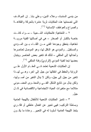 ‫ﻤﻥ ﻴﻨﺴﻰ ﺍﻟﺴﻨﺩﺒﺎﺩ، ﻭﻋﻼﺀ ﺍﻟﺩﻴﻥ، ﻭﻋﻠﻲ ﺒﺎﺒﺎ.. ﺇﻥ ﺍﻟﻤﻭﺍﻗـﻑ‬
‫ﺍﻟﺘﻲ ﺘﻀﻤﻨﺘﻬﺎ ﻫﺫﻩ ﺍﻟﺤﻜﺎﻴﺎﺕ ﺜﺭﻴﺔ ﻋﺎﻤﺭﺓ ﺒﺎﻟﺤﺭﻜﺔ ﻭﺍﻟﻔﻜﺎﻫـﺔ‬
                       ‫ﻭﺍﻟﺼﺭﺍﻉ ﻭﺍﻟﻌﻭﺍﻁﻑ ﺍﻹﻨﺴﺎﻨﻴﺔ )٧١(.‬
‫٢ – ﺍﻟﺸﻔﺎﻫﻴﺔ: ﻓﺎﻟﺤﻜﺎﻴﺎﺕ ﺍﻟﺸـﻌﺒﻴﺔ – ﺴـﻭﺍﺀ ﻜﺎﻨـﺕ‬
‫ﺨﺎﺼﺔ ﺒﺎﻟﻜﺒﺎﺭ ﺃﻭ ﺍﻟﺼﻐﺎﺭ – ﻫﻲ ﻓﻲ ﺃﺼﺎﻟﺘﻬﺎ ﺍﻟﻔﻨﻴﺔ ﻤﺭﻭﻴـﺔ‬
‫ﺸﻔﺎﻫﻴﺔ، ﻴﺘﺤﻘﻕ ﻭﺠﻭﺩﻫﺎ ﺍﻟﻔﻨﻲ ﻤـﻥ ﺍﻟﻠﻘـﺎﺀ ﺒـﻴﻥ ﺍﻟﻤـﺅﺩﻱ‬
‫ﻭﺍﻟﻤﺴﺘﻘﺒل.. ﻭﺍﻟﻤﺅﺩﻱ ﻫﻭ ﺍﻟﻨﺎﻗل ﻟﻬﺎ، ﻭﻫﻭ ﺍﻟﻤﻭﺼل ﻟﻌﻨﺎﺼﺭﻫﺎ‬
‫ﻭﺃﺤﺩﺍﺜﻬﺎ ﺇﻟﻰ ﺍﻟﻤﺘﻠﻘﻲ – ﻟﺫﻟﻙ ﻗﺩ ﺘﺘﻐﻴﺭ ﺒﻌﺽ ﺍﻟﻌﻨﺎﺼﺭ ﻭﻴﺘﺒﺩل‬
       ‫ﺒﻌﻀﻬﺎ ﺘﺒﻌﺎ ﻟﻔﻨﻴﺔ ﺍﻟﻤﺅﺩﻱ )ﺍﻟﺭﺍﻭﻱ( ﻭﻓﺌﺔ ﺍﻟﻤﺘﻠﻘﻲ )٨١(.‬
                                                 ‫‪‬‬
‫ﺇﻥ ﺍﻟﺤﻜﺎﻴﺎﺕ ﺍﻟﺸﻌﺒﻴﺔ ﺘﻌﺘﻤﺩ ﻓـﻲ ﺍﻟﻤﻘـﺎﻡ ﺍﻷﻭل ﻋﻠـﻰ‬
‫ﺍﻟﺭﻭﺍﻴﺔ ﻭﺍﻟﺤﻔﻅ ﻓﻲ ﺍﻨﺘﻘﺎﻟﻬﺎ ﻤﻥ ﺠﻴل ﺇﻟﻰ ﺁﺨﺭ، ﻭﻫـﻲ ﻟﻬـﺫﺍ‬
‫ﺘﺘﻐﻴﺭ ﻤﻥ ﺠﻴل ﺇﻟﻰ ﺠﻴل، ﻭﻟﻜﻥ ﻻ ﻴﻨﺎل ﺍﻟﺘﻐﻴﺭ ﻤﻥ ﺃﺼـﻭﻟﻬﺎ،‬
‫ﻭﻟﻜﻥ ﻴﻨﺎل ﻤﻥ ﺘﺘﺎﺒﻊ ﺍﻟﺸﻜل ﺍﻟﻔﻨـﻲ ﻭﺍﻟﻤﺤﺘـﻭﻯ ﺍﻟﻤﻀـﻤﻭﻨﻲ‬
‫ﻤﺘﻼﺌﻤﺎ ﻤﻊ ﻤﺘﻐﻴﺭﺍﺕ ﺍﻟﺤﻴﺎﺓ ﺍﻻﺠﺘﻤﺎﻋﻴﺔ ﻭﺍﻻﻗﺘﺼﺎﺩﻴﺔ ﻓﻲ ﻜـل‬
                                               ‫‪‬‬
                                                     ‫ﺠﻴل.‬
‫٣ – ﺘﺘﻤﻴﺯ ﺍﻟﺤﻜﺎﻴﺎﺕ ﺍﻟﺸﻌﺒﻴﺔ ﻟﻸﻁﻔﺎل ﺒﺎﻟﻠﻬﺠﺔ ﺍﻟﻌﺎﻤﻴﺔ‬
‫ﻭﺒﺴﺎﻁﺔ ﺍﻟﺘﺭﻜﻴﺏ: ﻓﻬﻲ ﺘﻌﺒﻴﺭ ﻋﻥ ﺍﻨﻔﻌﺎل ﻋﺎﻁﻔﻲ ﺃﻭ ﻓﻜـﺭﻱ‬
‫ﻴﺘﺨﺫ ﺍﻟﻠﻬﺠﺔ ﺍﻟﻌﺎﻤﻴﺔ ﺃﺴﻠﻭﺒﺎ ﻟﻪ ﻓﻲ ﺍﻟﺘﻌﺒﻴﺭ.. ﻭﻋﺎﺩﺓ ﻤﺎ ﻴﻜـﻭﻥ‬
                                ‫‪‬‬
 