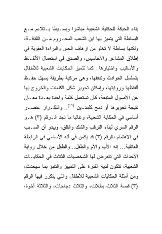 ‫ﺒﻨﺎﺀ ﺍﻟﺤﺒﻜﺔ ﻟﻠﺤﻜﺎﻴﺔ ﺍﻟﺸﻌﺒﻴﺔ ﻤﺒﺎﺸﺭﺍ ﻭﺒﺴـﻴﻁﺎ ﻴـﺘﻼﺀﻡ ﻤـﻊ‬
            ‫ﹰ‬       ‫‪‬‬
‫ﺍﻟﺒﺴﺎﻁﺔ ﺍﻟﺘﻲ ﻴﺘﻤﻴﺯ ﺒﻬﺎ ﺍﺒﻥ ﺍﻟﺸﻌﺏ ﺍﻟﻤﺤـﺭﻭﻡ ﻤـﻥ ﺍﻟﺜﻘﺎﻓـﺔ،‬
‫ﻭﻟﻜﻨﻬﺎ ﺒﺴﺎﻁﺔ ﻻ ﺘﺨﻠﻭ ﻤﻥ ﺇﺭﻫﺎﻑ ﺍﻟﺤﺱ ﻭﺍﻟﺒﺭﺍﺀﺓ ﺍﻟﻌﻔﻭﻴﺔ ﻓﻲ‬
‫ﺇﻁﻼﻕ ﺍﻟﻤﺸﺎﻋﺭ ﻭﺍﻷﺤﺎﺴﻴﺱ، ﻭﺍﻟﺼﺩﻕ ﻓﻲ ﺍﺴﺘﻌﻤﺎل ﺍﻷﻟﻔـﺎﻅ‬
‫ﻭﺍﻷﺴﺎﻟﻴﺏ ﻭﺍﺨﺘﻴﺎﺭﻫﺎ.. ﻜﻤﺎ ﺘﺘﻤﻴﺯ ﺍﻟﺤﻜﺎﻴﺎﺕ ﺍﻟﺸﻌﺒﻴﺔ ﻟﻸﻁﻔﺎل‬
‫ﺒﺘﺴﻠﺴل ﺍﻟﺤﻭﺍﺩﺙ ﻭﺘﺩﻓﻘﻬﺎ، ﻭﻫﻲ ﻤﺭﻜﺒﺔ ﺒﻁﺭﻴﻘﺔ ﻴﺴﻬل ﺤﻔـﻅ‬
‫ﺃﻟﻔﺎﻅﻬﺎ ﻭﺭﻭﺍﻴﺘﻬﺎ، ﻭﺇﻤﻜﺎﻥ ﺘﺤﻭﻴﺭ ﺸﻜل ﺍﻟﻜﻠﻤﺎﺕ ﻭﺍﻟﺨﺭﻭﺝ ﺒﻬﺎ‬
‫ﻋﻥ ﺍﻷﺼﻭل ﺍﻟﻤﺘﺒﻌﺔ، ﻜﺄﻥ ﺘﺴﺘﻌﻤل ﻜﻠﻤﺔ ﻭﺍﺤﺩﺓ ﺒﻌـﺩﺓ ﻤﻌـﺎﻥ‬
‫ﻨﺘﻴﺠﺔ ﺘﺤﻭﻴﺭﻫﺎ ﺃﻭ ﺩﻤﺞ ﻜﻠﻤﺘـﻴﻥ )٩١(.. ﻭﺍﻟﺘﻜـﺭﺍﺭ ﻋﻨﺼـﺭ‬
‫ﺃﺴﺎﺴﻲ ﻓﻲ ﺍﻟﺤﻜﺎﻴﺔ ﺍﻟﺸﻌﺒﻴﺔ، ﻭﻏﺎﻟﺒﺎ ﻤﺎ ﻨﺠﺩ ﺍﻟـﺭﻗﻡ )٣( ﻫـﻭ‬
                       ‫‪‬‬
‫ﺍﻟﺭﻗﻡ ﺍﻟﺴﺭﻱ ﻟﺒﻨﺎﺀ ﺍﻟﺘﺭﻗﺏ ﻭﺍﻟﺸﻙ ﻭﺍﻟﻘﻠﻕ، ﻭﻴﺒﺩﻭ ﺃﻥ ﺍﻟﺴـﺒﺏ‬
‫ﻓﻲ ﺍﻻﻫﺘﻤﺎﻡ ﺒﺎﻟﺭﻗﻡ )٣( ﻗﺩ ﻴﻜﻤﻥ ﻓﻲ ﺃﻨﻪ ﺍﻷﺴﺎﺴﻲ ﻓﻲ ﺍﻟﺭﺍﺒﻁﺔ‬
‫ﺍﻟﻌﺎﺌﻠﻴﺔ... ﺇﻨﻪ ﺍﻷﺏ ﻭﺍﻷﻡ ﻭﺍﻟﻁﻔل.. ﻭﺍﻟﻁﻔل ﻤﻥ ﺨﻼل ﺭﻭﺍﻴﺔ‬
‫ﺍﻷﺤﺩﺍﺙ ﺍﻟﺘﻲ ﺘﺘﻌﺭﺽ ﻟﻬﺎ ﺍﻟﺸﺨﺼﻴﺎﺕ ﺍﻟﺜﻼﺙ ﻓﻲ ﺍﻟﺤﻜﺎﻴـﺎﺕ‬
‫ﺍﻟﺸﻌﺒﻴﺔ، ﺘﺘﻜﻭﻥ ﻟﺩﻴﻪ ﺍﻟﻘﺩﺭﺓ ﻋﻠﻰ ﺍﻟﺘﻤﻴﻴﺯ ﻭﺍﻟﺘﻨﺒﺅ ﺒﻤﺎ ﺴﻴﺤﺩﺙ،‬
‫ﻭﻤﻥ ﺃﻤﺜﻠﺔ ﺍﻟﺤﻜﺎﻴﺎﺕ ﺍﻟﺸﻌﺒﻴﺔ ﻟﻸﻁﻔﺎل ﻭﺍﻟﺘﻲ ﻴﺘﻜﺭﺭ ﻓﻴﻬﺎ ﺍﻟﺭﻗﻡ‬
‫)٣( ﻗﺼﺔ ﺍﻟﺜﻼﺙ ﺒﻁﻼﺕ، ﻭﺍﻟﺜﻼﺙ ﺩﺠﺎﺠﺎﺕ، ﻭﺍﻟﺜﻼﺜﺔ ﺃﺨﻭﺓ،‬
 