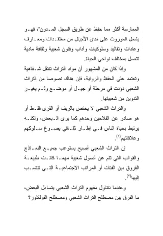 ‫ﺍﻟﻤﻤﺎﺭﺴﺔ ﺃﻜﺜﺭ ﻤﻤﺎ ﺤﻔﻅ ﻋﻥ ﻁﺭﻴﻕ ﺍﻟﺴﺠل ﺍﻟﻤـﺩﻭﻥ"، ﻓﻬـﻭ‬
‫ﻴﺸﻤل ﺍﻟﻤﻭﺭﻭﺙ ﻋﻠﻰ ﻤﺩﻯ ﺍﻷﺠﻴﺎل ﻤﻥ ﻤﻌﺘﻘـﺩﺍﺕ ﻭﻤﻌـﺎﺭﻑ‬
‫ﻭﻋﺎﺩﺍﺕ ﻭﺘﻘﺎﻟﻴﺩ ﻭﺴﻠﻭﻜﻴﺎﺕ ﻭﺁﺩﺍﺏ ﻭﻓﻨﻭﻥ ﺸﻌﺒﻴﺔ ﻭﺜﻘﺎﻓﺔ ﻤﺎﺩﻴﺔ‬
                            ‫ﺘﺘﺼل ﺒﻤﺨﺘﻠﻑ ﻨﻭﺍﺤﻲ ﺍﻟﺤﻴﺎﺓ.‬
‫ﻭﺇﺫﺍ ﻜﺎﻥ ﻤﻥ ﺍﻟﻤﺸﻬﻭﺭ ﺃﻥ ﻤﻭﺍﺩ ﺍﻟﺘﺭﺍﺙ ﺘﻨﺘﻘل ﺸـﻔﺎﻫﻴﺔ‬
‫ﻭﺘﻌﺘﻤﺩ ﻋﻠﻰ ﺍﻟﺤﻔﻅ ﻭﺍﻟﺭﻭﺍﻴﺔ، ﻓﺈﻥ ﻫﻨﺎﻙ ﻨﺼﻭﺼﺎ ﻤﻥ ﺍﻟﺘﺭﺍﺙ‬
‫ﺍﻟﺸﻌﺒﻲ ﺩﻭﻨﺕ ﻓﻲ ﻤﺭﺤﻠﺔ ﺃﻭ ﺠﻴـل ﺃﻭ ﻤﻭﻀـﻊ ﻭﻟـﻡ ﻴﻐﻴـﺭ‬
                                    ‫ﺍﻟﺘﺩﻭﻴﻥ ﻤﻥ ﺸﻌﺒﻴﺘﻬﺎ.‬
‫ﻭﺍﻟﺘﺭﺍﺙ ﺍﻟﺸﻌﺒﻲ ﻻ ﻴﺨﺘﺹ ﺒﺎﻟﺭﻴﻑ ﺃﻭ ﺍﻟﻘﺭﻯ ﻓﻘـﻁ ﺃﻭ‬
‫ﻫﻭ ﺼﺎﺩﺭ ﻋﻥ ﺍﻟﻔﻼﺤﻴﻥ ﻭﺤﺩﻫﻡ ﻜﻤﺎ ﻴﺭﻯ ﺍﻟـﺒﻌﺽ، ﻭﻟﻜﻨـﻪ‬
‫ﻴﺭﺘﺒﻁ ﺒﺤﻴﺎﺓ ﺍﻟﻨﺎﺱ ﻓـﻲ ﺇﻁـﺎﺭ ﺜﻘـﺎﻓﻲ ﻴﺼـﻭﻍ ﺴـﻠﻭﻜﻬﻡ‬
                                          ‫ﻭﻋﻼﻗﺎﺘﻬﻡ)٦(.‬
‫ﺇﻥ ﺍﻟﺘﺭﺍﺙ ﺍﻟﺸﻌﺒﻲ ﺃﺼﺒﺢ ﻴﺴﺘﻭﻋﺏ ﺠﻤﻴـﻊ ﺍﻟﻨﻤـﺎﺫﺝ‬
‫ﻭﺍﻟﻘﻭﺍﻟﺏ ﺍﻟﺘﻲ ﺘﻨﻡ ﻋﻥ ﺃﺼﻭل ﺸﻌﺒﻴﺔ ﻤﻬﻤـﺎ ﻜﺎﻨـﺕ ﻁﺒﻴﻌـﺔ‬
‫ﺍﻟﻔﺭﻭﻕ ﺒﻴﻥ ﺍﻟﻔﺌﺎﺕ ﺃﻭ ﺍﻟﻤﺭﺍﺘﺏ ﺍﻻﺠﺘﻤﺎﻋﻴـﺔ ﺍﻟﺘـﻲ ﺘﻨﺘﺴـﺏ‬
                                               ‫ﺇﻟﻴﻬﺎ)٧(.‬
‫ﻭﻋﻨﺩﻤﺎ ﻨﺘﻨﺎﻭل ﻤﻔﻬﻭﻡ ﺍﻟﺘﺭﺍﺙ ﺍﻟﺸﻌﺒﻲ ﻴﺘﺴﺎﺀل ﺍﻟﺒﻌﺽ،‬
 ‫ﻤﺎ ﺍﻟﻔﺭﻕ ﺒﻴﻥ ﻤﺼﻁﻠﺢ ﺍﻟﺘﺭﺍﺙ ﺍﻟﺸﻌﺒﻲ ﻭﻤﺼﻁﻠﺢ ﺍﻟﻔﻭﻟﻜﻠﻭﺭ؟‬
 