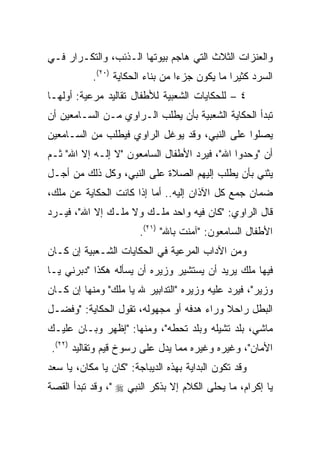 ‫ﻭﺍﻟﻌﻨﺯﺍﺕ ﺍﻟﺜﻼﺙ ﺍﻟﺘﻲ ﻫﺎﺠﻡ ﺒﻴﻭﺘﻬﺎ ﺍﻟـﺫﺌﺏ، ﻭﺍﻟﺘﻜـﺭﺍﺭ ﻓـﻲ‬
           ‫ﺍﻟﺴﺭﺩ ﻜﺜﻴﺭﺍ ﻤﺎ ﻴﻜﻭﻥ ﺠﺯﺀﺍ ﻤﻥ ﺒﻨﺎﺀ ﺍﻟﺤﻜﺎﻴﺔ )٠٢(.‬
                                  ‫‪‬‬            ‫‪‬‬
‫٤ – ﻟﻠﺤﻜﺎﻴﺎﺕ ﺍﻟﺸﻌﺒﻴﺔ ﻟﻸﻁﻔﺎل ﺘﻘﺎﻟﻴﺩ ﻤﺭﻋﻴﺔ: ﺃﻭﻟﻬـﺎ‬
‫ﺘﺒﺩﺃ ﺍﻟﺤﻜﺎﻴﺔ ﺍﻟﺸﻌﺒﻴﺔ ﺒﺄﻥ ﻴﻁﻠﺏ ﺍﻟـﺭﺍﻭﻱ ﻤـﻥ ﺍﻟﺴـﺎﻤﻌﻴﻥ ﺃﻥ‬
‫ﻴﺼﻠﻭﺍ ﻋﻠﻰ ﺍﻟﻨﺒﻲ، ﻭﻗﺩ ﻴﻭﻏل ﺍﻟﺭﺍﻭﻱ ﻓﻴﻁﻠﺏ ﻤﻥ ﺍﻟﺴـﺎﻤﻌﻴﻥ‬
‫ﺃﻥ "ﻭﺤﺩﻭﺍ ﺍﷲ"، ﻓﻴﺭﺩ ﺍﻷﻁﻔﺎل ﺍﻟﺴﺎﻤﻌﻭﻥ "ﻻ ﺇﻟـﻪ ﺇﻻ ﺍﷲ" ﺜـﻡ‬
‫ﻴﺜﻨﻲ ﺒﺄﻥ ﻴﻁﻠﺏ ﺇﻟﻴﻬﻡ ﺍﻟﺼﻼﺓ ﻋﻠﻰ ﺍﻟﻨﺒﻲ، ﻭﻜل ﺫﻟﻙ ﻤﻥ ﺃﺠـل‬
‫ﻀﻤﺎﻥ ﺠﻤﻊ ﻜل ﺍﻵﺫﺍﻥ ﺇﻟﻴﻪ.. ﺃﻤﺎ ﺇﺫﺍ ﻜﺎﻨﺕ ﺍﻟﺤﻜﺎﻴﺔ ﻋﻥ ﻤﻠﻙ،‬
‫ﻗﺎل ﺍﻟﺭﺍﻭﻱ: "ﻜﺎﻥ ﻓﻴﻪ ﻭﺍﺤﺩ ﻤﻠـﻙ ﻭﻻ ﻤﻠـﻙ ﺇﻻ ﺍﷲ"، ﻓﻴـﺭﺩ‬
                        ‫ﺍﻷﻁﻔﺎل ﺍﻟﺴﺎﻤﻌﻭﻥ: "ﺁﻤﻨﺕ ﺒﺎﷲ" )١٢(.‬
‫ﻭﻤﻥ ﺍﻵﺩﺍﺏ ﺍﻟﻤﺭﻋﻴﺔ ﻓﻲ ﺍﻟﺤﻜﺎﻴﺎﺕ ﺍﻟﺸـﻌﺒﻴﺔ ﺇﻥ ﻜـﺎﻥ‬
‫ﻓﻴﻬﺎ ﻤﻠﻙ ﻴﺭﻴﺩ ﺃﻥ ﻴﺴﺘﺸﻴﺭ ﻭﺯﻴﺭﻩ ﺃﻥ ﻴﺴﺄﻟﻪ ﻫﻜﺫﺍ "ﺩﺒﺭﻨﻲ ﻴـﺎ‬
‫ﻭﺯﻴﺭ"، ﻓﻴﺭﺩ ﻋﻠﻴﻪ ﻭﺯﻴﺭﻩ "ﺍﻟﺘﺩﺍﺒﻴﺭ ﷲ ﻴﺎ ﻤﻠﻙ" ﻭﻤﻨﻬﺎ ﺇﻥ ﻜـﺎﻥ‬
‫ﺍﻟﺒﻁل ﺭﺍﺤﻼ ﻭﺭﺍﺀ ﻫﺩﻓﻪ ﺃﻭ ﻤﺠﻬﻭﻟﻪ، ﺘﻘﻭل ﺍﻟﺤﻜﺎﻴﺔ: "ﻭﻓﻀـل‬
                                          ‫ﹰ‬
‫ﻤﺎﺸﻲ، ﺒﻠﺩ ﺘﺸﻴﻠﻪ ﻭﺒﻠﺩ ﺘﺤﻁﻪ"، ﻭﻤﻨﻬﺎ: "ﺇﻅﻬﺭ ﻭﺒـﺎﻥ ﻋﻠﻴـﻙ‬
 ‫ﺍﻷﻤﺎﻥ"، ﻭﻏﻴﺭﻩ ﻭﻏﻴﺭﻩ ﻤﻤﺎ ﻴﺩل ﻋﻠﻰ ﺭﺴﻭﺥ ﻗﻴﻡ ﻭﺘﻘﺎﻟﻴﺩ )٢٢(.‬
‫ﻭﻗﺩ ﺘﻜﻭﻥ ﺍﻟﺒﺩﺍﻴﺔ ﺒﻬﺫﻩ ﺍﻟﺩﻴﺒﺎﺠﺔ: "ﻜﺎﻥ ﻴﺎ ﻤﻜﺎﻥ، ﻴﺎ ﺴﻌﺩ‬
‫ﻴﺎ ﺇﻜﺭﺍﻡ، ﻤﺎ ﻴﺤﻠﻰ ﺍﻟﻜﻼﻡ ﺇﻻ ﺒﺫﻜﺭ ﺍﻟﻨﺒﻲ ‪ ،" ‬ﻭﻗﺩ ﺘﺒﺩﺃ ﺍﻟﻘﺼﺔ‬
 