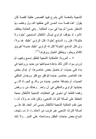 ‫ﺍﻟﺸﻌﺒﻴﺔ ﺒﺎﻟﻤﻘﺩﻤﺔ ﺍﻟﺘﻲ ﻴﺸﺭﺡ ﻓﻴﻬﺎ ﺍﻟﻘﺼﺹ ﺨﻠﻔﻴﺔ ﺍﻟﻘﺼﺔ ﻜﺄﻥ‬
‫ﻴﻘﻭل: "ﻫﺫﻩ ﻗﺼﺔ ﺴﺕ ﺍﻟﺤﺴﻥ ﺍﻟﺘﻲ ﺨﻁﻔﻬﺎ ﺍﻟﻐـﻭل ﻭﺨﻠﺼـﻬﺎ‬
‫ﺍﻟﺸﺎﻁﺭ ﺤﺴﻥ" ﺜﻡ ﻴﺒﺩﺃ ﻓﻲ ﺴﺭﺩ ﺍﻟﺤﻜﺎﻴﺔ.. ﻭﻓﻲ ﺍﻟﺨﺎﺘﻤﺔ ﻴﺨﺘﻠﻑ‬
‫ﺍﻷﻤﺭ، ﺇﺫ ﻴﺘﻭﻗﻑ ﺍﻟﺭﺍﻭﻱ ﻟﻴﺴﺄل ﺍﻷﻁﻔﺎل ﺍﻟﺴﺎﻤﻌﻴﻥ "ﺤﻠﻭﺓ ﻭﻻ‬
‫ﻤﻠﺘﻭﺘﺔ"، ﻓﺈﻥ ﺭﺩ ﺍﻟﺴﺎﻤﻊ "ﺤﻠﻭﺓ"، ﻗﺎل ﺍﻟﺭﺍﻭﻱ "ﻋﻠﻴﻙ ﻏﻨـﻭﺓ"،‬
‫ﻭﺇﻥ ﻗﺎل ﺍﻟﺴﺎﻤﻊ "ﻤﻠﺘﻭﺘﺔ" ﻗﺎل ﻟﻪ ﺍﻟﺭﺍﻭﻱ "ﻋﻠﻴﻙ ﺤﺩﻭﺘﻪ" ﻓﻴﺭﻭﻕ‬
                ‫ﺍﻟﻜﻼﻡ ﻭﻴﺤﻠﻭ، ﻭﻴﻨﻁﻠﻕ ﺍﻟﺨﻴﺎل ﻭﻴﺭﻓﺭﻑ)٣٢(.‬
‫٥ – ﺍﻟﻤﺭﻭﻨﺔ: ﻓﺎﻟﺤﻜﺎﻴﺔ ﺍﻟﺸﻌﺒﻴﺔ ﻟﻠﻁﻔل ﺘﺴﻤﻊ ﻭﺘﻔﻬﻡ، ﺜﻡ‬
‫ﺘﺭﻭﻯ ﺴﻭﺍﺀ ﺃﻜﺎﻥ ﺫﻟﻙ ﺒﺈﻋﺎﺩﺓ ﺼﻴﺎﻏﺘﻬﺎ ﻤﻥ ﺠﺩﻴﺩ ﻭﺭﻭﺍﻴﺘﻬﺎ ﻓﻲ‬
‫ﺒﻨﺎﺀ ﻓﻨﻲ ﺤﺩﻴﺙ، ﺃﻡ ﺒﺘﻌﺩﻴل ﺒﻌﺽ ﻋﻨﺎﺼﺭﻫﺎ، ﺃﻭ ﺇﺒﺩﺍل ﺒﻌﺽ‬
‫ﻫﺫﻩ ﺍﻟﻌﻨﺎﺼﺭ ﺒﻌﻨﺎﺼﺭ ﺠﺩﻴﺩﺓ ﺘﺘﻭﺍﻓﻕ ﻤﻊ ﻓﻜﺭ ﻭﻭﺠﺩﺍﻥ ﺍﻟﻤﺘﻠﻘﻲ‬
‫ﺍﻟﺤﺩﻴﺙ، ﺃﻡ ﺒﺈﻀﺎﻓﺔ ﻋﻨﺎﺼﺭ ﺠﺩﻴﺩﺓ ﻤﻥ ﻭﺍﻗـﻊ ﺍﻟﺤﻴـﺎﺓ ﺍﻟﺘـﻲ‬
‫ﻴﻌﺎﻴﺸﻬﺎ ﺍﻟﺭﺍﻭﻱ ﻭﺍﻟﻤﺘﻠﻘﻲ ﻓﻲ ﺁﻥ ﻭﺍﺤﺩ.. ﻭﻫﻨﺎﻙ ﻤﻥ ﻴـﺭﻓﺽ‬
‫ﺭﻓﻀﺎ ﻗﺎﻁﻌﺎ ﺃﻱ ﺘﺤﻭﻴﺭ ﻓﻲ ﺍﻟﺤﻜﺎﻴﺎﺕ ﺍﻟﺸﻌﺒﻴﺔ ﻟﻸﻁﻔﺎل ﺒﺤﺠﺔ‬
                                          ‫‪‬‬     ‫‪‬‬
‫ﺍﻟﺤﻔﺎﻅ ﻋﻠﻰ ﺃﺼﺎﻟﺔ ﺍﻟﺘﺭﺍﺙ ﺍﻟﺸﻌﺒﻲ، ﻭﻟﻜﻥ ﻓﺎﺕ ﻫـﺅﻻﺀ ﺃﻨﻨـﺎ‬
‫ﺤﻴﻥ ﻨﻘﺩﻡ ﺍﻟﺤﻜﺎﻴﺔ ﺍﻟﺸﻌﺒﻴﺔ ﻟﻸﻁﻔﺎل ﻴﻤﺴﻲ ﺃﻤﺭ ﺍﻟﺤﻔـﺎﻅ ﻋﻠـﻰ‬
‫ﺃﺼﺎﻟﺔ ﺍﻟﺘﺭﺍﺙ ﺍﻟﺸﻌﺒﻲ ﻏﻴﺭ ﻗﺭﻴﺏ ﻤﻥ ﺃﺫﻫﺎﻨﻨـﺎ، ﺇﺫ ﻨﺴـﺘﻬﺩﻑ‬
‫ﺇﺸﺒﺎﻉ ﺒﻌﺽ ﺤﺎﺠﺎﺕ ﺍﻟﻁﻔل ﻭﻤﺴﺎﻋﺩﺘﻪ ﻋﻠﻰ ﺍﻟﻨﻤﻭ.. ﻭﻻ ﺸﻙ‬
 