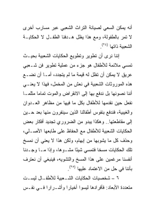 ‫ﺃﻨﻪ ﻴﻤﻜﻥ ﺍﻟﺴﻌﻲ ﻟﺼﻴﺎﻨﺔ ﺍﻟﺘﺭﺍﺙ ﺍﻟﺸﻌﺒﻲ ﻋﺒﺭ ﻤﺴﺎﺭﺏ ﺃﺨﺭﻯ‬
‫ﻻ ﺘﻤﺭ ﺒﺎﻟﻁﻔﻭﻟﺔ، ﻭﻤﻊ ﻫﺫﺍ ﻴﻅل ﻫـﺩﻓﻨﺎ ﺍﻟﻁﻔـل ﻻ ﺍﻟﺤﻜﺎﻴـﺔ‬
                                        ‫ﺍﻟﺸﻌﺒﻴﺔ ﺫﺍﺘﻬﺎ )٤٢(.‬
‫ﺇﻨﻨﺎ ﻨﺭﻯ ﺃﻥ ﺘﻁﻭﻴﺭ ﻭﺘﻁﻭﻴﻊ ﺍﻟﺤﻜﺎﻴﺎﺕ ﺍﻟﺸﻌﺒﻴﺔ ﺒﺤﻴـﺙ‬
‫ﺘﻤﺴﻲ ﻤﻼﺌﻤﺔ ﻟﻸﻁﻔﺎل ﻫﻭ ﺠﺯﺀ ﻤﻥ ﻋﻤﻠﻴﺔ ﺘﻁﻭﻴﺭ ﻓﻥ ﺸـﻌﺒﻲ‬
‫ﻋﺭﻴﻕ ﻻ ﻴﻤﻜﻥ ﺃﻥ ﺘﻅل ﻟﻪ ﻗﻴﻤﺔ ﻤﺎ ﻟﻡ ﻴﺘﺠﺩﺩ، ﺃﻤـﺎ ﺃﻥ ﻨﻀـﻊ‬
‫ﻫﺫﻩ ﺍﻟﻤﻭﺭﻭﺜﺎﺕ ﺍﻟﺸﻌﺒﻴﺔ ﻓﻲ ﻨﻌﺵ ﻤﻥ ﺍﻟﻤﺨﻤل، ﻓﻬﺫﺍ ﻻ ﻴﻌﻨـﻲ‬
‫ﺃﻨﻨﺎ ﻨﺼﻭﻨﻬﺎ ﺒل ﻨﺩﻓﻊ ﺒﻬﺎ ﺇﻟﻰ ﺍﻻﻨﻘﺭﺍﺽ ﻭﺍﻟﻤﻭﺕ ﺘﻤﺎﻤﺎ ﻤﺜﻠﻤـﺎ‬
        ‫‪‬‬
‫ﻨﻔﻌل ﺤﻴﻥ ﻨﻘﺩﻤﻬﺎ ﻟﻸﻁﻔﺎل ﺒﻜل ﻤﺎ ﻓﻴﻬﺎ ﻤﻥ ﻤﻅﺎﻫﺭ ﺍﻟﻌـﺩﻭﺍﻥ‬
‫ﻭﺍﻟﻐﻴﺒﻴﺔ، ﻓﻨﺩﻓﻊ ﺒﻨﻔﻭﺱ ﺃﻁﻔﺎﻟﻨﺎ ﺍﻟﺫﻴﻥ ﺴﻴﻨﻔﺭﻭﻥ ﻤﻨﻬﺎ ﺒﻌﺩ ﺤـﻴﻥ‬
‫ﺇﻟﻰ ﻤﻘﺎﻁﻌﺘﻬﺎ.. ﻭﻫﻜﺫﺍ ﻴﺒﺩﻭ ﻤﻥ ﺍﻟﻀﺭﻭﺭﻱ ﺘﺠﺩﻴﺩ ﺃﻓﻜﺎﺭ ﺒﻌﺽ‬
‫ﺍﻟﺤﻜﺎﻴﺎﺕ ﺍﻟﺸﻌﺒﻴﺔ ﻟﻸﻁﻔﺎل ﻤﻊ ﺍﻟﺤﻔﺎﻅ ﻋﻠﻰ ﻁﺎﺒﻌﻬﺎ ﺍﻷﺼـﻠﻲ،‬
‫ﻭﺤﺫﻑ ﻜل ﻤﺎ ﻴﺸﻭﺒﻬﺎ ﻤﻥ ﺇﺒﻬﺎﻡ، ﻭﻟﻜﻥ ﻫﺫﺍ ﻻ ﻴﻌﻨﻲ ﺃﻥ ﻨﻤﺴﺦ‬
‫ﺘﻠﻙ ﺍﻟﺤﻜﺎﻴﺎﺕ ﻤﺴﺨﺎ ﻓﺘﻤﺴﻲ ﺸﻴﺌﺎ ﻤﺸـﻭﻫﺎ، ﻭﺇﺫﺍ ﻤـﺎ ﻭﺠـﺩﻨﺎ‬
                  ‫‪‬‬      ‫ً‬          ‫ﹰ‬
‫ﺃﻨﻔﺴﻨﺎ ﻤﺭﻏﻤﻴﻥ ﻋﻠﻰ ﻫﺫﺍ ﺍﻟﻤﺴﺦ ﻭﺍﻟﺘﺸﻭﻴﻪ، ﻓﻴﻨﺒﻐﻲ ﺃﻥ ﻨﻌﺘﺭﻑ‬
                       ‫ﺒﺄﻨﻨﺎ ﻓﻲ ﺤل ﻤﻥ ﺍﻻﻋﺘﻤﺎﺩ ﻋﻠﻴﻬﺎ )٥٢(.‬
‫٦ – ﺸﺨﺼﻴﺎﺕ ﺍﻟﺤﻜﺎﻴﺎﺕ ﺍﻟﺸـﻌﺒﻴﺔ ﻟﻸﻁﻔـﺎل ﻟﻴﺴـﺕ‬
‫ﻤﺘﻌﺩﺩﺓ ﺍﻷﺒﻌﺎﺩ: ﻓﺄﻓﺭﺍﺩﻫﺎ ﻟﻴﺴﻭﺍ ﺃﺨﻴﺎﺭﺍ ﻭﺃﺸـﺭﺍﺭﺍ ﻓـﻲ ﻨﻔـﺱ‬
          ‫‪‬‬        ‫‪‬‬
 