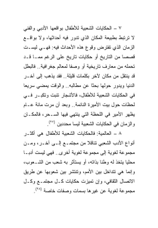 ‫٧ – ﺍﻟﺤﻜﺎﻴﺎﺕ ﺍﻟﺸﻌﺒﻴﺔ ﻟﻸﻁﻔﺎل ﺒﻭﺍﻗﻌﻬﺎ ﺍﻷﺩﺒﻲ ﻭﺍﻟﻔﻨﻲ‬
‫ﻻ ﺘﺭﺘﺒﻁ ﺒﻁﺒﻴﻌﺔ ﺍﻟﻤﻜﺎﻥ ﺍﻟﺫﻱ ﺘﺩﻭﺭ ﻓﻴﻪ ﺃﺤﺩﺍﺜﻬﺎ، ﻭﻻ ﺒﻭﺍﻗـﻊ‬
‫ﺍﻟﺯﻤﺎﻥ ﺍﻟﺫﻱ ﺘﻔﺘﺭﺽ ﻭﻗﻭﻉ ﻫﺫﻩ ﺍﻷﺤﺩﺍﺙ ﻓﻴﻪ: ﻓﻬـﻲ ﻟﻴﺴـﺕ‬
‫ﻗﺼﺼﺎ ﻤﻥ ﺍﻟﺘﺎﺭﻴﺦ ﺃﻭ ﺤﻜﺎﻴﺎﺕ ﺘﺎﺭﻴﺦ ﻋﻠﻰ ﺍﻟﺭﻏﻡ ﻤﻤـﺎ ﻗـﺩ‬
                                               ‫‪‬‬
‫ﺘﺤﻤﻠﻪ ﻤﻥ ﻤﻌﺎﺭﻑ ﺘﺎﺭﻴﺨﻴﺔ ﺃﻭ ﻭﺼﻔﺎ ﻟﻤﻌﺎﻟﻡ ﺠﻐﺭﺍﻓﻴﺔ.. ﻓﺎﻟﺒﻁل‬
                         ‫ﹰ‬
‫ﻗﺩ ﻴﻨﺘﻘل ﻤﻥ ﻤﻜﺎﻥ ﻵﺨﺭ ﺒﻜﻠﻤﺎﺕ ﻗﻠﻴﻠﺔ.. ﻓﻘﺩ ﻴﺫﻫﺏ ﺇﻟﻰ ﺁﺨـﺭ‬
‫ﺍﻟﺩﻨﻴﺎ ﻭﻴﺩﻭﺭ ﺤﻭﻟﻬﺎ ﺒﺤﺜﺎ ﻋﻥ ﻤﻁﺎﻟﺒﻪ.. ﻭﺍﻟﻭﻗﺕ ﻴﻤﻀﻲ ﺴﺭﻴﻌﺎ‬
 ‫‪‬‬                             ‫ﹰ‬
‫ﻓﻲ ﺍﻟﺤﻜﺎﻴﺎﺕ ﺍﻟﺸﻌﺒﻴﺔ ﻟﻸﻁﻔﺎل، ﻓﺎﻷﺸﺠﺎﺭ ﺘﻨﺒﺕ ﻭﺘﻜﺒـﺭ ﻓـﻲ‬
‫ﻟﺤﻅﺎﺕ ﺤﻭل ﺒﻴﺕ ﺍﻷﻤﻴﺭﺓ ﺍﻟﻨﺎﺌﻤﺔ.. ﻭﺒﻌﺩ ﺃﻥ ﻤﺭﺕ ﻤﺎﺌﺔ ﻋـﺎﻡ‬
‫ﻴﻅﻬﺭ ﺍﻷﻤﻴﺭ ﻓﻲ ﺍﻟﻠﺤﻅﺔ ﺍﻟﺘﻲ ﻴﻨﺘﻬﻲ ﻓﻴﻬﺎ ﺍﻟﺴـﺤﺭ، ﻓﺎﻟﻤﻜـﺎﻥ‬
           ‫ﻭﺍﻟﺯﻤﺎﻥ ﻓﻲ ﺍﻟﺤﻜﺎﻴﺎﺕ ﺍﻟﺸﻌﺒﻴﺔ ﻟﻴﺴﺎ ﻤﺤﺩﺩﻴﻥ )٧٢(.‬
‫٨ – ﺍﻟﻌﺎﻟﻤﻴﺔ: ﻓﺎﻟﺤﻜﺎﻴﺎﺕ ﺍﻟﺸﻌﺒﻴﺔ ﻟﻸﻁﻔﺎل ﻫﻲ ﺃﻜﺜـﺭ‬
‫ﺃﻨﻭﺍﻉ ﺍﻷﺩﺏ ﺍﻟﺸﻌﺒﻲ ﺘﻨﺎﻗﻼ ﻤﻥ ﻤﺠﺘﻤـﻊ ﺇﻟـﻰ ﺁﺨـﺭ، ﻭﻤـﻥ‬
                          ‫ﹰ‬
‫ﻤﺠﻤﻭﻋﺔ ﻟﻐﻭﻴﺔ ﺇﻟﻰ ﻤﺠﻤﻭﻋﺔ ﻟﻐﻭﻴﺔ ﺃﺨﺭﻯ.. ﻓﻬﻲ ﻟﻴﺴﺕ ﺃﺩ ‪‬ـﺎ‬
  ‫ﺒ‬
‫ﻤﺤﻠﻴﺎ ﻴﺘﺨﺫ ﻟﻪ ﻭﻁﻨﺎ ﺒﺫﺍﺘﻪ، ﺃﻭ ﻴﺴﺘﺄﺜﺭ ﺒﻪ ﺸﻌﺏ ﻤﻥ ﺍﻟﺸـﻌﻭﺏ،‬
                                     ‫ﹰ‬            ‫‪‬‬
‫ﻭﺇﻨﻤﺎ ﻫﻲ ﺘﺘﺩﺍﺨل ﺒﻴﻥ ﺍﻷﻤﻡ، ﻭﺘﻨﺘﺸﺭ ﺒﻴﻥ ﺸﻌﻭﺒﻬﺎ ﻋﻥ ﻁﺭﻴﻕ‬
‫ﺍﻻﺘﺼﺎل ﺍﻟﺜﻘﺎﻓﻲ، ﻭﺇﻥ ﺘﻤﻴﺯﺕ ﺤﻜﺎﻴﺎﺕ ﻜـل ﻤﺠﺘﻤـﻊ ﻭﻜـل‬
    ‫ﻤﺠﻤﻭﻋﺔ ﻟﻐﻭﻴﺔ ﻋﻥ ﻏﻴﺭﻫﺎ ﺒﺴﻤﺎﺕ ﻭﺼﻔﺎﺕ ﺨﺎﺼﺔ )٨٢(.‬
 