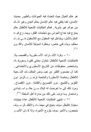 ‫ﻫﻭ ﻋﺎﻟﻡ ﺍﻟﺨﻴﺎل ﺤﻴﺙ ﺘﺘﺤﺩﺙ ﻓﻴﻪ ﺍﻟﺤﻴﻭﺍﻨﺎﺕ ﻭﺍﻟﻁﻴﻭﺭ ﺒﺤﺩﻴﺙ‬
‫ﺍﻹﻨﺴﺎﻥ، ﻜﻤﺎ ﻴﻠﺘﻘﻲ ﻓﻴﻪ ﻋﺎﻟﻡ ﺍﻹﻨﺴﺎﻥ ﺒﻌﺎﻟﻡ ﺍﻟﺠﺎﻥ ﻭﻏﻴﺭ ﺫﻟـﻙ‬
‫ﻤﻥ ﻋﻭﺍﻟﻡ ﻏﻴﺭ ﺒﺸﺭﻴﺔ.. ﻓﻌﺎﻟﻡ ﺍﻟﺤﻜﺎﻴﺎﺕ ﺍﻟﺸﻌﺒﻴﺔ ﻟﻸﻁﻔﺎل ﻋﺎﻟﻡ‬
‫ﻴﻤﺘﺯﺝ ﻓﻴﻪ ﺨﺩﺍﻉ ﺍﻟﺤﻭﺍﺱ ﻤﻊ ﺸﻁﺤﺎﺕ ﺍﻟﻔﻜﺭ، ﻭﻴﻤﺘـﺯﺝ ﻓﻴـﻪ‬
‫ﺍﻟﺤﻠﻡ ﺒﺎﻷﻤل، ﻭﻴﺘﺩﺍﺨل ﻓﻴﻪ ﺍﻟﻤﻌﻘﻭل ﻤﻊ ﺍﻟﻼﻤﻌﻘﻭل ﻓـﻲ ﺒﻨـﺎﺀ‬
‫ﻤﺤﻜﻡ، ﻭﺒﻨﺎﺀ ﻓﻨﻲ ﺨﺎﺹ، ﻭﺒﻨﻅﺭﺓ ﺸﻤﻭﻟﻴﺔ ﻟﻺﻨﺴﺎﻥ ﻭﺍﻟﻜـﻭﻥ‬
                                                  ‫)٠٣(.‬
‫٠١ – ﻭﻓﺭﺓ ﺍﻹﺸـﺎﺭﺍﺕ ﺍﻷﺴـﻁﻭﺭﻴﺔ ﻭﺍﻟﻘﺼﺼـﻴﺔ:‬
‫ﻓﺎﻟﺤﻜﺎﻴﺎﺕ ﺍﻟﺸﻌﺒﻴﺔ ﻟﻸﻁﻔﺎل ﺘﺨﺘﺯل ﻤﻌﺎﻨﻲ ﻜﺜﻴﺭﺓ ﻭﻤﻌﺭﻭﻓـﺔ،‬
‫ﻭﺘﺴﺘﺤﻀﺭ ﻤﺤﻔﻭﻅﺎﺕ ﻤﻥ ﺍﻟﺘﺎﺭﻴﺦ ﺍﻷﺴﻁﻭﺭﻱ ﻭﺍﻻﺠﺘﻤﺎﻋﻲ..‬
‫ﻜﻤﺎ ﺃﻥ ﻤﻀﻤﻭﻥ ﺍﻟﻜﺜﻴﺭ ﻤﻥ ﻨﺼـﻭﺹ ﺍﻟﺤﻜﺎﻴـﺎﺕ ﺍﻟﺸـﻌﺒﻴﺔ‬
‫ﻟﻸﻁﻔﺎل ﻭﺨﺎﺼﺔ ﺍﻷﺴﻁﻭﺭﺓ ﻭﺍﻟﻤﻠﺤﻤﺔ ﺘﺯﺨـﺭ ﺒـﺎﻟﺭﻤﺯ ﺩﻭﻥ‬
‫ﺍﻟﺘﻘﺭﻴﺭ ﻭﺍﻟﺘﻠﻤﻴﺢ.. ﺩﻭﻥ ﺍﻟﺘﺼﺭﻴﺢ ﻭﺍﻟﻜﺘﺎﺒﺔ.. ﺩﻭﻥ ﺍﻹﻓﺼﺎﺡ..‬
‫ﻭﻤﺭﺩ ﺫﻟﻙ ﺇﻟﻰ ﻤﺎ ﺘﻌﺭﻀﺕ ﻟﻪ ﺍﻟﺒﻼﺩ ﻤـﻥ ﺤﻜـﻡ ﺍﺴـﺘﺒﺩﺍﺩﻱ‬
  ‫ﻭﺍﺴﺘﻌﻤﺎﺭ ﻭﻤﺎ ﺘﺭﺘﺏ ﻋﻠﻰ ﺫﻟﻙ ﻤﻥ ﻤﺩﺍﺭﺍﺓ ﺃﻫل ﺍﻟﺴﻠﻁﺔ )١٣(.‬
‫١١ – ﺘﻨﺘﻬﻲ ﺍﻟﺤﻜﺎﻴﺎﺕ ﺍﻟﺸﻌﺒﻴﺔ ﻟﻸﻁﻔﺎل ﻋﺎﺩﺓ ﺒﻨﻬﺎﻴﺎﺕ‬
‫ﺴﻌﻴﺩﺓ: ﻓﺎﻟﺒﻁل ﺴﻭﻑ ﻴﻨﺠﺢ ﻓﻲ ﻤﻬﻤﺘـﻪ، ﻭﺍﻷﻁﻔـﺎل ﺴـﻭﻑ‬
‫ﻴﻨﺠﺤﻭﻥ، ﻭﺍﻷﻤﻴﺭ ﺴﻭﻑ ﻴﺘﺯﻭﺝ ﺍﻷﻤﻴﺭﺓ، ﻭﺇﺫﺍ ﻜـﺎﻥ ﺍﻷﻤﻴـﺭ‬
 