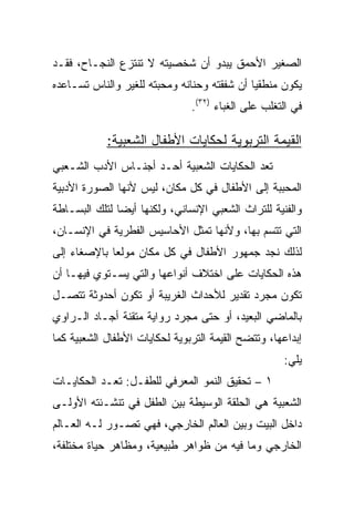 ‫ﺍﻟﺼﻐﻴﺭ ﺍﻷﺤﻤﻕ ﻴﺒﺩﻭ ﺃﻥ ﺸﺨﺼﻴﺘﻪ ﻻ ﺘﻨﺘﺯﻉ ﺍﻟﻨﺠـﺎﺡ، ﻓﻘـﺩ‬
‫ﻴﻜﻭﻥ ﻤﻨﻁﻘﻴﺎ ﺃﻥ ﺸﻔﻘﺘﻪ ﻭﺤﻨﺎﻨﻪ ﻭﻤﺤﺒﺘﻪ ﻟﻠﻐﻴﺭ ﻭﺍﻟﻨﺎﺱ ﺘﺴـﺎﻋﺩﻩ‬
                                             ‫‪‬‬
                               ‫ﻓﻲ ﺍﻟﺘﻐﻠﺏ ﻋﻠﻰ ﺍﻟﻐﺒﺎﺀ )٢٣(.‬

            ‫ﺍﻟﻘﻴﻤﺔ ﺍﻟﺘﺭﺒﻭﻴﺔ ﻟﺤﻜﺎﻴﺎﺕ ﺍﻷﻁﻔﺎل ﺍﻟﺸﻌﺒﻴﺔ:‬
‫ﺘﻌﺩ ﺍﻟﺤﻜﺎﻴﺎﺕ ﺍﻟﺸﻌﺒﻴﺔ ﺃﺤـﺩ ﺃﺠﻨـﺎﺱ ﺍﻷﺩﺏ ﺍﻟﺸـﻌﺒﻲ‬
‫ﺍﻟﻤﺤﺒﺒﺔ ﺇﻟﻰ ﺍﻷﻁﻔﺎل ﻓﻲ ﻜل ﻤﻜﺎﻥ، ﻟﻴﺱ ﻷﻨﻬﺎ ﺍﻟﺼﻭﺭﺓ ﺍﻷﺩﺒﻴﺔ‬
‫ﻭﺍﻟﻔﻨﻴﺔ ﻟﻠﺘﺭﺍﺙ ﺍﻟﺸﻌﺒﻲ ﺍﻹﻨﺴﺎﻨﻲ، ﻭﻟﻜﻨﻬﺎ ﺃﻴﻀﺎ ﻟﺘﻠﻙ ﺍﻟﺒﺴـﺎﻁﺔ‬
               ‫‪‬‬
‫ﺍﻟﺘﻲ ﺘﺘﺴﻡ ﺒﻬﺎ، ﻭﻷﻨﻬﺎ ﺘﻤﺜل ﺍﻷﺤﺎﺴﻴﺱ ﺍﻟﻔﻁﺭﻴﺔ ﻓﻲ ﺍﻹﻨﺴـﺎﻥ،‬
‫ﻟﺫﻟﻙ ﻨﺠﺩ ﺠﻤﻬﻭﺭ ﺍﻷﻁﻔﺎل ﻓﻲ ﻜل ﻤﻜﺎﻥ ﻤﻭﻟﻌﺎ ﺒﺎﻹﺼﻐﺎﺀ ﺇﻟﻰ‬
             ‫‪‬‬
‫ﻫﺫﻩ ﺍﻟﺤﻜﺎﻴﺎﺕ ﻋﻠﻰ ﺍﺨﺘﻼﻑ ﺃﻨﻭﺍﻋﻬﺎ ﻭﺍﻟﺘﻲ ﻴﺴـﺘﻭﻱ ﻓﻴﻬـﺎ ﺃﻥ‬
‫ﺘﻜﻭﻥ ﻤﺠﺭﺩ ﺘﻘﺩﻴﺭ ﻟﻸﺤﺩﺍﺙ ﺍﻟﻐﺭﻴﺒﺔ ﺃﻭ ﺘﻜﻭﻥ ﺃﺤﺩﻭﺜﺔ ﺘﺘﺼـل‬
‫ﺒﺎﻟﻤﺎﻀﻲ ﺍﻟﺒﻌﻴﺩ، ﺃﻭ ﺤﺘﻰ ﻤﺠﺭﺩ ﺭﻭﺍﻴﺔ ﻤﺘﻘﻨﺔ ﺃﺠـﺎﺩ ﺍﻟـﺭﺍﻭﻱ‬
‫ﺇﺒﺩﺍﻋﻬﺎ، ﻭﺘﺘﻀﺢ ﺍﻟﻘﻴﻤﺔ ﺍﻟﺘﺭﺒﻭﻴﺔ ﻟﺤﻜﺎﻴﺎﺕ ﺍﻷﻁﻔﺎل ﺍﻟﺸﻌﺒﻴﺔ ﻜﻤﺎ‬
                                                    ‫ﻴﻠﻲ:‬
‫١ – ﺘﺤﻘﻴﻕ ﺍﻟﻨﻤﻭ ﺍﻟﻤﻌﺭﻓﻲ ﻟﻠﻁﻔـل: ﺘﻌـﺩ ﺍﻟﺤﻜﺎﻴـﺎﺕ‬
‫ﺍﻟﺸﻌﺒﻴﺔ ﻫﻲ ﺍﻟﺤﻠﻘﺔ ﺍﻟﻭﺴﻴﻁﺔ ﺒﻴﻥ ﺍﻟﻁﻔل ﻓﻲ ﺘﻨﺸـﺌﺘﻪ ﺍﻷﻭﻟـﻰ‬
‫ﺩﺍﺨل ﺍﻟﺒﻴﺕ ﻭﺒﻴﻥ ﺍﻟﻌﺎﻟﻡ ﺍﻟﺨﺎﺭﺠﻲ، ﻓﻬﻲ ﺘﺼـﻭﺭ ﻟـﻪ ﺍﻟﻌـﺎﻟﻡ‬
‫ﺍﻟﺨﺎﺭﺠﻲ ﻭﻤﺎ ﻓﻴﻪ ﻤﻥ ﻅﻭﺍﻫﺭ ﻁﺒﻴﻌﻴﺔ، ﻭﻤﻅﺎﻫﺭ ﺤﻴﺎﺓ ﻤﺨﺘﻠﻔﺔ،‬
 