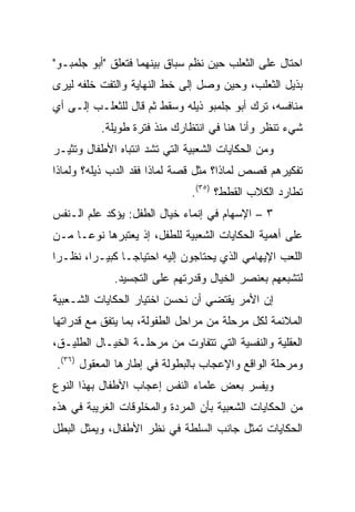 ‫ﺍﺤﺘﺎل ﻋﻠﻰ ﺍﻟﺜﻌﻠﺏ ﺤﻴﻥ ﻨﻅﻡ ﺴﺒﺎﻕ ﺒﻴﻨﻬﻤﺎ ﻓﺘﻌﻠﻕ "ﺃﺒﻭ ﺠﻠﻤﺒـﻭ"‬
‫ﺒﺫﻴل ﺍﻟﺜﻌﻠﺏ، ﻭﺤﻴﻥ ﻭﺼل ﺇﻟﻰ ﺨﻁ ﺍﻟﻨﻬﺎﻴﺔ ﻭﺍﻟﺘﻔﺕ ﺨﻠﻔﻪ ﻟﻴﺭﻯ‬
‫ﻤﻨﺎﻓﺴﻪ، ﺘﺭﻙ ﺃﺒﻭ ﺠﻠﻤﺒﻭ ﺫﻴﻠﻪ ﻭﺴﻘﻁ ﺜﻡ ﻗﺎل ﻟﻠﺜﻌﻠـﺏ ﺇﻟـﻰ ﺃﻱ‬
          ‫ﺸﻲﺀ ﺘﻨﻅﺭ ﻭﺃﻨﺎ ﻫﻨﺎ ﻓﻲ ﺍﻨﺘﻅﺎﺭﻙ ﻤﻨﺫ ﻓﺘﺭﺓ ﻁﻭﻴﻠﺔ.‬
‫ﻭﻤﻥ ﺍﻟﺤﻜﺎﻴﺎﺕ ﺍﻟﺸﻌﺒﻴﺔ ﺍﻟﺘﻲ ﺘﺸﺩ ﺍﻨﺘﺒﺎﻩ ﺍﻷﻁﻔﺎل ﻭﺘﺜﻴـﺭ‬
‫ﺘﻔﻜﻴﺭﻫﻡ ﻗﺼﺹ ﻟﻤﺎﺫﺍ؟ ﻤﺜل ﻗﺼﺔ ﻟﻤﺎﺫﺍ ﻓﻘﺩ ﺍﻟﺩﺏ ﺫﻴﻠﻪ؟ ﻭﻟﻤﺎﺫﺍ‬
                               ‫ﺘﻁﺎﺭﺩ ﺍﻟﻜﻼﺏ ﺍﻟﻘﻁﻁ؟ )٥٣(.‬
‫٣ – ﺍﻹﺴﻬﺎﻡ ﻓﻲ ﺇﻨﻤﺎﺀ ﺨﻴﺎل ﺍﻟﻁﻔل: ﻴﺅﻜﺩ ﻋﻠﻡ ﺍﻟـﻨﻔﺱ‬
‫ﻋﻠﻰ ﺃﻫﻤﻴﺔ ﺍﻟﺤﻜﺎﻴﺎﺕ ﺍﻟﺸﻌﺒﻴﺔ ﻟﻠﻁﻔل، ﺇﺫ ﻴﻌﺘﺒﺭﻫﺎ ﻨﻭ ‪‬ـﺎ ﻤـﻥ‬
      ‫ﻋ‬
‫ﺍﻟﻠﻌﺏ ﺍﻹﻴﻬﺎﻤﻲ ﺍﻟﺫﻱ ﻴﺤﺘﺎﺠﻭﻥ ﺇﻟﻴﻪ ﺍﺤﺘﻴﺎ ‪‬ـﺎ ﻜﺒﻴـﺭﺍ، ﻨﻅـﺭﺍ‬
 ‫‪‬‬      ‫‪‬‬       ‫ﺠ‬
             ‫ﻟﺘﺸﺒﻌﻬﻡ ﺒﻌﻨﺼﺭ ﺍﻟﺨﻴﺎل ﻭﻗﺩﺭﺘﻬﻡ ﻋﻠﻰ ﺍﻟﺘﺠﺴﻴﺩ.‬
‫ﺇﻥ ﺍﻷﻤﺭ ﻴﻘﺘﻀﻲ ﺃﻥ ﻨﺤﺴﻥ ﺍﺨﺘﻴﺎﺭ ﺍﻟﺤﻜﺎﻴﺎﺕ ﺍﻟﺸـﻌﺒﻴﺔ‬
‫ﺍﻟﻤﻼﺌﻤﺔ ﻟﻜل ﻤﺭﺤﻠﺔ ﻤﻥ ﻤﺭﺍﺤل ﺍﻟﻁﻔﻭﻟﺔ، ﺒﻤﺎ ﻴﺘﻔﻕ ﻤﻊ ﻗﺩﺭﺍﺘﻬﺎ‬
‫ﺍﻟﻌﻘﻠﻴﺔ ﻭﺍﻟﻨﻔﺴﻴﺔ ﺍﻟﺘﻲ ﺘﺘﻔﺎﻭﺕ ﻤﻥ ﻤﺭﺤﻠـﺔ ﺍﻟﺨﻴـﺎل ﺍﻟﻁﻠﻴـﻕ،‬
‫ﻭﻤﺭﺤﻠﺔ ﺍﻟﻭﺍﻗﻊ ﻭﺍﻹﻋﺠﺎﺏ ﺒﺎﻟﺒﻁﻭﻟﺔ ﻓﻲ ﺇﻁﺎﺭﻫﺎ ﺍﻟﻤﻌﻘﻭل )٦٣(.‬
‫ﻭﻴﻔﺴﺭ ﺒﻌﺽ ﻋﻠﻤﺎﺀ ﺍﻟﻨﻔﺱ ﺇﻋﺠﺎﺏ ﺍﻷﻁﻔﺎل ﺒﻬﺫﺍ ﺍﻟﻨﻭﻉ‬
‫ﻤﻥ ﺍﻟﺤﻜﺎﻴﺎﺕ ﺍﻟﺸﻌﺒﻴﺔ ﺒﺄﻥ ﺍﻟﻤﺭﺩﺓ ﻭﺍﻟﻤﺨﻠﻭﻗﺎﺕ ﺍﻟﻐﺭﻴﺒﺔ ﻓﻲ ﻫﺫﻩ‬
‫ﺍﻟﺤﻜﺎﻴﺎﺕ ﺘﻤﺜل ﺠﺎﻨﺏ ﺍﻟﺴﻠﻁﺔ ﻓﻲ ﻨﻅﺭ ﺍﻷﻁﻔﺎل، ﻭﻴﻤﺜل ﺍﻟﺒﻁل‬
 