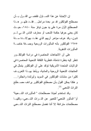 ‫ﺇﻥ ﺍﻹﺠﺎﺒﺔ ﻋﻥ ﻫﺫﺍ ﺍﻟﺘﺴـﺎﺅل ﺘﻘﺘﻀـﻲ ﺍﻟﻘـﻭل ﺒـﺄﻥ‬
‫ﻤﺼﻁﻠﺢ ﺍﻟﻔﻭﻟﻜﻠﻭﺭ ﻗﺩ ﻤﺭ ﺒﻌﺩﺓ ﻤﺭﺍﺤل... ﻓﻘـﺩ ﻅﻬـﺭ ﻫـﺫﺍ‬
‫ﺍﻟﻤﺼﻁﻠﺢ ﻷﻭل ﻤﺭﺓ ﻋﻠﻰ ﻴﺩ ﺠﻭﻥ ﺘﻭﻓﺯ ﺴﻨﺔ ٠٤٨١، ﺤﻴـﺙ‬
‫ﻜﺎﻥ ﻴﻌﻨﻲ ﺤﺭﻓﻴﺎ ﺤﻜﻤﺔ ﺍﻟﺸﻌﺏ ﺃﻭ ﻤﻌﺎﺭﻑ ﺍﻟﻨﺎﺱ ﺍﻟﺘـﻲ ﻟـﻡ‬
                                     ‫‪‬‬
‫ﺘﺩﻭﻥ، ﻭﻗﺩ ﻋﺭﻑ ﻤﺅﺘﻤﺭ ﺃﺭﻴﻬﻡ ﺍﻟﺫﻱ ﻋﻘـﺩ ﺒﻬﻭﻻﻨـﺩﺓ ﺴـﻨﺔ‬
‫٥٥٩١ ﺍﻟﻔﻭﻟﻜﻠﻭﺭ ﺒﺄﻨﻪ ﺍﻟﻤﺄﺜﻭﺭﺍﺕ ﺍﻟﺭﻭﺤﻴﺔ ﻭﺒﺼـﻔﺔ ﺨﺎﺼـﺔ‬
                                       ‫ﺍﻟﻤﺄﺜﻭﺭﺍﺕ ﺍﻟﺸﻔﻭﻴﺔ.‬
‫ﻋﻠﻰ ﺃﻥ ﺍﻻﺘﺠﺎﻫﺎﺕ ﺍﻟﻤﻌﺎﺼﺭﺓ ﻓﻲ ﺩﺭﺍﺴﺔ ﺍﻟﻔﻭﻟﻜﻠـﻭﺭ‬
‫ﺘﻨﻅﺭ ﺇﻟﻴﻪ ﺒﻨﻅﺭﺓ ﺸﺎﻤﻠﺔ، ﻓﻨﻅﺭﻴﺔ ﺍﻟﺜﻘﺎﻓﺔ ﺍﻟﺸﻌﺒﻴﺔ ﺍﻟﻤﻌﺎﺼﺭﺓ ﻓﻲ‬
‫ﺍﻟﻭﻻﻴﺎﺕ ﺍﻟﻤﺘﺤﺩﺓ ﺍﻷﻤﺭﻴﻜﻴﺔ ﺘﺅﻜﺩ ﻋﻠﻰ ﺃﻥ ﺍﻟﻔﻭﻟﻜﻠﻭﺭ ﻴﺘﻤﺜل ﻓﻲ‬
‫ﺍﻟﻤﻨﺘﺠﺎﺕ ﺍﻟﺸﻌﺒﻴﺔ ﺍﻟﺭﻭﺤﻴﺔ ﻭﺍﻟﻤﺎﺩﻴﺔ، ﻭﻴﺄﺨﺫ ﺒﻬـﺫﺍ ﺍﻟﺘﻌﺭﻴـﻑ‬
‫ﻜﺜﻴﺭﺍ ﻤﻥ ﻤﻨﺸﺂﺕ ﺍﻟﻔﻭﻟﻜﻠﻭﺭ ﻓﻲ ﺍﻟﺴﻭﻴﺩ ﻭﺃﻴﺭﻟﻨﺩﺓ ﻭﺍﻨﺠﻠﺘﺭﺍ....‬
‫ﻭ ﻫﻜﺫﺍ ﻴﻤﻜﻥ ﺍﻟﻘﻭل ﺒﺄﻥ ﻤﺼﻁﻠﺢ ﺍﻟﻔﻭﻟﻜﻠﻭﺭ ﻴﺭﺍﺩﻑ ﻤﺼـﻁﻠﺢ‬
                                       ‫ﺍﻟﺘﺭﺍﺙ ﺍﻟﺸﻌﺒﻲ )٨(.‬
‫ﻭﻗﺩ ﺘﺴﺘﺨﺩﻡ ﺃﺤﻴﺎﻨﺎ ﻤﺼﻁﻠﺤﺎﺕ " ﺍﻟﻤﺄﺜﻭﺭﺍﺕ ﺍﻟﺸـﻌﺒﻴﺔ"‬
                               ‫ﹰ‬
‫ﺃﻭ" ﺍﻟﻤﺄﺜﻭﺭ ﺍﻟﺸﻌﺒﻲ" ﻟﻠﺘﻌﺒﻴﺭ ﻋﻥ ﺍﻟﺘـﺭﺍﺙ ﺍﻟﺸـﻌﺒﻲ، ﻭﻜﻠﻬـﺎ‬
‫ﻤﺼﻁﻠﺤﺎﺕ ﻤﺘﺭﺍﺩﻓﺔ ﺇﻻ ﺃﻨﻨﺎ ﻨﻔﻀل ﻤﺼﻁﻠﺢ ﺍﻟﺘﺭﺍﺙ ﺍﻟﺸـﻌﺒﻲ‬
 