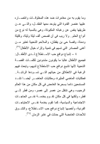 ‫ﻭﻤﺎ ﻴﻘﻭﻡ ﺒﻪ ﻤﻥ ﻤﻐﺎﻤﺭﺍﺕ ﻀﺩ ﻫﺫﻩ ﺍﻟﻤﺨﻠﻭﻗـﺎﺕ ﻭﺍﻨﺘﺼـﺎﺭﻩ‬
‫ﻋﻠﻴﻬﺎ ﻋﻨﺼﺭ ﺍﻟﻘﺩﻭﺓ ﺍﻟﺘﻲ ﻴﺘﻭﺤﺩ ﻤﻌﻬﺎ ﺍﻟﻁﻔـل، ﻭﺍﻟﺘـﻲ ﻋـﻥ‬
‫ﻁﺭﻴﻘﻬﺎ ﻴﻨﻔﺱ ﻋﻥ ﺭﻏﺒﺎﺘﻪ ﺍﻟﻤﻜﺒﻭﺘﺔ، ﻭﻫﻲ ﺒﺎﻟﻨﺴﺒﺔ ﻟﻪ ﻨﻭﻉ ﻤﻥ‬
‫ﺃﻨﻭﺍﻉ ﺍﻟﺤﻠﻡ.. ﻭﻻ ﺭﻴﺏ ﻓﻲ ﺃﻥ ﻗﺼﺹ ﺃﻟﻑ ﻟﻴﻠﺔ ﻭﻟﻴﻠﺔ، ﻭﻜﻠﻴﻠﺔ‬
‫ﻭﺩﻤﻨﺔ، ﻭﻗﺼﺔ ﺤﻲ ﺒﻥ ﻴﻘﻅﺎﻥ، ﻭﺍﻟﻤﻼﺤﻡ ﺍﻟﺸﻌﺒﻴﺔ ﺘﻌﺘﺒﺭ ﻤـﻥ‬
‫ﺃﻏﻨﻰ ﺍﻟﻤﺼﺎﺩﺭ ﺍﻟﺘﻲ ﺘﺴﻬﻡ ﻓﻲ ﺘﻨﻤﻴﺔ ﻭﺇﺜﺭﺍﺀ ﺨﻴﺎل ﺍﻷﻁﻔﺎل)٧٣(.‬
‫٤ – ﺇﺸﺒﺎﻉ ﺩﻭﺍﻓﻊ ﺤﺏ ﺍﻻﺴـﺘﻁﻼﻉ ﻟـﺩﻯ ﺍﻷﻁﻔـﺎل:‬
‫ﻓﺠﻤﻴﻊ ﺍﻷﻁﻔﺎل ﻏﺎﻟﺒﺎ ﻤﺎ ﻴﻜﻭﻨﻭﻥ ﻤﺸﺩﻭﺩﻴﻥ ﻟﻜﻠﻤـﺎﺕ ﺍﻟﻘﺼـﺔ‬
                                  ‫‪‬‬
‫ﺍﻟﺸﻌﺒﻴﺔ ﻷﻨﻬﺎ ﺘﺸﺒﻊ ﺩﻭﺍﻓﻊ ﺤﺏ ﺍﻻﺴﺘﻁﻼﻉ ﻟﺩﻴﻬﻡ، ﻭﺘﺒﻌﺙ ﻓﻴﻬﻡ‬
‫ﺍﻟﺭﻏﺒﺔ ﻓﻲ ﺍﻻﻨﻁﻼﻕ ﻤﻥ ﺤﻴﺎﺘﻬﻡ ﺍﻟﺘـﻲ ﺘﺴـﻭﺩﻫﺎ ﺍﻟﺭﺘﺎﺒـﺔ..‬
‫ﻓﺤﻜﺎﻴﺎﺕ ﺍﻟﻤﺎﻀﻲ ﺍﻟﻤﺜﻴﺭﺓ، ﻭﺤﻜﺎﻴﺎﺕ ﺍﻟﺤﺎﻀـﺭ ﺃﻴ ‪‬ـﺎ ﺘﺸـﺩ‬
       ‫ﻀ‬
‫ﺍﻟﻤﺴﺘﻤﻌﻴﻥ ﺩﺍﺌﻤﺎ ﺒﺴﺤﺭﻫﺎ ﺍﻟﻐﺎﻤﺽ ﻓﻲ ﻜل ﻤﻜﺎﻥ ﻤﻥ ﻫﺫﺍ ﺍﻟﻌﺎﻟﻡ‬
                                        ‫‪‬‬
‫ﺍﻟﺭﺤﻴﺏ، ﻭﻫﻲ ﺘﻨﺘﻘل ﻤﻥ ﻋﺼﺭ ﺇﻟﻰ ﻋﺼﺭ، ﻭﻤﻥ ﻗﻁﺭ ﺇﻟـﻰ‬
‫ﻗﻁﺭ، ﻭﻟﻜﻨﻬﺎ ﻓﻲ ﻜل ﻤﻜﺎﻥ ﺘﻘـﻭﻡ ﺒﺨﺩﻤـﺔ ﻨﻔـﺱ ﺍﻟﺤﺎﺠـﺎﺕ‬
‫ﺍﻻﺠﺘﻤﺎﻋﻴﺔ ﻭﺍﻟﺴﻴﺎﺴﻴﺔ، ﻜﻤﺎ ﺘﻘﻭﻡ ﺒﺨﺩﻤﺔ ﻨﻔـﺱ ﺍﻻﺤﺘﻴﺎﺠـﺎﺕ‬
‫ﺍﻟﻔﺭﺩﻴﺔ، ﻭﺃﺨﺼﻬﺎ ﺇﺸﺒﺎﻉ ﺩﻭﺍﻓﻊ ﺤﺏ ﺍﻻﺴـﺘﻁﻼﻉ، ﻭﺍﻟﺘﺸـﻭﻕ‬
        ‫ﻟﻸﺤﺩﺍﺙ ﺍﻟﻐﺎﻤﻀﺔ ﺍﻟﺘﻲ ﺤﺩﺜﺕ ﻓﻲ ﻏﺎﺒﺭ ﺍﻟﺯﻤﺎﻥ )٨٣(.‬
 