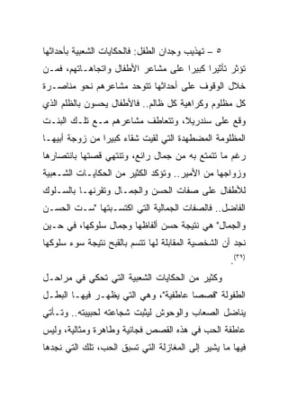 ‫٥ – ﺘﻬﺫﻴﺏ ﻭﺠﺩﺍﻥ ﺍﻟﻁﻔل: ﻓﺎﻟﺤﻜﺎﻴﺎﺕ ﺍﻟﺸﻌﺒﻴﺔ ﺒﺄﺤﺩﺍﺜﻬﺎ‬
‫ﺘﺅﺜﺭ ﺘﺄﺜﻴﺭﺍ ﻜﺒﻴﺭﺍ ﻋﻠﻰ ﻤﺸﺎﻋﺭ ﺍﻷﻁﻔﺎل ﻭﺍﺘﺠﺎﻫـﺎﺘﻬﻡ، ﻓﻤـﻥ‬
                                    ‫‪‬‬     ‫‪‬‬
‫ﺨﻼل ﺍﻟﻭﻗﻭﻑ ﻋﻠﻰ ﺃﺤﺩﺍﺜﻬﺎ ﺘﺘﻭﺤﺩ ﻤﺸﺎﻋﺭﻫﻡ ﻨﺤﻭ ﻤﻨﺎﺼـﺭﺓ‬
‫ﻜل ﻤﻅﻠﻭﻡ ﻭﻜﺭﺍﻫﻴﺔ ﻜل ﻅﺎﻟﻡ.. ﻓﺎﻷﻁﻔﺎل ﻴﺤﺴﻭﻥ ﺒﺎﻟﻅﻠﻡ ﺍﻟﺫﻱ‬
‫ﻭﻗﻊ ﻋﻠﻰ ﺴﻨﺩﺭﻴﻼ، ﻭﺘﺘﻌﺎﻁﻑ ﻤﺸﺎﻋﺭﻫﻡ ﻤـﻊ ﺘﻠـﻙ ﺍﻟﺒﻨـﺕ‬
‫ﺍﻟﻤﻅﻠﻭﻤﺔ ﺍﻟﻤﻀﻁﻬﺩﺓ ﺍﻟﺘﻲ ﻟﻘﻴﺕ ﺸﻘﺎﺀ ﻜﺒﻴﺭﺍ ﻤﻥ ﺯﻭﺠﺔ ﺃﺒﻴﻬـﺎ‬
                ‫‪‬‬    ‫‪‬‬
‫ﺭﻏﻡ ﻤﺎ ﺘﺘﻤﺘﻊ ﺒﻪ ﻤﻥ ﺠﻤﺎل ﺭﺍﺌﻊ، ﻭﺘﻨﺘﻬﻲ ﻗﺼﺘﻬﺎ ﺒﺎﻨﺘﺼﺎﺭﻫﺎ‬
‫ﻭﺯﻭﺍﺠﻬﺎ ﻤﻥ ﺍﻷﻤﻴﺭ.. ﻭﺘﺅﻜﺩ ﺍﻟﻜﺜﻴﺭ ﻤﻥ ﺍﻟﺤﻜﺎﻴـﺎﺕ ﺍﻟﺸـﻌﺒﻴﺔ‬
‫ﻟﻸﻁﻔﺎل ﻋﻠﻰ ﺼﻔﺎﺕ ﺍﻟﺤﺴﻥ ﻭﺍﻟﺠﻤـﺎل ﻭﺘﻘﺭﻨﻬـﺎ ﺒﺎﻟﺴـﻠﻭﻙ‬
‫ﺍﻟﻔﺎﻀل.. ﻓﺎﻟﺼﻔﺎﺕ ﺍﻟﺠﻤﺎﻟﻴﺔ ﺍﻟﺘﻲ ﺍﻜﺘﺴـﺒﺘﻬﺎ "ﺴـﺕ ﺍﻟﺤﺴـﻥ‬
‫ﻭﺍﻟﺠﻤﺎل" ﻫﻲ ﻨﺘﻴﺠﺔ ﺤﺴﻥ ﺃﻟﻔﺎﻅﻬﺎ ﻭﺠﻤﺎل ﺴﻠﻭﻜﻬﺎ، ﻓﻲ ﺤـﻴﻥ‬
‫ﻨﺠﺩ ﺃﻥ ﺍﻟﺸﺨﺼﻴﺔ ﺍﻟﻤﻘﺎﺒﻠﺔ ﻟﻬﺎ ﺘﺘﺴﻡ ﺒﺎﻟﻘﺒﺢ ﻨﺘﻴﺠﺔ ﺴﻭﺀ ﺴﻠﻭﻜﻬﺎ‬
                                                    ‫)٩٣(.‬
‫ﻭﻜﺜﻴﺭ ﻤﻥ ﺍﻟﺤﻜﺎﻴﺎﺕ ﺍﻟﺸﻌﺒﻴﺔ ﺍﻟﺘﻲ ﺘﺤﻜﻲ ﻓﻲ ﻤﺭﺍﺤـل‬
‫ﺍﻟﻁﻔﻭﻟﺔ "ﻗﺼﺼﺎ ﻋﺎﻁﻔﻴﺔ"، ﻭﻫﻲ ﺍﻟﺘﻲ ﻴﻅﻬـﺭ ﻓﻴﻬـﺎ ﺍﻟﺒﻁـل‬
‫ﻴﻨﺎﻀل ﺍﻟﺼﻌﺎﺏ ﻭﺍﻟﻭﺤﻭﺵ ﻟﻴﺜﺒﺕ ﺸﺠﺎﻋﺘﻪ ﻟﺤﺒﻴﺒﺘﻪ.. ﻭﺘـﺄﺘﻲ‬
‫ﻋﺎﻁﻔﺔ ﺍﻟﺤﺏ ﻓﻲ ﻫﺫﻩ ﺍﻟﻘﺼﺹ ﻓﺠﺎﺌﻴﺔ ﻭﻁﺎﻫﺭﺓ ﻭﻤﺜﺎﻟﻴﺔ، ﻭﻟﻴﺱ‬
‫ﻓﻴﻬﺎ ﻤﺎ ﻴﺸﻴﺭ ﺇﻟﻰ ﺍﻟﻤﻐﺎﺯﻟﺔ ﺍﻟﺘﻲ ﺘﺴﺒﻕ ﺍﻟﺤﺏ، ﺘﻠﻙ ﺍﻟﺘﻲ ﻨﺠﺩﻫﺎ‬
 