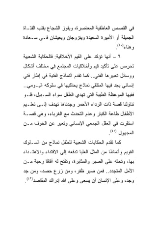 ‫ﻓﻲ ﺍﻟﻘﺼﺹ ﺍﻟﻌﺎﻁﻔﻴﺔ ﺍﻟﻤﻌﺎﺼﺭﺓ، ﻭﻴﻔﻭﺯ ﺍﻟﺸﺠﺎﻉ ﺒﻘﻠﺏ ﺍﻟﻔﺘـﺎﺓ‬
‫ﺍﻟﺠﻤﻴﻠﺔ ﺃﻭ ﺍﻷﻤﻴﺭﺓ ﺍﻟﺴﻌﻴﺩﺓ ﻭﻴﺘﺯﻭﺠﺎﻥ ﻭﻴﻌﻴﺸﺎﻥ ﻓـﻲ ﺴـﻌﺎﺩﺓ‬
                                                ‫ﻭﻫﻨﺎﺀ)٠٤(.‬
‫٦ – ﺃﻨﻬﺎ ﺘﺅﻜﺩ ﻋﻠﻰ ﺍﻟﻘﻴﻡ ﺍﻷﺨﻼﻗﻴﺔ: ﻓﺎﻟﺤﻜﺎﻴﺔ ﺍﻟﺸﻌﺒﻴﺔ‬
‫ﺘﺤﺭﺹ ﻋﻠﻰ ﺘﺄﻜﻴﺩ ﻗﻴﻡ ﻭﺃﺨﻼﻗﻴﺎﺕ ﺍﻟﻤﺠﺘﻤﻊ ﻓﻲ ﻤﺨﺘﻠﻑ ﺃﺸﻜﺎل‬
‫ﻭﻭﺴﺎﺌل ﺘﻌﺒﻴﺭﻫﺎ ﺍﻟﻔﻨﻲ.. ﻜﻤﺎ ﺘﻘﺩﻡ ﺍﻟﻨﻤﺎﺫﺝ ﺍﻟﻔﻨﻴﺔ ﻓﻲ ﺇﻁﺎﺭ ﻓﻨﻲ‬
‫ﺇﻨﺴﺎﻨﻲ ﻴﺠﺩ ﻓﻴﻬﺎ ﺍﻟﻤﺘﻠﻘﻲ ﻨﻤﺎﺫﺝ ﻴﺤﺎﻜﻴﻬﺎ ﻓﻲ ﺴﻠﻭﻜﻪ ﺍﻟﻴـﻭﻤﻲ..‬
‫ﻓﻔﻴﻬﺎ ﺍﻟﻤﻭﻋﻅﺔ ﺍﻟﻁﻴﺒﺔ ﺍﻟﺘﻲ ﺘﻬﺩﻱ ﺍﻟﻁﻔل ﺴﻭﺍﺀ ﺍﻟﺴـﺒﻴل، ﻓﻠـﻭ‬
‫ﺘﻨﺎﻭﻟﻨﺎ ﻗﺼﺔ ﺫﺍﺕ ﺍﻟﺭﺩﺍﺀ ﺍﻷﺤﻤﺭ ﻭﺠﺩﻨﺎﻫﺎ ﺘﻬﺩﻑ ﺇﻟـﻰ ﺘﻌﻠـﻴﻡ‬
‫ﺍﻷﻁﻔﺎل ﻁﺎﻋﺔ ﺍﻟﻜﺒﺎﺭ ﻭﻋﺩﻡ ﺍﻟﺘﺤﺩﺙ ﻤﻊ ﺍﻟﻐﺭﺒﺎﺀ، ﻭﻫﻲ ﻗﺼـﺔ‬
‫ﺍﺴﺘﻘﺭﺕ ﻓﻲ ﺍﻟﻌﻘل ﺍﻟﺠﻤﻌﻲ ﺍﻹﻨﺴﺎﻨﻲ ﻭﺘﻌﺒﺭ ﻋﻥ ﺍﻟﺨﻭﻑ ﻤـﻥ‬
                                            ‫ﺍﻟﻤﺠﻬﻭل )١٤(.‬
‫ﻜﻤﺎ ﺘﻘﺩﻡ ﺍﻟﺤﻜﺎﻴﺎﺕ ﺍﻟﺸﻌﺒﻴﺔ ﻟﻠﻁﻔل ﻨﻤﺎﺫﺝ ﻤﻥ ﺍﻟﺴـﻠﻭﻙ‬
‫ﺍﻟﻘﻭﻴﻡ ﻭﺃﻨﻤﺎﻁﺎ ﻤﻥ ﺍﻟﻤﺜل ﺍﻟﻌﻠﻴﺎ ﺘﺩﻓﻌﻪ ﺇﻟﻰ ﺍﻻﻗﺘﺩﺍﺀ ﻭﺍﻻﻫﺘـﺩﺍﺀ‬
‫ﺒﻬﺎ، ﻭﺘﺤﺜﻪ ﻋﻠﻰ ﺍﻟﺼﺒﺭ ﻭﺍﻟﻤﺜﺎﺒﺭﺓ، ﻭﺘﻔﺘﺢ ﻟﻪ ﺁﻓﺎﻗﺎ ﺭﺤﺒﺔ ﻤـﻥ‬
          ‫ﹰ‬
‫ﺍﻷﻤل ﺍﻟﻤﺘﺠﺩﺩ.. ﻓﻤﻥ ﺼﺒﺭ ﻅﻔﺭ، ﻭﻤﻥ ﺯﺭﻉ ﺤﺼﺩ، ﻭﻤﻥ ﺠﺩ‬
‫ﻭﺠﺩ، ﻭﻋﻠﻰ ﺍﻹﻨﺴﺎﻥ ﺃﻥ ﻴﺴﻌﻰ ﻭﻋﻠﻰ ﺍﷲ ﺇﺩﺭﺍﻙ ﺍﻟﻤﻘﺎﺼﺩ)٢٤(.‬
 