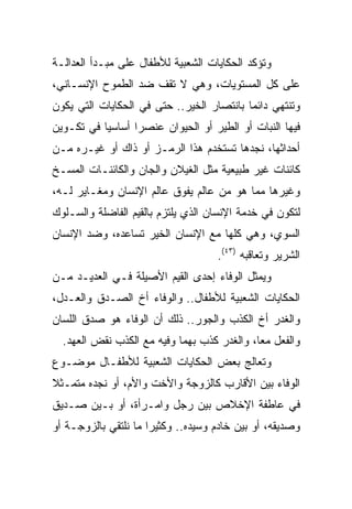 ‫ﻭﺘﺅﻜﺩ ﺍﻟﺤﻜﺎﻴﺎﺕ ﺍﻟﺸﻌﺒﻴﺔ ﻟﻸﻁﻔﺎل ﻋﻠﻰ ﻤﺒـﺩﺃ ﺍﻟﻌﺩﺍﻟـﺔ‬
‫ﻋﻠﻰ ﻜل ﺍﻟﻤﺴﺘﻭﻴﺎﺕ، ﻭﻫﻲ ﻻ ﺘﻘﻑ ﻀﺩ ﺍﻟﻁﻤﻭﺡ ﺍﻹﻨﺴـﺎﻨﻲ،‬
‫ﻭﺘﻨﺘﻬﻲ ﺩﺍﺌﻤﺎ ﺒﺎﻨﺘﺼﺎﺭ ﺍﻟﺨﻴﺭ.. ﺤﺘﻰ ﻓﻲ ﺍﻟﺤﻜﺎﻴﺎﺕ ﺍﻟﺘﻲ ﻴﻜﻭﻥ‬
                                           ‫‪‬‬
‫ﻓﻴﻬﺎ ﺍﻟﻨﺒﺎﺕ ﺃﻭ ﺍﻟﻁﻴﺭ ﺃﻭ ﺍﻟﺤﻴﻭﺍﻥ ﻋﻨﺼﺭﺍ ﺃﺴﺎﺴﻴﺎ ﻓﻲ ﺘﻜـﻭﻴﻥ‬
           ‫‪‬‬      ‫‪‬‬
‫ﺃﺤﺩﺍﺜﻬﺎ، ﻨﺠﺩﻫﺎ ﺘﺴﺘﺨﺩﻡ ﻫﺫﺍ ﺍﻟﺭﻤـﺯ ﺃﻭ ﺫﺍﻙ ﺃﻭ ﻏﻴـﺭﻩ ﻤـﻥ‬
‫ﻜﺎﺌﻨﺎﺕ ﻏﻴﺭ ﻁﺒﻴﻌﻴﺔ ﻤﺜل ﺍﻟﻐﻴﻼﻥ ﻭﺍﻟﺠﺎﻥ ﻭﺍﻟﻜﺎﺌﻨـﺎﺕ ﺍﻟﻤﺴـﺦ‬
‫ﻭﻏﻴﺭﻫﺎ ﻤﻤﺎ ﻫﻭ ﻤﻥ ﻋﺎﻟﻡ ﻴﻔﻭﻕ ﻋﺎﻟﻡ ﺍﻹﻨﺴﺎﻥ ﻭﻤﻐـﺎﻴﺭ ﻟـﻪ،‬
‫ﻟﺘﻜﻭﻥ ﻓﻲ ﺨﺩﻤﺔ ﺍﻹﻨﺴﺎﻥ ﺍﻟﺫﻱ ﻴﻠﺘﺯﻡ ﺒﺎﻟﻘﻴﻡ ﺍﻟﻔﺎﻀﻠﺔ ﻭﺍﻟﺴـﻠﻭﻙ‬
‫ﺍﻟﺴﻭﻱ، ﻭﻫﻲ ﻜﻠﻬﺎ ﻤﻊ ﺍﻹﻨﺴﺎﻥ ﺍﻟﺨﻴﺭ ﺘﺴﺎﻋﺩﻩ، ﻭﻀﺩ ﺍﻹﻨﺴﺎﻥ‬
                                    ‫ﺍﻟﺸﺭﻴﺭ ﻭﺘﻌﺎﻗﺒﻪ )٣٤(.‬
‫ﻭﻴﻤﺜل ﺍﻟﻭﻓﺎﺀ ﺇﺤﺩﻯ ﺍﻟﻘﻴﻡ ﺍﻷﺼﻴﻠﺔ ﻓـﻲ ﺍﻟﻌﺩﻴـﺩ ﻤـﻥ‬
‫ﺍﻟﺤﻜﺎﻴﺎﺕ ﺍﻟﺸﻌﺒﻴﺔ ﻟﻸﻁﻔﺎل.. ﻭﺍﻟﻭﻓﺎﺀ ﺃﺥ ﺍﻟﺼـﺩﻕ ﻭﺍﻟﻌـﺩل،‬
‫ﻭﺍﻟﻐﺩﺭ ﺃﺥ ﺍﻟﻜﺫﺏ ﻭﺍﻟﺠﻭﺭ.. ﺫﻟﻙ ﺃﻥ ﺍﻟﻭﻓﺎﺀ ﻫﻭ ﺼﺩﻕ ﺍﻟﻠﺴﺎﻥ‬
  ‫ﻭﺍﻟﻔﻌل ﻤﻌﺎ، ﻭﺍﻟﻐﺩﺭ ﻜﺫﺏ ﺒﻬﻤﺎ ﻭﻓﻴﻪ ﻤﻊ ﺍﻟﻜﺫﺏ ﻨﻘﺽ ﺍﻟﻌﻬﺩ.‬
                                             ‫‪‬‬
‫ﻭﺘﻌﺎﻟﺞ ﺒﻌﺽ ﺍﻟﺤﻜﺎﻴﺎﺕ ﺍﻟﺸﻌﺒﻴﺔ ﻟﻸﻁﻔـﺎل ﻤﻭﻀـﻭﻉ‬
‫ﺍﻟﻭﻓﺎﺀ ﺒﻴﻥ ﺍﻷﻗﺎﺭﺏ ﻜﺎﻟﺯﻭﺠﺔ ﻭﺍﻷﺨﺕ ﻭﺍﻷﻡ، ﺃﻭ ﻨﺠﺩﻩ ﻤﺘﻤـﺜﻼ‬
‫ﹰ‬
‫ﻓﻲ ﻋﺎﻁﻔﺔ ﺍﻹﺨﻼﺹ ﺒﻴﻥ ﺭﺠل ﻭﺍﻤـﺭﺃﺓ، ﺃﻭ ﺒـﻴﻥ ﺼـﺩﻴﻕ‬
‫ﻭﺼﺩﻴﻘﻪ، ﺃﻭ ﺒﻴﻥ ﺨﺎﺩﻡ ﻭﺴﻴﺩﻩ.. ﻭﻜﺜﻴﺭﺍ ﻤﺎ ﻨﻠﺘﻘﻲ ﺒﺎﻟﺯﻭﺠـﺔ ﺃﻭ‬
                      ‫‪‬‬
 