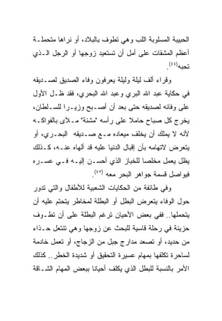 ‫ﺍﻟﺤﺒﻴﺒﺔ ﺍﻟﻤﺴﻠﻭﺒﺔ ﺍﻟﻠﺏ ﻭﻫﻲ ﺘﻁﻭﻑ ﺒﺎﻟﺒﻼﺩ، ﺃﻭ ﻨﺭﺍﻫﺎ ﻤﺘﺤﻤﻠـﺔ‬
‫ﺃﻋﻅﻡ ﺍﻟﻤﺸﻘﺎﺕ ﻋﻠﻰ ﺃﻤل ﺃﻥ ﺘﺴﺘﻌﻴﺩ ﺯﻭﺠﻬﺎ ﺃﻭ ﺍﻟﺭﺠل ﺍﻟـﺫﻱ‬
                                               ‫ﺘﺤﺒﻪ)٤٤(.‬
‫ﻭﻗﺭﺍﺀ ﺃﻟﻑ ﻟﻴﻠﺔ ﻭﻟﻴﻠﺔ ﻴﻌﺭﻓﻭﻥ ﻭﻓﺎﺀ ﺍﻟﺼﺩﻴﻕ ﻟﺼـﺩﻴﻘﻪ‬
‫ﻓﻲ ﺤﻜﺎﻴﺔ ﻋﺒﺩ ﺍﷲ ﺍﻟﺒﺭﻱ ﻭﻋﺒﺩ ﺍﷲ ﺍﻟﺒﺤﺭﻱ، ﻓﻘﺩ ﻅـل ﺍﻷﻭل‬
‫ﻋﻠﻰ ﻭﻓﺎﺌﻪ ﻟﺼﺩﻴﻘﻪ ﺤﺘﻰ ﺒﻌﺩ ﺃﻥ ﺃﺼـﺒﺢ ﻭﺯﻴـﺭﺍ ﻟﻠﺴـﻠﻁﺎﻥ،‬
           ‫‪‬‬
‫ﻴﺨﺭﺝ ﻜل ﺼﺒﺎﺡ ﺤﺎﻤﻼ ﻋﻠﻰ ﺭﺃﺴﻪ "ﻤﺸﻨﺔ" ﻤـﻶﻯ ﺒﺎﻟﻔﻭﺍﻜـﻪ‬
                               ‫ﹰ‬
‫ﻷﻨﻪ ﻻ ﻴﻤﻠﻙ ﺃﻥ ﻴﺨﻠﻑ ﻤﻴﻌﺎﺩﻩ ﻤـﻊ ﺼـﺩﻴﻘﻪ ﺍﻟﺒﺤـﺭﻱ، ﺃﻭ‬
‫ﻴﺘﻌﺭﺽ ﻻﺘﻬﺎﻤﻪ ﺒﺄﻥ ﺇﻗﺒﺎل ﺍﻟﺩﻨﻴﺎ ﻋﻠﻴﻪ ﻗﺩ ﺃﻟﻬﺎﻩ ﻋﻨـﻪ، ﻜـﺫﻟﻙ‬
‫ﻴﻅل ﻴﻌﻤل ﻤﺨﻠﺼﺎ ﻟﻠﺨﺒﺎﺯ ﺍﻟﺫﻱ ﺃﺤﺴـﻥ ﺇﻟﻴـﻪ ﻓـﻲ ﻋﺴـﺭﻩ‬
                                   ‫‪‬‬
                    ‫ﻓﻴﻭﺍﺼل ﻗﺴﻤﺔ ﺠﻭﺍﻫﺭ ﺍﻟﺒﺤﺭ ﻤﻌﻪ )٥٤(.‬
‫ﻭﻓﻲ ﻁﺎﺌﻔﺔ ﻤﻥ ﺍﻟﺤﻜﺎﻴﺎﺕ ﺍﻟﺸﻌﺒﻴﺔ ﻟﻸﻁﻔﺎل ﻭﺍﻟﺘﻲ ﺘﺩﻭﺭ‬
‫ﺤﻭل ﺍﻟﻭﻓﺎﺀ ﻴﺘﻌﺭﺽ ﺍﻟﺒﻁل ﺃﻭ ﺍﻟﺒﻁﻠﺔ ﻟﻤﺨﺎﻁﺭ ﻴﺘﺤﺘﻡ ﻋﻠﻴﻪ ﺃﻥ‬
‫ﻴﺘﺤﻤﻠﻬﺎ.. ﻓﻔﻲ ﺒﻌﺽ ﺍﻷﺤﻴﺎﻥ ﺘﺭﻏﻡ ﺍﻟﺒﻁﻠﺔ ﻋﻠﻰ ﺃﻥ ﺘﻁـﻭﻑ‬
‫ﺤﺯﻴﻨﺔ ﻓﻲ ﺭﺤﻠﺔ ﻗﺎﺴﻴﺔ ﻟﻠﺒﺤﺙ ﻋﻥ ﺯﻭﺠﻬﺎ ﻭﻫﻲ ﺘﻨﺘﻌل ﺤـﺫﺍﺀ‬
‫ﻤﻥ ﺤﺩﻴﺩ، ﺃﻭ ﺘﺼﻌﺩ ﻤﺩﺍﺭﺝ ﺠﺒل ﻤﻥ ﺍﻟﺯﺠﺎﺝ، ﺃﻭ ﺘﻌﻤل ﺨﺎﺩﻤﺔ‬
‫ﻟﺴﺎﺤﺭﺓ ﺘﻜﻠﻔﻬﺎ ﺒﻤﻬﺎﻡ ﻋﺴﻴﺭﺓ ﺍﻟﺘﺤﻘﻴﻕ ﺃﻭ ﺸﺩﻴﺩﺓ ﺍﻟﺨﻁﺭ.. ﻜﺫﻟﻙ‬
‫ﺍﻷﻤﺭ ﺒﺎﻟﻨﺴﺒﺔ ﻟﻠﺒﻁل ﺍﻟﺫﻱ ﻴﻜﻠﻑ ﺃﺤﻴﺎﻨﺎ ﺒﺒﻌﺽ ﺍﻟﻤﻬﺎﻡ ﺍﻟﺸـﺎﻗﺔ‬
                     ‫ﹰ‬
 