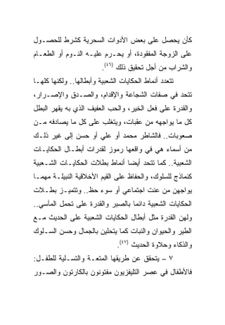 ‫ﻜﺄﻥ ﻴﺤﺼل ﻋﻠﻰ ﺒﻌﺽ ﺍﻷﺩﻭﺍﺕ ﺍﻟﺴﺤﺭﻴﺔ ﻜﺸﺭﻁ ﻟﻠﺤﺼـﻭل‬
‫ﻋﻠﻰ ﺍﻟﺯﻭﺠﺔ ﺍﻟﻤﻔﻘﻭﺩﺓ، ﺃﻭ ﻴﺤـﺭﻡ ﻋﻠﻴـﻪ ﺍﻟﻨـﻭﻡ ﺃﻭ ﺍﻟﻁﻌـﺎﻡ‬
                         ‫ﻭﺍﻟﺸﺭﺍﺏ ﻤﻥ ﺃﺠل ﺘﺤﻘﻴﻕ ﺫﻟﻙ )٦٤(.‬
‫ﺘﺘﻌﺩﺩ ﺃﻨﻤﺎﻁ ﺍﻟﺤﻜﺎﻴﺎﺕ ﺍﻟﺸﻌﺒﻴﺔ ﻭﺃﺒﻁﺎﻟﻬﺎ.. ﻭﻟﻜﻨﻬﺎ ﻜﻠﻬـﺎ‬
‫ﺘﺘﺤﺩ ﻓﻲ ﺼﻔﺎﺕ ﺍﻟﺸﺠﺎﻋﺔ ﻭﺍﻹﻗﺩﺍﻡ، ﻭﺍﻟﺼـﺩﻕ ﻭﺍﻹﺼـﺭﺍﺭ،‬
‫ﻭﺍﻟﻘﺩﺭﺓ ﻋﻠﻰ ﻓﻌل ﺍﻟﺨﻴﺭ، ﻭﺍﻟﺤﺏ ﺍﻟﻌﻔﻴﻑ ﺍﻟﺫﻱ ﺒﻪ ﻴﻘﻬﺭ ﺍﻟﺒﻁل‬
‫ﻜل ﻤﺎ ﻴﻭﺍﺠﻬﻪ ﻤﻥ ﻋﻘﺒﺎﺕ، ﻭﻴﺘﻐﻠﺏ ﻋﻠﻰ ﻜل ﻤﺎ ﻴﺼﺎﺩﻓﻪ ﻤـﻥ‬
‫ﺼﻌﻭﺒﺎﺕ.. ﻓﺎﻟﺸﺎﻁﺭ ﻤﺤﻤﺩ ﺃﻭ ﻋﻠﻲ ﺃﻭ ﺤﺴﻥ ﺇﻟﻰ ﻏﻴﺭ ﺫﻟـﻙ‬
‫ﻤﻥ ﺃﺴﻤﺎﺀ ﻫﻲ ﻓﻲ ﻭﺍﻗﻌﻬﺎ ﺭﻤﻭﺯ ﻟﻘﺩﺭﺍﺕ ﺃﺒﻁـﺎل ﺍﻟﺤﻜﺎﻴـﺎﺕ‬
‫ﺍﻟﺸﻌﺒﻴﺔ.. ﻜﻤﺎ ﺘﺘﺤﺩ ﺃﻴﻀﺎ ﺃﻨﻤﺎﻁ ﺒﻁﻼﺕ ﺍﻟﺤﻜﺎﻴـﺎﺕ ﺍﻟﺸـﻌﺒﻴﺔ‬
                               ‫‪‬‬
‫ﻜﻨﻤﺎﺫﺝ ﻟﻠﺴﻠﻭﻙ، ﻭﺍﻟﺤﻔﺎﻅ ﻋﻠﻰ ﺍﻟﻘﻴﻡ ﺍﻷﺨﻼﻗﻴﺔ ﺍﻟﻨﺒﻴﻠـﺔ ﻤﻬﻤـﺎ‬
‫ﻴﻭﺍﺠﻬﻥ ﻤﻥ ﻋﻨﺕ ﺍﺠﺘﻤﺎﻋﻲ ﺃﻭ ﺴﻭﺀ ﺤﻅ.. ﻭﺘﺘﻤﻴـﺯ ﺒﻁـﻼﺕ‬
‫ﺍﻟﺤﻜﺎﻴﺎﺕ ﺍﻟﺸﻌﺒﻴﺔ ﺩﺍﺌﻤﺎ ﺒﺎﻟﺼﺒﺭ ﻭﺍﻟﻘﺩﺭﺓ ﻋﻠﻰ ﺘﺤﻤل ﺍﻟﻤﺂﺴﻲ..‬
                                  ‫‪‬‬
‫ﻭﻟﻬﻥ ﺍﻟﻘﺩﺭﺓ ﻤﺜل ﺃﺒﻁﺎل ﺍﻟﺤﻜﺎﻴﺎﺕ ﺍﻟﺸﻌﺒﻴﺔ ﻋﻠﻰ ﺍﻟﺤﺩﻴﺙ ﻤـﻊ‬
‫ﺍﻟﻁﻴﺭ ﻭﺍﻟﺤﻴﻭﺍﻥ ﻭﺍﻟﻨﺒﺎﺕ ﻜﻤﺎ ﻴﺘﺤﻠﻴﻥ ﺒﺎﻟﺠﻤﺎل ﻭﺤﺴﻥ ﺍﻟﺴـﻠﻭﻙ‬
                               ‫ﻭﺍﻟﺫﻜﺎﺀ ﻭﺤﻼﻭﺓ ﺍﻟﺤﺩﻴﺙ )٧٤(.‬
‫٧ – ﻴﺘﺤﻘﻕ ﻋﻥ ﻁﺭﻴﻘﻬﺎ ﺍﻟﻤﺘﻌـﺔ ﻭﺍﻟﺘﺴـﻠﻴﺔ ﻟﻠﻁﻔـل:‬
‫ﻓﺎﻷﻁﻔﺎل ﻓﻲ ﻋﺼﺭ ﺍﻟﺘﻠﻴﻔﺯﻴﻭﻥ ﻤﻔﺘﻭﻨﻭﻥ ﺒﺎﻟﻜﺎﺭﺘﻭﻥ ﻭﺍﻟﺼـﻭﺭ‬
 