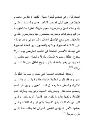 ‫ﺍﻟﻤﺘﺤﺭﻜﺔ، ﻭﻫﻲ ﺘﺸﺩﻫﻡ ﻟﻴﺒﻘﻭﺍ ﻤﻌﻬﺎ.. ﻟﻜﻨﻬﺎ ﻻ ﺘﺒﻘـﻰ ﻤﻌﻬـﻡ‬
‫ﻁﻭﻴﻼ ﻓﻲ ﺤﻴﻥ ﺘﺒﻘﻰ ﻗﺼﺹ ﺍﻟﺸﺎﻁﺭ ﺤﺴﻥ ﻭﺍﻟﺴﻨﺩﺒﺎﺩ ﻭﻋﻠـﻲ‬
                                           ‫ﹰ‬
‫ﺒﺎﺒﺎ ﻭﻋﻼﺀ ﺍﻟﺩﻴﻥ ﻭﺴﻨﻭﻫﻭﻴﺕ ﻤﻌﻬﻡ ﻁﻭﻴﻼ، ﻨﻅﺭﺍ ﻟﻤﺎ ﺘﺤﺘﻭﻴـﻪ‬
             ‫‪‬‬    ‫ﹰ‬
‫ﻤﻥ ﻗﻴﻡ ﻭﺴﻠﻭﻜﻴﺎﺕ ﻭﻤﻌﺎﺭﻑ ﻴﺴﺘﻤﺘﻌﻭﻥ ﺒﻬﺎ ﻭﻴﺤﺭﺼﻭﻥ ﻋﻠـﻰ‬
‫ﻤﺘﺎﺒﻌﺘﻬﺎ.. ﻨﻌﻡ ﻴﺘﺎﺒﻊ ﺍﻷﻁﻔﺎل ﺃﻋﻤﺎل ﻭﺍﻟﺕ ﺩﻴﺯﻨﻲ ﻭﺤﻨﺎ ﺒﺭﺒﺎﺭﺍ‬
‫ﻋﻠﻰ ﺍﻟﺸﺎﺸﺔ ﺍﻟﺼﻐﻴﺭﺓ، ﻭﻟﻜﻨﻬﻡ ﻴﺘﻘﻤﺼﻭﻥ ﺩﻭﺭ ﺍﻟﺒﻁﺔ ﺍﻟﺼﻐﻴﺭﺓ‬
‫ﺍﻟﺘﻲ ﺘﻬﺩﺩﻫﺎ ﺍﻷﺨﻁﺎﺭ ﺍﻟﻤﺘﻤﺜﻠﺔ ﻓﻲ ﺍﻟﺜﻌﻠﺏ ﺍﻟﻤﺘﺭﺒﺹ ﺒﻬـﺎ، ﻭﻻ‬
‫ﻴﻨﺨﺩﻉ ﺍﻷﻁﻔﺎل ﺒﺼﻭﺘﻪ ﺍﻟﻤﺒﻁﻥ ﺒﺎﻟﺭﻗﺔ ﻭﺍﻟﺤﻨﺎﻥ، ﻓﻬﻡ ﻴﻌﻠﻤـﻭﻥ‬
‫ﺃﻨﻪ ﻴﺭﻴﺩ ﺃﻥ ﻴﻐﺩﺭ ﺒﺎﻟﺒﻁﺔ، ﻭﻜﻡ ﻴﺴﺘﺭﻴﺢ ﺍﻟﻁﻔل ﺤﻴﻥ ﺘﻔﻠﺕ ﻤـﻥ‬
                                             ‫ﺒﺭﺍﺜﻨﻪ )٨٤(.‬
‫ﻭﺘﺘﻌﺩﺩ ﺍﻟﺤﻜﺎﻴﺎﺕ ﺍﻟﺸﻌﺒﻴﺔ ﺍﻟﺘﻲ ﺘﺤﻘـﻕ ﺘﺴـﻠﻴﺔ ﺍﻟﻁﻔـل‬
‫ﻭﺴﺭﻭﺭﻩ، ﻓﻘﺩ ﺘﻜﻭﻥ ﺍﻟﺤﻜﺎﻴﺔ ﻫﺯﻟﻴﺔ ﺒﺤﺘﺔ ﻭﻓﻴﻬﺎ ﺴـﺨﺭﻴﺔ ﻤـﻥ‬
‫ﺍﻷﻏﺒﻴﺎﺀ ﻭﺍﻟﺤﻤﻘﻰ ﻤﻤﺎ ﻴﺠﻌـل ﺍﻟﻤﺴـﺘﻤﻌﻴﻥ ﻴـﺭﻭﻥ ﻏﺒـﺎﺀﻫﻡ‬
‫ﻭﺤﻤﻘﻬﻡ ﻤﻀﺎﻋﻔﺎ.. ﻭﺴﺨﺭﻴﺎﺕ "ﺍﻟﻌﺒﻴﻁ" ﻭﺘﻬﺭﻴﺠﻪ ﻭﻤﺂﺯﻗﻪ ﺘﻘﺩﻡ‬
                                        ‫ﹰ‬
‫ﺍﻟﻔﻜﺎﻫﺔ، ﻭﻟﻜﻨﻬﺎ ﻋﺎﺩﺓ ﻤﺎ ﺘﻜﻭﻥ ﻏﻴﺭ ﻗﺎﺴﻴﺔ ﻭﻻ ﺠـﺎﺩﺓ.. ﻭﻓـﻲ‬
‫ﻜﺜﻴﺭ ﻤﻥ ﺍﻟﺤﻜﺎﻴﺎﺕ ﻴﻔﻭﺯ "ﺍﻟﻌﺒﻴﻁ" ﺒﺎﻟﺠﻭﺍﺌﺯ ﻭﺍﻟﻤﻜﺎﻓﺂﺕ، ﻭﻓـﻲ‬
‫ﺒﻌﻀﻬﺎ ﺍﻵﺨﺭ ﻗﺩ ﻴﺅﺩﻱ ﺍﻟﺘﻔﺴﻴﺭ ﺍﻟﺤﺭﻓﻲ ﻟﻤﺎ ﻴﻁﻠﺏ ﻤﻨﻪ ﺇﻟـﻰ‬
                                       ‫ﻤﺂﺯﻕ ﺤﺭﺠﺔ )٩٤(.‬
 