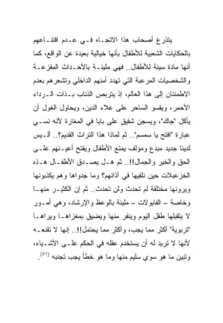 ‫ﻴﺘﺫﺭﻉ ﺃﺼﺤﺎﺏ ﻫﺫﺍ ﺍﻻﺘﺠـﺎﻩ ﻓـﻲ ﻋـﺩﻡ ﺍﻗﺘﻨـﺎﻋﻬﻡ‬
‫ﺒﺎﻟﺤﻜﺎﻴﺎﺕ ﺍﻟﺸﻌﺒﻴﺔ ﻟﻸﻁﻔﺎل ﺒﺄﻨﻬﺎ ﺨﻴﺎﻟﻴﺔ ﺒﻌﻴﺩﺓ ﻋﻥ ﺍﻟﻭﺍﻗﻊ، ﻜﻤﺎ‬
‫ﺃﻨﻬﺎ ﻤﺎﺩﺓ ﺴﻴﺌﺔ ﻟﻸﻁﻔﺎل.. ﻓﻬﻲ ﻤﻠﻴﺌـﺔ ﺒﺎﻷﺤـﺩﺍﺙ ﺍﻟﻤﻔﺯﻋـﺔ‬
‫ﻭﺍﻟﺸﺨﺼﻴﺎﺕ ﺍﻟﻤﺭﻋﺒﺔ ﺍﻟﺘﻲ ﺘﻬﺩﺩ ﺃﻤﻨﻬﻡ ﺍﻟﺩﺍﺨﻠﻲ ﻭﺘﺸﻌﺭﻫﻡ ﺒﻌﺩﻡ‬
‫ﺍﻻﻁﻤﺌﻨﺎﻥ ﺇﻟﻰ ﻫﺫﺍ ﺍﻟﻌﺎﻟﻡ، ﺇﺫ ﻴﺘﺭﺒﺹ ﺍﻟﺫﺌﺎﺏ ﺒـﺫﺍﺕ ﺍﻟـﺭﺩﺍﺀ‬
‫ﺍﻷﺤﻤﺭ، ﻭﻴﻘﺴﻭ ﺍﻟﺴﺎﺤﺭ ﻋﻠﻰ ﻋﻼﺀ ﺍﻟﺩﻴﻥ، ﻭﻴﺤﺎﻭل ﺍﻟﻐﻭل ﺃﻥ‬
‫ﻴﺄﻜل "ﺠﺎﻙ"، ﻭﻴﺴﺠﻥ ﺸﻘﻴﻕ ﻋﻠﻰ ﺒﺎﺒﺎ ﻓﻲ ﺍﻟﻤﻐﺎﺭﺓ ﻷﻨﻪ ﻨﺴـﻲ‬
‫ﻋﺒﺎﺭﺓ "ﺍﻓﺘﺢ ﻴﺎ ﺴﻤﺴﻡ".. ﺜﻡ ﻟﻤﺎﺫﺍ ﻫﺫﺍ ﺍﻟﺘﺭﺍﺙ ﺍﻟﻘﺩﻴﻡ؟.. ﺃﻟـﻴﺱ‬
‫ﻟﺩﻴﻨﺎ ﺠﺩﻴﺩ ﻤﺒﺩﻉ ﻭﻤﺅﻟﻑ ﻴﻤﺘﻊ ﺍﻷﻁﻔﺎل ﻭﻴﻔﺘﺢ ﺃﻋﻴـﻨﻬﻡ ﻋﻠـﻰ‬
‫ﺍﻟﺤﻕ ﻭﺍﻟﺨﻴﺭ ﻭﺍﻟﺠﻤﺎل!!.. ﺜﻡ ﻫـل ﻴﺼـﺩﻕ ﺍﻷﻁﻔـﺎل ﻫـﺫﻩ‬
‫ﺍﻟﺨﺯﻋﺒﻼﺕ ﺤﻴﻥ ﻨﻠﻘﻴﻬﺎ ﻓﻲ ﺁﺫﺍﻨﻬﻡ؟ ﻭﻤﺎ ﺠﺩﻭﺍﻫﺎ ﻭﻫﻡ ﻴﻜﺫﺒﻭﻨﻬﺎ‬
‫ﻭﻴﺭﻭﻨﻬﺎ ﻤﺨﺘﻠﻘﺔ ﻟﻡ ﺘﺤﺩﺙ ﻭﻟﻥ ﺘﺤﺩﺙ.. ﺜﻡ ﺇﻥ ﺍﻟﻜﺜﻴـﺭ ﻤﻨﻬـﺎ‬
‫ﻭﺨﺎﺼﺔ – ﺍﻟﻔﺎﺒﻭﻻﺕ – ﻤﻠﻴﺌﺔ ﺒﺎﻟﻭﻋﻅ ﻭﺍﻹﺭﺸﺎﺩ، ﻭﻫﻲ ﺃﻤـﻭﺭ‬
‫ﻻ ﻴﺘﻘﺒﻠﻬﺎ ﻁﻔل ﺍﻟﻴﻭﻡ ﻭﻴﻨﻔﺭ ﻤﻨﻬﺎ ﻭﻴﻀﻴﻕ ﺒﻤﻐﺯﺍﻫـﺎ ﻭﻴﺭﺍﻫـﺎ‬
‫"ﺘﺭﺒﻭﻴﺔ" ﺃﻜﺜﺭ ﻤﻤﺎ ﻴﺠﺏ، ﻭﺃﻜﺜﺭ ﻤﻤﺎ ﻴﺤﺘﻤل!!.. ﺇﻨﻬﺎ ﻻ ﺘﻘﻨﻌـﻪ‬
‫ﻷﻨﻬﺎ ﻻ ﺘﺭﻴﺩ ﻟﻪ ﺃﻥ ﻴﺴﺘﺨﺩﻡ ﻋﻘﻠﻪ ﻓﻲ ﺍﻟﺤﻜﻡ ﻋﻠـﻰ ﺍﻷﺸـﻴﺎﺀ،‬
 ‫ﻭﺘﺒﻴﻥ ﻤﺎ ﻫﻭ ﺴﻭﻱ ﺴﻠﻴﻡ ﻤﻨﻬﺎ ﻭﻤﺎ ﻫﻭ ﺨﻁﺄ ﻴﺠﺏ ﺘﺠﻨﺒﻪ )١٥(.‬
 