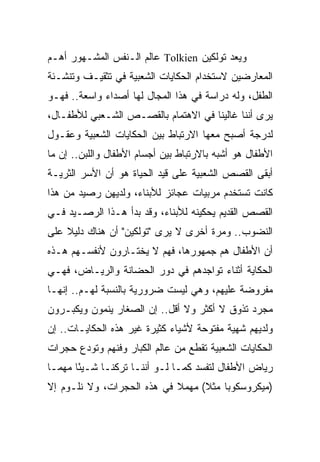 ‫ﻭﻴﻌﺩ ﺘﻭﻟﻜﻴﻥ ‪ Tolkien‬ﻋﺎﻟﻡ ﺍﻟـﻨﻔﺱ ﺍﻟﻤﺸـﻬﻭﺭ ﺃﻫـﻡ‬
‫ﺍﻟﻤﻌﺎﺭﻀﻴﻥ ﻻﺴﺘﺨﺩﺍﻡ ﺍﻟﺤﻜﺎﻴﺎﺕ ﺍﻟﺸﻌﺒﻴﺔ ﻓﻲ ﺘﺜﻘﻴـﻑ ﻭﺘﻨﺸـﺌﺔ‬
‫ﺍﻟﻁﻔل، ﻭﻟﻪ ﺩﺭﺍﺴﺔ ﻓﻲ ﻫﺫﺍ ﺍﻟﻤﺠﺎل ﻟﻬﺎ ﺃﺼﺩﺍﺀ ﻭﺍﺴﻌﺔ.. ﻓﻬـﻭ‬
‫ﻴﺭﻯ ﺃﻨﻨﺎ ﻏﺎﻟﻴﻨﺎ ﻓﻲ ﺍﻻﻫﺘﻤﺎﻡ ﺒﺎﻟﻘﺼـﺹ ﺍﻟﺸـﻌﺒﻲ ﻟﻸﻁﻔـﺎل،‬
‫ﻟﺩﺭﺠﺔ ﺃﺼﺒﺢ ﻤﻌﻬﺎ ﺍﻻﺭﺘﺒﺎﻁ ﺒﻴﻥ ﺍﻟﺤﻜﺎﻴﺎﺕ ﺍﻟﺸﻌﺒﻴﺔ ﻭﻋﻘـﻭل‬
‫ﺍﻷﻁﻔﺎل ﻫﻭ ﺃﺸﺒﻪ ﺒﺎﻻﺭﺘﺒﺎﻁ ﺒﻴﻥ ﺃﺠﺴﺎﻡ ﺍﻷﻁﻔﺎل ﻭﺍﻟﻠﺒﻥ.. ﺇﻥ ﻤﺎ‬
‫ﺃﺒﻘﻰ ﺍﻟﻘﺼﺹ ﺍﻟﺸﻌﺒﻴﺔ ﻋﻠﻰ ﻗﻴﺩ ﺍﻟﺤﻴﺎﺓ ﻫﻭ ﺃﻥ ﺍﻷﺴﺭ ﺍﻟﺜﺭﻴـﺔ‬
‫ﻜﺎﻨﺕ ﺘﺴﺘﺨﺩﻡ ﻤﺭﺒﻴﺎﺕ ﻋﺠﺎﺌﺯ ﻟﻸﺒﻨﺎﺀ، ﻭﻟﺩﻴﻬﻥ ﺭﺼﻴﺩ ﻤﻥ ﻫﺫﺍ‬
‫ﺍﻟﻘﺼﺹ ﺍﻟﻘﺩﻴﻡ ﻴﺤﻜﻴﻨﻪ ﻟﻸﺒﻨﺎﺀ، ﻭﻗﺩ ﺒﺩﺃ ﻫـﺫﺍ ﺍﻟﺭﺼـﻴﺩ ﻓـﻲ‬
‫ﺍﻟﻨﻀﻭﺏ.. ﻭﻤﺭﺓ ﺃﺨﺭﻯ ﻻ ﻴﺭﻯ "ﺘﻭﻟﻜﻴﻥ" ﺃﻥ ﻫﻨﺎﻙ ﺩﻟﻴﻼ ﻋﻠﻰ‬
    ‫ﹰ‬
‫ﺃﻥ ﺍﻷﻁﻔﺎل ﻫﻡ ﺠﻤﻬﻭﺭﻫﺎ، ﻓﻬﻡ ﻻ ﻴﺨﺘـﺎﺭﻭﻥ ﻷﻨﻔﺴـﻬﻡ ﻫـﺫﻩ‬
‫ﺍﻟﺤﻜﺎﻴﺔ ﺃﺜﻨﺎﺀ ﺘﻭﺍﺠﺩﻫﻡ ﻓﻲ ﺩﻭﺭ ﺍﻟﺤﻀﺎﻨﺔ ﻭﺍﻟﺭﻴـﺎﺽ، ﻓﻬـﻲ‬
‫ﻤﻔﺭﻭﻀﺔ ﻋﻠﻴﻬﻡ، ﻭﻫﻲ ﻟﻴﺴﺕ ﻀﺭﻭﺭﻴﺔ ﺒﺎﻟﻨﺴﺒﺔ ﻟﻬـﻡ.. ﺇﻨﻬـﺎ‬
‫ﻤﺠﺭﺩ ﺘﺫﻭﻕ ﻻ ﺃﻜﺜﺭ ﻭﻻ ﺃﻗل.. ﺇﻥ ﺍﻟﺼﻐﺎﺭ ﻴﻨﻤﻭﻥ ﻭﻴﻜﺒـﺭﻭﻥ‬
‫ﻭﻟﺩﻴﻬﻡ ﺸﻬﻴﺔ ﻤﻔﺘﻭﺤﺔ ﻷﺸﻴﺎﺀ ﻜﺜﻴﺭﺓ ﻏﻴﺭ ﻫﺫﻩ ﺍﻟﺤﻜﺎﻴـﺎﺕ.. ﺇﻥ‬
‫ﺍﻟﺤﻜﺎﻴﺎﺕ ﺍﻟﺸﻌﺒﻴﺔ ﺘﻘﻁﻊ ﻤﻥ ﻋﺎﻟﻡ ﺍﻟﻜﺒﺎﺭ ﻭﻓﻨﻬﻡ ﻭﺘﻭﺩﻉ ﺤﺠﺭﺍﺕ‬
‫ﺭﻴﺎﺽ ﺍﻷﻁﻔﺎل ﻟﺘﻔﺴﺩ ﻜﻤـﺎ ﻟـﻭ ﺃﻨﻨـﺎ ﺘﺭﻜﻨـﺎ ﺸـﻴﺌﺎ ﻤﻬ ‪‬ـﺎ‬
  ‫ً ﻤ‬
‫)ﻤﻴﻜﺭﻭﺴﻜﻭﺒﺎ ﻤﺜﻼ( ﻤﻬﻤﻼ ﻓﻲ ﻫﺫﻩ ﺍﻟﺤﺠﺭﺍﺕ، ﻭﻻ ﻨﻠـﻭﻡ ﺇﻻ‬
                            ‫ﹰ‬
 