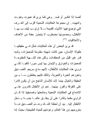 ‫ﺃﻨﻔﺴﻨﺎ ﺇﺫﺍ ﺍﻨﻜﺴﺭ ﺃﻭ ﻓﺴﺩ.. ﻭﻫﻲ ﻜﻤﺎ ﻴﺭﻯ ﻗﺩ ﻫﺠﺭﺕ ﻭﻨﻔﻴـﺕ‬
‫ﻭﺍﻨﺘﻬﻴﺕ.. ﺇﻥ ﻤﺠﻤﻭﻋﺔ ﺍﻟﺤﻜﺎﻴﺎﺕ ﺍﻟﺸﻌﺒﻴﺔ ﺃﻗﺭﺏ ﺇﻟﻰ ﺍﻟﻐـﺭﻑ‬
‫ﺍﻟﺘﻲ ﺘﻭﻀﻊ ﻓﻴﻬﺎ ﺍﻷﺸﻴﺎﺀ ﺍﻟﻘﺩﻴﻤﺔ ﺒـﻼ ﺘﺭﺘﻴـﺏ ﻟﻴﻠﻌـﺏ ﺒﻬـﺎ‬
‫ﺍﻷﻁﻔﺎل، ﻭﻤﻀﻤﻭﻨﻬﺎ ﻤﻀﻁﺭﺏ ﻻ ﻴﺘﺠﺎﻭﺯ ﺤﻔﻨﺔ ﻤﻥ ﺍﻷﻫﺩﺍﻑ‬
                                        ‫ﻭﺍﻷﺨﻼﻗﻴﺎﺕ )٢٥(.‬
‫ﻗﺩ ﻴﺭﻯ ﺍﻟﺒﻌﺽ ﺃﻥ ﻫﺫﻩ ﺍﻟﺤﻜﺎﻴﺎﺕ ﺘﻤﺜل ﻓـﻲ ﺤﻘﻴﻘﺘﻬـﺎ‬
‫ﻁﻔﻭﻟﺔ ﺍﻹﻨﺴﺎﻥ، ﺤﻴﻥ ﻜﺎﻨﺕ ﺸﻬﻴﺘﻪ ﻤﻔﺘﻭﺤﺔ ﻟﻠﻤﻌﺠﺯﺍﺕ، ﻭﻟﺩﻴﻪ‬
‫ﻗﺩﺭ ﻏﻴﺭ ﻗﻠﻴل ﻤﻥ ﺍﻟﻤﻌﺘﻘﺩﺍﺕ، ﻭﻟﻜﻥ ﻫﺫﻩ ﺍﻟﺸـﻬﻴﺔ ﺍﻟﻤﻔﺘﻭﺤـﺔ‬
‫ﻟﻠﻤﻌﺠﺯﺍﺕ ﻭﺍﻟﺨﻭﺍﺭﻕ ﻭﺍﻹﻴﻤﺎﻥ ﺒﻬﺎ ﻟﻴﺱ ﻤﺒﺭﺭﺍ ﻜﺎﻓﻴـﺎ ﻟﻜـﻲ‬
‫ﻨﺭﻭﻱ ﻫﺫﻩ ﺍﻟﺤﻜﺎﻴﺎﺕ ﻟﻸﻁﻔﺎل، ﻷﻨﻬﻡ ﺴﺫﺝ ﺴﺭﻴﻌﻭ ﺍﻟﺘﺼـﺩﻴﻕ‬
‫ﻭﺘﻌﻭﺯﻫﻡ ﺍﻟﺨﺒﺭﺓ ﻭﺍﻟﺘﺠﺭﺒﺔ، ﻭﻟﺫﻟﻙ ﻓﺈﻨﻬﻡ ﻴﺨﻠﻁﻭﻥ ﻤـﺎ ﺒـﻴﻥ‬
‫ﺍﻟﺤﻘﻴﻘﺔ ﻭﺍﻟﺨﻴﺎل ﺒﻴﻨﻤﺎ ﻻﺒﺩ ﻟﻺﻨﺴﺎﻥ ﺍﻟﻨﺎﺠﺢ ﻤﻥ ﺃﻥ ﻴﻜﻭﻥ ﻗﺎﺩﺭﺍ‬
 ‫‪‬‬
‫ﻋﻠﻰ ﺍﻟﺘﻔﺭﻗﺔ ﻭﺍﻟﻔﺭﺯ ﺒﻴﻨﻬﻤﺎ.. ﻨﻌﻡ ﺇﻥ ﺍﻷﻁﻔﺎل ﻗﺎﺩﺭﻭﻥ ﻋﻠـﻰ‬
‫ﺍﻻﻨﺩﻤﺎﺝ ﻓﻲ ﺍﻟﺤﻜﺎﻴﺎﺕ ﺍﻟﺸﻌﺒﻴﺔ ﻭﻤﺘﺎﺒﻌﺘﻬﺎ ﻭﺘﺼﺩﻴﻘﻬﺎ ﺇﺫﺍ ﻜـﺎﻥ‬
‫ﺍﻟﺭﺍﻭﻱ ﻤﻘﻨﻌﺎ ﻭﻗﺎﺩﺭﺍ ﻋﻠﻰ ﺃﻥ ﻴﺨﻠـﻕ ﻋﺎﻟ ‪‬ـﺎ ﺠﺩﻴـﺩﺍ ﻴـﺩﺨل‬
       ‫‪‬‬       ‫ﻤ‬                   ‫‪‬‬      ‫‪‬‬
‫ﺍﻷﻁﻔﺎل ﺇﻟﻴﻪ.. ﺒﻴﺩ ﺃﻥ ﻟﺤﻅﺔ ﺍﻟﺸـﻙ ﻭﻋـﺩﻡ ﺍﻟﺘﺼـﺩﻴﻕ ﺘﺒـﺩﺃ‬
‫ﺒﺨﺭﻭﺠﻬﻡ ﻤﻥ ﻫﺫﺍ ﺍﻟﻌﺎﻟﻡ، ﻭﻋﻭﺩﺘﻬﻡ ﻟﻠﺤﻴﺎﺓ ﺍﻟﻁﺒﻴﻌﻴﺔ، ﺒﺤﻴﺙ ﺇﻨﻪ‬
 