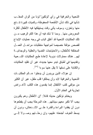 ‫ﺍﻟﺸﻌﺒﻴﺔ ﻭﺍﻟﺨﺭﺍﻓﻴﺔ ﻓﻲ ﺭﺃﻱ "ﺘﻭﻟﻜﻴﻥ" ﻟﻭﻨﺎ ﻤﻥ ﺃﻟﻭﺍﻥ ﺍﻟﻤﻌﻠـﺏ‬
                  ‫ﹰ‬
‫ﺸﺄﻨﻬﺎ ﻓﻲ ﺫﻟﻙ ﺸﺄﻥ ﺍﻷﻁﻌﻤﺔ ﺍﻟﻤﺤﻔﻭﻅﺔ، ﻭﻜﻤﻴﺎﺕ ﻜﺒﻴﺭﺓ ﺘﻨـﺘﺞ‬
‫ﻤﻨﻬﺎ ﻭﺘﺨﺯﻥ، ﻭﺴﻭﻑ ﻴﺄﺘﻲ ﻭﻗﺕ ﻴﺴﺘﻬﻠﻜﻬﺎ ﻓﻴﻪ ﺍﻷﻁﻔﺎل ﻟﻜﺜﺭﺓ‬
‫ﺍﻟﻤﻌﺭﻭﺽ ﻤﻨﻬﺎ.. ﻭﻤﻤﺎ ﻻ ﺸﻙ ﻓﻴﻪ ﺃﻥ ﻫﺫﺍ ﺍﻟﻜﻡ ﺍﻟﺭﻫﻴﺏ ﻤـﻥ‬
‫ﺘﻠﻙ ﺍﻟﺤﻜﺎﻴﺎﺕ ﺍﻟﺸﻌﺒﻴﺔ ﻗﺩ ﺃﻏﻠﻕ ﺍﻟﺒﺎﺏ ﻓﻲ ﻭﺠﻪ ﻋﻤﻠﻴﺎﺕ ﺍﻹﺒﺩﺍﻉ‬
‫ﻟﻘﺼﺹ ﻤﺅﻟﻔﺔ ﺨﺼﻴﺼﺎ ﻟﻤﻭﺍﺠﻬﺔ ﻤﺘﻁﻠﺒﺎﺕ ﻤﺭﺍﺤـل ﺍﻟﻌﻤـل‬
                               ‫‪‬‬
‫ﺍﻟﻤﺨﺘﻠﻔﺔ ﻟﻸﻁﻔﺎل، ﻭﺍﻻﺤﺘﻴﺎﺠﺎﺕ ﺍﻟﻨﻔﺴﻴﺔ ﻭﺍﻟﻌﻘﻠﻴﺔ ﻭﺍﻟﻭﺠﺩﺍﻨﻴـﺔ‬
‫ﻟﻬﻡ.. ﻫﻨﺎﻙ ﻤﺤﺎﻭﻻﺕ ﺩﺅﻭﺒﺔ ﻹﻋﺎﺩﺓ ﻁﺒﻊ ﺍﻟﺤﻜﺎﻴﺎﺕ ﺍﻟﺸـﻌﺒﻴﺔ‬
‫ﻭﺘﻘﺩﻴﻤﻬﺎ ﻓﻲ ﺃﻁﺒﺎﻕ ﺘﺒﺩﻭ ﻤﻌﻬﺎ ﺠﺩﻴﺩﺓ، ﻏﻴﺭ ﺃﻥ ﺘﻘﻠﻴﺩ ﺍﻟﺤﻜﺎﻴﺎﺕ‬
                ‫ﻭﺍﻟﻜﺘﺎﺒﺔ ﻋﻠﻰ ﻨﺴﻘﻬﺎ ﻻ ﻴﻘل ﻋﻨﻬﺎ ﺴﻭﺀﺍ )٥٥(.‬
                       ‫‪‬‬
‫ﺇﻥ ﻫﺅﻻﺀ ﺍﻟﺫﻴﻥ ﻴﺭﻴﺩﻭﻥ ﺃﻥ ﻴﺩﺨﻠﻭﺍ ﻋـﺎﻟﻡ ﺍﻟﺤﻜﺎﻴـﺎﺕ‬
‫ﺍﻟﺸﻌﺒﻴﺔ ﻭﺍﻟﺨﺭﺍﻓﻴﺔ ﻻﺒﺩ ﻭﺃﻥ ﻴﻤﺘﻠﻜﻭﺍ ﻗﻠﺏ ﻁﻔل، ﻏﻴﺭ ﺃﻥ ﺍﻟﻜﺜﻴﺭ‬
‫ﻤﻥ ﻤﺅﻟﻔﻲ ﻜﺘﺏ ﺍﻷﻁﻔﺎل ﺇﻨﻤﺎ ﻴﻘﺩﻤﻭﻥ ﻫﺫﻩ ﺍﻟﻜﺘﺏ ﻷﻏـﺭﺍﺽ‬
                                  ‫ﺘﺠﺎﺭﻴﺔ ﻓﻲ ﺍﻟﻤﻘﺎﻡ ﺍﻷﻭل.‬
‫ﻭﻴﺨﺘﺘﻡ ﺘﻭﻟﻜﻴﻥ ﺤﺩﻴﺜﻪ ﻗﺎﺌﻼ: "ﺇﻥ ﺍﻷﻁﻔﺎل ﻭﻫﻡ ﻴﻜﺒﺭﻭﻥ‬
                       ‫ﹰ‬
‫ﻴﺠﺏ ﺃﻻ ﺘﻜﺒﺭ ﻤﻌﻬﻡ ﺴﻴﺌﺎﺘﻬﻡ.. ﻫﺫﻩ ﺍﻟﻤﺭﺤﻠﺔ ﻴﺠﺏ ﺃﻥ ﻴﻘﻁﻌﻭﻫﺎ‬
‫ﺩﻭﻥ ﺃﻥ ﻴﻔﻘﺩﻭﺍ ﺍﻟﺒﺭﺍﺀﺓ ﻭﺍﻟﻘﺩﺭﺓ ﻋﻠـﻰ ﺍﻻﻨـﺩﻫﺎﺵ، ﻭﺩﻭﻥ ﺃﻥ‬
‫ﻴﺒﺴﻁ ﺍﻟﺨﻭﻑ ﺃﺠﻨﺤﺘﻪ ﻋﻠﻴﻬﻡ، ﻭﺇﻥ ﺭﺤﻠـﺘﻬﻡ ﻭﺼـﻭﻻ ﺇﻟـﻰ‬
     ‫ﹰ‬
 
