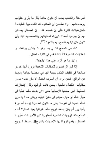 ‫ﺍﻟﻤﺭﺍﻫﻘﺔ ﻭﺍﻟﺸﺒﺎﺏ ﻴﺠﺏ ﺃﻥ ﺘﻜﻭﻥ ﺤﺎﻓﻠﺔ ﺒﻜل ﻤﺎ ﻴﺜﺭﻱ ﻋﻘﻭﻟﻬﻡ‬
‫ـﺎﺕ ـﻌﺒﻴﺔ ﺍﻟﻤﻠﻴ ـﺔ‬
 ‫ﺌـ‬          ‫ـﺩﺍﻨﻬﻡ.. ﻭﻻ ـﻥ ﺃﻥ ﺍﻟﺤﻜﺎﻴـ ﺍﻟﺸـ‬
                              ‫ﻨﻅـ‬         ‫ﻭﻭﺠـ‬
‫ﺒﺎﻟﺨﺯﻋﺒﻼﺕ ﻗﺎﺩﺭﺓ ﻋﻠﻰ ﺃﻥ ﺘﺼﻨﻊ ﻫﺫﺍ.. ﺇﻥ ﺍﻟﺼﻐﺎﺭ ﻴﺠـﺩﺭ‬
‫ﺒﻬﻡ ﺃﻥ ﻴﻘﺭﺀﻭﺍ ﺃﻋﻤﺎﻻ ﻜﺒﻴﺭﺓ، ﻓﺤﻜﺎﻴﺎﺘﻬﻡ ﻭﺘﺨﺼﺼﻬﻡ ﻻﺒﺩ ﻭﺃﻥ‬
                                 ‫ﹰ‬
                    ‫ﺘﻜﻭﻥ ﻤﺜل ﺜﻴﺎﺒﻬﻡ ﺘﺴﻤﺢ ﻟﻬﻡ ﺒﺎﻟﻨﻤﻭ" )٦٥(.‬
‫ﺘﻠﻙ ﻫﻲ ﺍﻟﺤﺠﺞ ﺍﻟﺘـﻲ ﻴﺴـﻭﻗﻬﺎ ﺘـﻭﻟﻜﻴﻥ ﻭﺭﺍﻓﻀـﻭ‬
           ‫ﺍﻟﺤﻜﺎﻴﺎﺕ ﺍﻟﺸﻌﺒﻴﺔ ﻜﺄﺩﺍﺓ ﺘﺴﺘﺨﺩﻡ ﻓﻲ ﺘﺜﻘﻴﻑ ﺍﻟﻁﻔل.‬
                ‫ﻭﺍﻵﻥ ﻤﺎ ﻫﻭ ﺍﻟﺭﺩ ﻋﻠﻰ ﻫﺫﺍ ﺍﻻﺘﺠﺎﻩ؟.‬
‫ﺇﺫﺍ ﻜﺎﻥ ﺍﻟﺭﺍﻓﻀﻭﻥ ﻟﻠﺤﻜﺎﻴﺎﺕ ﺍﻟﺸﻌﺒﻴﺔ ﻴﺭﻭﻥ ﺃﻨﻬﺎ ﻏﻴـﺭ‬
‫ﺼﺎﻟﺤﺔ ﻓﻲ ﺘﺜﻘﻴﻑ ﺍﻟﻁﻔل ﺒﺤﺠﺔ ﺃﻨﻬﺎ ﻓﻲ ﻤﺠﻤﻠﻬﺎ ﺨﻴﺎﻟﻴﺔ ﻭﺒﻌﻴﺩﺓ‬
‫ﻋﻥ ﺍﻟﻭﺍﻗﻊ، ﻓﻨﺤﻥ ﻨﺭﻯ ﺃﻥ ﺃﺴﻠﻭﺏ ﺍﻟﺨﻴﺎل ﻻ ﻤﻔﺭ ﻤﻨـﻪ ﻤـﻥ‬
‫ﺤﻜﺎﻴﺎﺕ ﺍﻷﻁﻔﺎل، ﻓﺎﻟﺨﻴﺎل ﻴﺴﺒﻕ ﺩﺍﺌﻤﺎ ﺍﻟﻭﺍﻗﻊ، ﻭﻜل ﺍﻹﻨﺠﺎﺯﺍﺕ‬
                      ‫‪‬‬
‫ﺍﻟﻌﻅﻴﻤﺔ ﺍﻟﺘﻲ ﺤﻘﻘﺘﻬﺎ ﺍﻹﻨﺴﺎﻨﻴﺔ ﺤﺘﻰ ﺍﻵﻥ ﺒﺩﺃﺕ ﺤﻠﻤﺎ ﻋﺫﺒﺎ ﻓﻲ‬
    ‫‪‬‬    ‫‪‬‬
‫ﺨﻴﺎل ﻋﺎﻟﻡ ﺃﻭ ﺨﻴﺎل ﻤﺠﻨﺢ ﻓﻲ ﺫﻫﻥ ﺃﺩﻴﺏ، ﻭﺒﻘﺩﺭ ﻤـﺎ ﻴﻜـﻭﻥ‬
‫ﺍﻟﺤﻠﻡ ﻋﻤﻴﻘﺎ ﻓﻲ ﻨﻔﻭﺴﻨﺎ ﺒﻘﺩﺭ ﻤﺎ ﺘﻜﻭﻥ ﺍﻟﻘﻔـﺯﺓ ﺇﻟﻴـﻪ ﺃﺴـﺭﻉ‬
                                            ‫ﹰ‬
‫ﻭﺃﺠﺩﻯ.. ﺃﻟﻡ ﻴﻜﻥ ﺒﺴﺎﻁ ﺍﻟﺭﻴﺢ ﺤﻠﻤﺎ ﺨﺭﺍﻓﻴﺎ ﺒﻌﻴﺩ ﺍﻟﻤﻨﺎل؟ ﺃﻟـﻡ‬
                   ‫‪‬‬      ‫‪‬‬
‫ﺘﺼﻨﻊ ﻤﻨﻪ ﺍﻟﺭﻭﺍﻴﺎﺕ ﺍﻟﺸﻌﺒﻴﺔ ﺃﺴﻁﻭﺭﺓ ﺘﻨﻴﻡ ﺍﻷﻤﻬـﺎﺕ ﻋﻠﻴﻬـﺎ‬
‫ﺍﻟﺼﻐﺎﺭ ﻭﻴﻔﻌﻡ ﺍﻟﺭﻭﺍﺓ ﺒﻬﺎ ﺍﻷﻤﺴﻴﺎﺕ ﺒﺎﻟﻤﺭﺡ!!.. ﺒﺴﺎﻁ ﺍﻟـﺭﻴﺢ‬
 