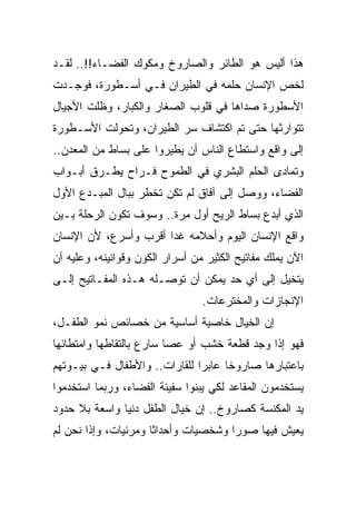 ‫ﻫﺫﺍ ﺃﻟﻴﺱ ﻫﻭ ﺍﻟﻁﺎﺌﺭ ﻭﺍﻟﺼﺎﺭﻭﺥ ﻭﻤﻜﻭﻙ ﺍﻟﻔﻀـﺎﺀ!!.. ﻟﻘـﺩ‬
‫ﻟﺨﺹ ﺍﻹﻨﺴﺎﻥ ﺤﻠﻤﻪ ﻓﻲ ﺍﻟﻁﻴﺭﺍﻥ ﻓـﻲ ﺃﺴـﻁﻭﺭﺓ، ﻓﻭﺠـﺩﺕ‬
‫ﺍﻷﺴﻁﻭﺭﺓ ﺼﺩﺍﻫﺎ ﻓﻲ ﻗﻠﻭﺏ ﺍﻟﺼﻐﺎﺭ ﻭﺍﻟﻜﺒﺎﺭ، ﻭﻅﻠﺕ ﺍﻷﺠﻴﺎل‬
‫ﺘﺘﻭﺍﺭﺜﻬﺎ ﺤﺘﻰ ﺘﻡ ﺍﻜﺘﺸﺎﻑ ﺴﺭ ﺍﻟﻁﻴﺭﺍﻥ، ﻭﺘﺤﻭﻟﺕ ﺍﻷﺴـﻁﻭﺭﺓ‬
‫ﺇﻟﻰ ﻭﺍﻗﻊ ﻭﺍﺴﺘﻁﺎﻉ ﺍﻟﻨﺎﺱ ﺃﻥ ﻴﻁﻴﺭﻭﺍ ﻋﻠﻰ ﺒﺴﺎﻁ ﻤﻥ ﺍﻟﻤﻌﺩﻥ..‬
‫ﻭﺘﻤﺎﺩﻯ ﺍﻟﺤﻠﻡ ﺍﻟﺒﺸﺭﻱ ﻓﻲ ﺍﻟﻁﻤﻭﺡ ﻓـﺭﺍﺡ ﻴﻁـﺭﻕ ﺃﺒـﻭﺍﺏ‬
‫ﺍﻟﻔﻀﺎﺀ، ﻭﻭﺼل ﺇﻟﻰ ﺁﻓﺎﻕ ﻟﻡ ﺘﻜﻥ ﺘﺨﻁﺭ ﺒﺒﺎل ﺍﻟﻤﺒـﺩﻉ ﺍﻷﻭل‬
‫ﺍﻟﺫﻱ ﺃﺒﺩﻉ ﺒﺴﺎﻁ ﺍﻟﺭﻴﺢ ﺃﻭل ﻤﺭﺓ.. ﻭﺴﻭﻑ ﺘﻜﻭﻥ ﺍﻟﺭﺤﻠﺔ ﺒـﻴﻥ‬
‫ﻭﺍﻗﻊ ﺍﻹﻨﺴﺎﻥ ﺍﻟﻴﻭﻡ ﻭﺃﺤﻼﻤﻪ ﻏﺩﺍ ﺃﻗﺭﺏ ﻭﺃﺴﺭﻉ، ﻷﻥ ﺍﻹﻨﺴﺎﻥ‬
                       ‫‪‬‬
‫ﺍﻵﻥ ﻴﻤﻠﻙ ﻤﻔﺎﺘﻴﺢ ﺍﻟﻜﺜﻴﺭ ﻤﻥ ﺃﺴﺭﺍﺭ ﺍﻟﻜﻭﻥ ﻭﻗﻭﺍﻨﻴﻨﻪ، ﻭﻋﻠﻴﻪ ﺃﻥ‬
‫ﻴﺘﺨﻴل ﺇﻟﻰ ﺃﻱ ﺤﺩ ﻴﻤﻜﻥ ﺃﻥ ﺘﻭﺼـﻠﻪ ﻫـﺫﻩ ﺍﻟﻤﻔـﺎﺘﻴﺢ ﺇﻟـﻰ‬
                                 ‫ﺍﻹﻨﺠﺎﺯﺍﺕ ﻭﺍﻟﻤﺨﺘﺭﻋﺎﺕ.‬
‫ﺇﻥ ﺍﻟﺨﻴﺎل ﺨﺎﺼﻴﺔ ﺃﺴﺎﺴﻴﺔ ﻤﻥ ﺨﺼﺎﺌﺹ ﻨﻤﻭ ﺍﻟﻁﻔـل،‬
‫ﻓﻬﻭ ﺇﺫﺍ ﻭﺠﺩ ﻗﻁﻌﺔ ﺨﺸﺏ ﺃﻭ ﻋﺼﺎ ﺴﺎﺭﻉ ﺒﺎﻟﺘﻘﺎﻁﻬﺎ ﻭﺍﻤﺘﻁﺎﺌﻬﺎ‬
‫ﺒﺎﻋﺘﺒﺎﺭﻫﺎ ﺼﺎﺭﻭﺨﺎ ﻋﺎﺒﺭﺍ ﻟﻠﻘﺎﺭﺍﺕ.. ﻭﺍﻷﻁﻔﺎل ﻓـﻲ ﺒﻴـﻭﺘﻬﻡ‬
                               ‫‪‬‬     ‫ﹰ‬
‫ﻴﺴﺘﺨﺩﻤﻭﻥ ﺍﻟﻤﻘﺎﻋﺩ ﻟﻜﻲ ﻴﺒﻨﻭﺍ ﺴﻔﻴﻨﺔ ﺍﻟﻔﻀﺎﺀ، ﻭﺭﺒﻤﺎ ﺍﺴﺘﺨﺩﻤﻭﺍ‬
‫ﻴﺩ ﺍﻟﻤﻜﻨﺴﺔ ﻜﺼﺎﺭﻭﺥ.. ﺇﻥ ﺨﻴﺎل ﺍﻟﻁﻔل ﺩﻨﻴﺎ ﻭﺍﺴﻌﺔ ﺒﻼ ﺤﺩﻭﺩ‬
‫ﻴﻌﻴﺵ ﻓﻴﻬﺎ ﺼﻭﺭﺍ ﻭﺸﺨﺼﻴﺎﺕ ﻭﺃﺤﺩﺍﺜﺎ ﻭﻤﺭﺌﻴﺎﺕ، ﻭﺇﺫﺍ ﻨﺤﻥ ﻟﻡ‬
 