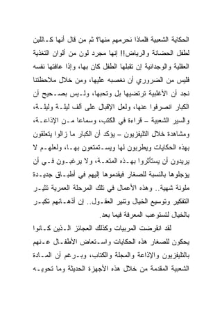 ‫ﺍﻟﺤﻜﺎﻴﺔ ﺍﻟﺸﻌﺒﻴﺔ ﻓﻠﻤﺎﺫﺍ ﻨﺤﺭﻤﻬﻡ ﻤﻨﻬﺎ؟ ﺜﻡ ﻤﻥ ﻗﺎل ﺃﻨﻬﺎ ﻜـﺎﻟﻠﺒﻥ‬
‫ﻟﻁﻔل ﺍﻟﺤﻀﺎﻨﺔ ﻭﺍﻟﺭﻴﺎﺽ!! ﺇﻨﻬﺎ ﻤﺠﺭﺩ ﻟﻭﻥ ﻤﻥ ﺃﻟﻭﺍﻥ ﺍﻟﺘﻐﺫﻴﺔ‬
‫ﺍﻟﻌﻘﻠﻴﺔ ﻭﺍﻟﻭﺠﺩﺍﻨﻴﺔ ﺇﻥ ﺘﻘﺒﻠﻬﺎ ﺍﻟﻁﻔل ﻜﺎﻥ ﺒﻬﺎ، ﻭﺇﺫﺍ ﻋﺎﻓﺘﻬﺎ ﻨﻔﺴﻪ‬
‫ﻓﻠﻴﺱ ﻤﻥ ﺍﻟﻀﺭﻭﺭﻱ ﺃﻥ ﻨﻐﺼﺒﻪ ﻋﻠﻴﻬﺎ، ﻭﻤﻥ ﺨﻼل ﻤﻼﺤﻅﺘﻨﺎ‬
‫ﻨﺠﺩ ﺃﻥ ﺍﻷﻏﻠﺒﻴﺔ ﺘﺭﺘﻀﻴﻬﺎ ﺒل ﻭﺘﺤﺒﻬﺎ، ﻭﻟـﻴﺱ ﺒﺼـﺤﻴﺢ ﺃﻥ‬
‫ﺍﻟﻜﺒﺎﺭ ﺍﻨﺼﺭﻓﻭﺍ ﻋﻨﻬﺎ، ﻭﻟﻌل ﺍﻹﻗﺒﺎل ﻋﻠﻰ ﺃﻟﻑ ﻟﻴﻠـﺔ ﻭﻟﻴﻠـﺔ،‬
‫ﻭﺍﻟﺴﻴﺭ ﺍﻟﺸﻌﺒﻴﺔ – ﻗﺭﺍﺀﺓ ﻓﻲ ﺍﻟﻜﺘﺏ، ﻭﺴﻤﺎﻋﺎ ﻤـﻥ ﺍﻹﺫﺍﻋـﺔ،‬
              ‫‪‬‬
‫ﻭﻤﺸﺎﻫﺩﺓ ﺨﻼل ﺍﻟﺘﻠﻴﻔﺯﻴﻭﻥ – ﻴﺅﻜﺩ ﺃﻥ ﺍﻟﻜﺒﺎﺭ ﻤﺎ ﺯﺍﻟﻭﺍ ﻴﺘﻌﻠﻘﻭﻥ‬
‫ﺒﻬﺫﻩ ﺍﻟﺤﻜﺎﻴﺎﺕ ﻭﻴﻁﺭﺒﻭﻥ ﻟﻬﺎ ﻭﻴﺴـﺘﻤﺘﻌﻭﻥ ﺒﻬـﺎ، ﻭﻟﻌﻠﻬـﻡ ﻻ‬
‫ﻴﺭﻴﺩﻭﻥ ﺃﻥ ﻴﺴﺘﺄﺜﺭﻭﺍ ﺒﻬـﺫﻩ ﺍﻟﻤﺘﻌـﺔ، ﻭﻻ ﻴﺭﻏﺒـﻭﻥ ﻓـﻲ ﺃﻥ‬
‫ﻴﺅﺠﻠﻭﻫﺎ ﺒﺎﻟﻨﺴﺒﺔ ﻟﻠﺼﻐﺎﺭ ﻓﻴﻘﺩﻤﻭﻫﺎ ﺇﻟﻴﻬﻡ ﻓﻲ ﺃﻁﺒـﺎﻕ ﺠﺩﻴـﺩﺓ‬
‫ﻤﻠﻭﻨﺔ ﺸﻬﻴﺔ.. ﻭﻫﺫﻩ ﺍﻷﻋﻤﺎل ﻓﻲ ﺘﻠﻙ ﺍﻟﻤﺭﺤﻠﺔ ﺍﻟﻌﻤﺭﻴﺔ ﺘﺜﻴـﺭ‬
‫ﺍﻟﺘﻔﻜﻴﺭ ﻭﺘﻭﺴﻴﻊ ﺍﻟﺨﻴﺎل ﻭﺘﻨﻴﺭ ﺍﻟﻌﻘـﻭل.. ﺇﻥ ﺃﺫﻫـﺎﻨﻬﻡ ﺘﻜﺒـﺭ‬
                         ‫ﺒﺎﻟﺨﻴﺎل ﻟﺘﺴﺘﻭﻋﺏ ﺍﻟﻤﻌﺭﻓﺔ ﻓﻴﻤﺎ ﺒﻌﺩ.‬
‫ﻟﻘﺩ ﺍﻨﻘﺭﻀﺕ ﺍﻟﻤﺭﺒﻴﺎﺕ ﻭﻜﺫﻟﻙ ﺍﻟﻌﺠﺎﺌﺯ ﺍﻟـﺫﻴﻥ ﻜـﺎﻨﻭﺍ‬
‫ﻴﺤﻜﻭﻥ ﻟﻠﺼﻐﺎﺭ ﻫﺫﻩ ﺍﻟﺤﻜﺎﻴﺎﺕ ﻭﺍﺴـﺘﻌﺎﺽ ﺍﻷﻁﻔـﺎل ﻋـﻨﻬﻡ‬
‫ﺒﺎﻟﺘﻠﻴﻔﺯﻴﻭﻥ ﻭﺍﻹﺫﺍﻋﺔ ﻭﺍﻟﻤﺠﻠﺔ ﻭﺍﻟﻜﺘﺎﺏ، ﻭﺒـﺭﻏﻡ ﺃﻥ ﺍﻟﻤـﺎﺩﺓ‬
‫ﺍﻟﺸﻌﺒﻴﺔ ﺍﻟﻤﻘﺩﻤﺔ ﻤﻥ ﺨﻼل ﻫﺫﻩ ﺍﻷﺠﻬﺯﺓ ﺍﻟﺤﺩﻴﺜﺔ ﻭﻤﺎ ﺘﺤﻭﻴـﻪ‬
 