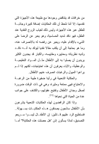 ‫ﻤﻥ ﺨﺭﺍﻓﺎﺕ ﻗﺩ ﻴﺘﻨﺎﻗﺽ ﻭﺠﻭﺩﻫﺎ ﻤﻊ ﻁﺒﻴﻌﺔ ﻫﺫﻩ ﺍﻷﺠﻬﺯﺓ ﺍﻟﺘﻲ‬
‫ﺘﻘﺩﻤﻬﺎ، ﺇﻻ ﺃﻨﻨﺎ ﻨﻠﺤﻅ ﺃﻥ ﺘﻠﻙ ﺍﻟﺤﻜﺎﻴﺎﺕ ﺇﻀﺎﻓﺔ ﻜﺒﻴﺭﺓ ﻭﺠﺎﺫﺒـﺔ‬
‫ﻟﻠﻁﻔل ﻋﺒﺭ ﻫﺫﻩ ﺍﻷﺠﻬﺯﺓ، ﻭﻟﻴﺱ ﺫﻟﻙ ﻟﻐﻴﺎﺏ ﺍﻟﺭﻭﺡ ﺍﻟﻨﻘﺩﻴﺔ ﻋﻨﺩ‬
‫ﺍﻟﻁﻔل، ﻓﻬﻭ ﻨﺎﻗﺩ ﺸﺩﻴﺩ ﺍﻟﺤﺴﺎﺴﻴﺔ، ﻭﻫﻭ ﻴﻌﺒﺭ ﻋﻥ ﺍﻟﺭﻀﺎ ﻋﻠﻰ‬
‫ﺍﻟﺸﻲﺀ ﺒﺎﻹﻗﺩﺍﻡ ﻋﻠﻴﻪ، ﻭﻴﻌﺒﺭ ﻋﻥ ﺭﻓﻀﻪ ﻟﻪ ﺒﺎﻻﻨﺼﺭﺍﻑ ﻋﻨﻪ،‬
‫ﻭﻤﺎ ﻫﻭ ﺒﺤﺎﺠﺔ ﺇﻟﻰ ﺃﻥ ﻴﻜﺘﺏ ﻤﻘﺎﻻ ﻨﻘﺩﻴﺎ ﻟﻴﺅﻜﺩ ﺒﻪ ﺃﻨـﻪ ﻨﺎﻗـﺩ‬
                     ‫ﹰ ‪‬‬
‫ﻭﻟﺩﻴﻪ ﻨﻅﺭﻴﺎﺘﻪ ﻭﻤﻌﺎﻴﻴﺭﻩ ﻭﻤﻘﺎﻴﻴﺴﻪ، ﻭﺍﻟﻜﺒﺎﺭ ﻗﺩ ﻴﺠﺩﻭﻥ ﺍﻟﻜﺜﻴﺭ‬
‫ﻴﺭﻴﺩﻭﻥ ﺃﻥ ﻴﺼﻠﻭﺍ ﺒﻪ ﺇﻟﻰ ﺍﻷﻁﻔﺎل ﻤﺜـل ﺍﻟﻤـﻭﺍﺩ ﺍﻟﺘﻌﻠﻴﻤﻴـﺔ‬
‫ﻭﺍﻟﻭﻋﻅﻴﺔ، ﻭﺍﻵﺒﺎﺀ ﻴﻌﺭﻓﻭﻥ ﺃﻥ ﻫﺫﻩ ﺍﺤﺘﻴﺎﺠﺎﺕ، ﻟﻜﻨﻬﻡ ﺇﺫﺍ ﻟـﻡ‬
           ‫ﻴﺭﺍﻋﻭﺍ ﺍﻟﻤﻴﻭل ﻭﺍﻟﺭﻏﺒﺎﺕ ﺍﻨﺼﺭﻑ ﻋﻨﻬﻡ ﺍﻷﻁﻔﺎل.‬
‫ﻭﺍﻟﺤﻜﺎﻴﺔ ﺍﻟﺸﻌﺒﻴﺔ ﻓﻲ ﺭﺃﻴﻨﺎ ﻀﻔﻴﺭﺓ ﻁﻴﺒﺔ ﻤﻥ ﺍﻟﺭﻏﺒـﺔ‬
‫ﻭﺍﻻﺤﺘﻴﺎﺝ ﻓﻬﻲ ﻤﻤﺘﻌﺔ ﻭﻤﺜﻴﺭﺓ، ﻭﻫﻲ ﻓﻲ ﺫﺍﺕ ﺍﻟﻭﻗﺕ ﻀﺭﻭﺭﺓ‬
‫ﻟﺼﻘل ﻭﺠﺩﺍﻥ ﺍﻷﻁﻔﺎل ﻭﺘﻔﺘﻴﺢ ﻋﻘﻭﻟﻬﻡ، ﻭﺍﻟﻜﺸﻑ ﻋﻠﻰ ﺠﻭﺍﻨﺏ‬
                           ‫ﻋﺩﺓ ﻤﻥ ﺍﻟﺤﻴﺎﺓ ﺍﻟﺘﻲ ﻨﺤﻴﺎﻫﺎ )٨٥(.‬
‫ﻭﺇﺫﺍ ﻜﺎﻥ ﺍﻟﺭﺍﻓﻀﻭﻥ ﻟﻬﺫﻩ ﺍﻟﺤﻜﺎﻴﺎﺕ ﺍﻟﺸﻌﺒﻴﺔ ﻴﺘﺫﺭﻋﻭﻥ‬
‫ﺒﺄﻥ ﺍﻷﻁﻔﺎل ﺴﺎﺫﺠﻭﻥ ﻴﺼﺩﻗﻭﻥ ﻫـﺫﻩ ﺍﻟﺤﻜﺎﻴـﺎﺕ ﺒﺴـﻬﻭﻟﺔ..‬
‫ﻓﻨﺴﺘﻁﻴﻊ ﺍﻟﺭﺩ ﻋﻠﻴﻬﻡ ﻗـﺎﺌﻠﻴﻥ: ﺇﻥ ﺍﻷﻁﻔـﺎل ﻟﻴﺴـﻭﺍ ﺴـﺭﻴﻌﻭ‬
‫ﺍﻟﺘﺼﺩﻴﻕ، ﻟﻤﺎﺫﺍ ﻴﺴﺄﻟﻭﻥ ﺇﺫﻥ "ﻫل ﺤﺼﻠﺕ ﻫﺫﻩ ﺍﻟﺤﻜﺎﻴﺔ؟" ﺃﻤـﺎ‬
 