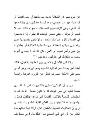 ‫ﻋﻥ ﺨﺭﻭﺠﻬﻡ ﻋﻥ ﺍﻟﺤﻜﺎﻴﺔ ﺒﻌـﺩ ﺴـﻤﺎﻋﻬﺎ ﺃﻭ ﻤﺸـﺎﻫﺩﺘﻬﺎ ﺃﻭ‬
‫ﻗﺭﺍﺀﺘﻬﺎ، ﻓﻬﻭ ﺃﻤﺭ ﻁﺒﻴﻌﻲ، ﻭﻫﻡ ﻟﻴﺴﻭﺍ ﻤﻁﺎﻟﺒﻴﻥ ﺒﺄﻥ ﻴﺒﻘﻭﺍ ﻤﻌﻬﺎ‬
‫ﺃﺒﺩ ﺍﻟﺩﻫﺭ، ﻭﻫﻲ ﺘﺘﺭﻙ ﻟﺩﻴﻬﻡ ﺍﻨﻁﺒﺎﻋﺎﺕ – ﺴﻭﺍﺀ ﻜﺎﻨﺕ ﻋﻤـﻼ‬
‫ﹰ‬
‫ﺸﻌﺒﻴﺎ ﺃﻭ ﻤﺅﻟﻔﺎ – ﻴﺒﻘﻰ ﺒﻌﺽ ﺍﻟﻭﻗﺕ، ﻗﺩ ﻴﻁﻭل ﺇﺫﺍ ﺍﻨـﺩﻤﺠﻭﺍ‬
                                        ‫ﹰ‬        ‫‪‬‬
‫ﻓﻲ ﺍﻟﻘﺼﺔ ﻭﺘﺄﺜﺭﻭﺍ ﺒﻬﺎ ﺘﺄﺜﺭﺍ ﺸﺩﻴﺩﺍ، ﻭﺇﻻ ﻓﺈﻨﻬﻡ ﻴﻨﻔﻀﻭﻨﻬﺎ ﻋﻨﻬﻡ‬
                          ‫‪‬‬     ‫‪‬‬
‫ﻴﻭﺍﺼﻠﻭﻥ ﺤﻴﺎﺘﻬﻡ ﺍﻟﻤﻌﺘﺎﺩﺓ، ﻭﺭﺒﻤﺎ ﻋﺎﺩﻭﺍ ﻟﻠﺤﻜﺎﻴﺔ ﺃﻭ ﺃﺒﻁﺎﻟﻬـﺎ‬
‫ﺒﻴﻥ ﺤﻴﻥ ﻭﺁﺨﺭ ﻟﺴﺒﺏ ﺃﻭ ﻵﺨﺭ، ﻟﻜﻥ ﺫﻟـﻙ ﻻ ﻴﻌﻨـﻲ ﺃﻨﻬـﺎ‬
               ‫ﺴﺘﺘﺴﺭﺏ ﺒﺎﻟﻜﺎﻤل ﻓﻲ ﻋﻘﻭﻟﻬﻡ ﻭﻭﺠﺩﺍﻨﻬﻡ )٩٥(.‬
‫ﻭﺇﺫﺍ ﻜﺎﻥ ﺍﻷﻁﻔﺎل ﻴﺨﻠﻁﻭﻥ ﺒﻴﻥ ﺍﻟﺤﻜﺎﻴﺔ ﻭﺍﻟﺨﻴﺎل، ﻓﺫﻟﻙ‬
‫ﺃﻴﻀﺎ ﺃﻤﺭ ﻴﺤﺩﺙ ﻤﻊ ﺍﻟﺤﻜﺎﻴﺔ ﺍﻟﺸﻌﺒﻴﺔ ﻭﻤﻊ ﻏﻴﺭﻫﺎ، ﻭﻫﻭ ﺃﻤـﺭ‬
                                                 ‫‪‬‬
‫ﻴﻌﻤﻡ ﻋﻠﻰ ﺍﻷﻁﻔﺎل ﺒﺼﺭﻑ ﺍﻟﻨﻅﺭ ﻋﻥ ﺍﻟﻔﺭﻭﻕ ﺍﻟﻔﺭﺩﻴﺔ ﻭﺍﻟﺒﻴﺌﻴﺔ‬
                                                   ‫ﺒﻴﻨﻬﻡ.‬
‫ﻭﻴﺒﺩﻭ ﺃﻥ "ﺘﻭﻟﻜﻴﻥ" ﻤﻔﺘﻭﻥ ﺒﺎﻟﺘﺸﺒﻴﻬﺎﺕ ﺍﻟﺘﻲ ﻗﺩ ﺘﻜـﻭﻥ‬
‫ﻤﻤﺘﻌﺔ ﻟﻜﻨﻬﺎ ﻓﻲ ﻨﻔﺱ ﺍﻟﻭﻗﺕ ﻗﺩ ﻻ ﺘﻜﻭﻥ ﻤﻘﻨﻌﺔ.. ﻟﻘـﺩ ﺸـﺒﻪ‬
‫ﺍﻟﺤﻜﺎﻴﺎﺕ ﺍﻟﺸﻌﺒﻴﺔ ﺒﺎﻷﺸﻴﺎﺀ ﺍﻟﻘﺩﻴﻤﺔ ﺍﻟﺘﻲ ﺘﺘﺭﻙ ﺍﻷﻁﻔﺎل ﻓﻴﻌﺒﺜﻭﻥ‬
‫ﺒﻬﺎ، ﻭﻭﺠﺩ ﺘﻤﺎﺜﻼ ﺒﻴﻨﻬﺎ ﻭﺒﻴﻥ ﺍﻟﻘﻁﻊ ﺍﻟﻔﻨﻴﺔ ﺍﻟﻤﻜﺴﻭﺭﺓ، ﻭﻨﺤـﻥ‬
                                        ‫ﹰ‬
‫ﻨﺭﻯ ﺃﻥ ﺍﻟﺤﻜﺎﻴﺎﺕ ﺍﻟﺸﻌﺒﻴﺔ ﻟﻸﻁﻔﺎل ﺘﻤﺜل ﺘﺭﺍﺜﺎ ﻗﻴﻤﺎ ﺍﺴﺘﻠﻬﻡ ﻤﻨﻪ‬
            ‫ﹰ ‪‬‬
‫ﺍﻟﻜﺜﻴﺭ ﻤﻥ ﺍﻟﺭﻭﺍﺌﻊ ﺍﻟﺘﻲ ﺍﺴﺘﻤﺘﻊ ﺒﻬﺎ ﺍﻷﻁﻔـﺎل ﻓـﻲ ﻤﺨﺘﻠـﻑ‬
 