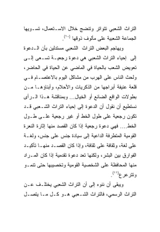 ‫ﺍﻟﺘﺭﺍﺙ ﺍﻟﺸﻌﺒﻲ ﺘﺘﻭﺍﺘﺭ ﻭﺘﻨﻀﺞ ﺨﻼل ﺍﻻﺴـﺘﻌﻤﺎل، ﺘﺴـﻭﻴﻬﺎ‬
                   ‫ﺍﻟﺠﻤﺎﻋﺔ ﺍﻟﺸﻌﺒﻴﺔ ﻋﻠﻰ ﻤﺄﻟﻭﻑ ﺫﻭﻗﻬﺎ )٠١(.‬
‫ﻭﻴﻬﺎﺠﻡ ﺍﻟﺒﻌﺽ ﺍﻟﺘﺭﺍﺙ ﺍﻟﺸﻌﺒﻲ ﻤﺴﺘﺩﻟﻴﻥ ﺒﺄﻥ ﺍﻟـﺩﻋﻭﺓ‬
‫ﺇﻟﻰ ﺇﺤﻴﺎﺀ ﺍﻟﺘﺭﺍﺙ ﺍﻟﺸﻌﺒﻲ ﻫﻲ ﺩﻋﻭﺓ ﺭﺠﻌﻴـﺔ ﺘﺴـﻌﻰ ﺇﻟـﻰ‬
‫ﺘﻌﻭﻴﺽ ﺍﻟﺸﻌﺏ ﺒﺎﻟﺤﻴﺎﺓ ﻓﻲ ﺍﻟﻤﺎﻀﻲ ﻋﻥ ﺍﻟﺤﻴﺎﺓ ﻓﻲ ﺍﻟﺤﺎﻀﺭ،‬
‫ﻭﻟﺤﺙ ﺍﻟﻨﺎﺱ ﻋﻠﻰ ﺍﻟﻬﺭﺏ ﻤﻥ ﻤﺸﺎﻜل ﺍﻟﻴﻭﻡ ﺒﺎﻻﻋﺘﺼـﺎﻡ ﻓـﻲ‬
‫ﻗﻠﻌﺔ ﻋﻨﻴﻔﺔ ﺃﺒﺭﺍﺠﻬﺎ ﻤﻥ ﺍﻟﺫﻜﺭﻴﺎﺕ ﻭﺍﻷﺤﻼﻡ، ﻭﺃﺒﻨﺎﺅﻫـﺎ ﻤـﻥ‬
‫ﺒﻁﻭﻻﺕ ﺍﻟﻭﺍﻗﻊ ﺍﻟﻀﺎﺌﻊ ﺃﻭ ﺍﻟﺨﻴﺎل... ﻭﺒﻤﻨﺎﻗﺸﺔ ﻫـﺫﺍ ﺍﻟـﺭﺃﻯ‬
‫ﻨﺴﺘﻁﻴﻊ ﺃﻥ ﻨﻘﻭل ﺃﻥ ﺍﻟﺩﻋﻭﺓ ﺇﻟﻰ ﺇﺤﻴﺎﺀ ﺍﻟﺘﺭﺍﺙ ﺍﻟﺸـﻌﺒﻲ ﻗـﺩ‬
‫ﺘﻜﻭﻥ ﺭﺠﻌﻴﺔ ﻋﻠﻰ ﻁﻭل ﺍﻟﺨﻁ ﺃﻭ ﻏﻴﺭ ﺭﺠﻌﻴﺔ ﻋﻠـﻰ ﻁـﻭل‬
‫ﺍﻟﺨﻁ.... ﻓﻬﻲ ﺩﻋﻭﺓ ﺭﺠﻌﻴﺔ ﺇﺫﺍ ﻜﺎﻥ ﺍﻟﻘﺼﺩ ﻤﻨﻬﺎ ﺇﺜﺎﺭﺓ ﺍﻟﻨﻌﺭﺓ‬
‫ﺍﻟﻘﻭﻤﻴﺔ ﺍﻟﻤﺘﻁﺭﻓﺔ ﺍﻟﺩﺍﻋﻴﺔ ﺇﻟﻰ ﺴﻴﺎﺩﺓ ﺠﻨﺱ ﻋﻠﻰ ﺠﻨﺱ، ﻭﻟﻐـﺔ‬
‫ﻋﻠﻰ ﻟﻐﺔ، ﻭﺜﻘﺎﻓﺔ ﻋﻠﻰ ﺜﻘﺎﻓﺔ، ﻭﺇﺫﺍ ﻜﺎﻥ ﺍﻟﻘﺼـﺩ ﻤﻨﻬـﺎ ﺘﺄﻜﻴـﺩ‬
‫ﺍﻟﻔﻭﺍﺭﻕ ﺒﻴﻥ ﺍﻟﺒﺸﺭ، ﻭﻟﻜﻨﻬﺎ ﺘﻌﺩ ﺩﻋﻭﺓ ﺘﻘﺩﻤﻴﺔ ﺇﺫﺍ ﻜﺎﻥ ﺍﻟﻤـﺭﺍﺩ‬
‫ﻤﻨﻬﺎ ﺍﻟﻤﺤﺎﻓﻅﺔ ﻋﻠﻰ ﺍﻟﺸﺨﺼﻴﺔ ﺍﻟﻘﻭﻤﻴﺔ ﻭﺘﺨﺼﻴﺒﻬﺎ ﺤﺘﻰ ﺘﻨﻤـﻭ‬
                                            ‫ﻭﺘﺘﺭﻋﺭﻉ)١١(.‬
‫ﻭﻴﺒﻘﻰ ﺃﻥ ﻨﻨﻭﻩ ﺇﻟﻰ ﺃﻥ ﺍﻟﺘﺭﺍﺙ ﺍﻟﺸﻌﺒﻲ ﻴﺨﺘﻠـﻑ ﻋـﻥ‬
‫ﺍﻟﺘﺭﺍﺙ ﺍﻟﺭﺴﻤﻲ، ﻓﺎﻟﺘﺭﺍﺙ ﺍﻟﺸـﻌﺒﻲ ﻫـﻭ ﻜـل ﻤـﺎ ﻴﺘﺼـل‬
 