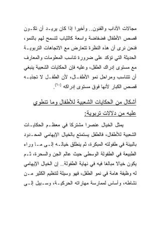 ‫ﻤﺠﺎﻻﺕ ﺍﻵﺩﺍﺏ ﻭﺍﻟﻔﻨﻭﻥ.. ﻭﺃﺨﻴﺭﺍ ﺇﺫﺍ ﻜﺎﻥ ﻴﺭﻴـﺩ ﺃﻥ ﺘﻜـﻭﻥ‬
                        ‫‪‬‬
‫ﻗﺼﺹ ﺍﻷﻁﻔﺎل ﻓﻀﻔﺎﻀﺔ ﻭﺍﺴﻌﺔ ﻜﺎﻟﺜﻴﺎﺏ ﻟﺘﺴﻤﺢ ﻟﻬﻡ ﺒﺎﻟﻨﻤﻭ،‬
‫ﻓﻨﺤﻥ ﻨﺭﻯ ﺃﻥ ﻫﺫﻩ ﺍﻟﻨﻅﺭﺓ ﺘﺘﻌﺎﺭﺽ ﻤﻊ ﺍﻻﺘﺠﺎﻫﺎﺕ ﺍﻟﺘﺭﺒﻭﻴـﺔ‬
‫ﺍﻟﺤﺩﻴﺜﺔ ﺍﻟﺘﻲ ﺘﺅﻜﺩ ﻋﻠﻰ ﻀﺭﻭﺭﺓ ﺘﻨﺎﺴﺏ ﺍﻟﻤﻌﻠﻭﻤﺎﺕ ﻭﺍﻟﻤﻌﺎﺭﻑ‬
‫ﻤﻊ ﻤﺴﺘﻭﻯ ﺇﺩﺭﺍﻙ ﺍﻟﻁﻔل، ﻭﻋﻠﻴﻪ ﻓﺈﻥ ﺍﻟﺤﻜﺎﻴﺎﺕ ﺍﻟﺸﻌﺒﻴﺔ ﻴﻨﺒﻐﻲ‬
‫ﺃﻥ ﺘﺘﻨﺎﺴﺏ ﻭﻤﺭﺍﺤل ﻨﻤﻭ ﺍﻷﻁﻔـﺎل، ﻷﻥ ﺍﻟﻁﻔـل ﻻ ﺘﺠﺫﺒـﻪ‬
              ‫ﻗﺼﺹ ﺍﻟﻜﺒﺎﺭ ﻷﻨﻬﺎ ﻓﻭﻕ ﻤﺴﺘﻭﻯ ﺇﺩﺭﺍﻜﻪ )٠٦(.‬

    ‫ﺃﺸﻜﺎل ﻤﻥ ﺍﻟﺤﻜﺎﻴﺎﺕ ﺍﻟﺸﻌﺒﻴﺔ ﻟﻸﻁﻔﺎل ﻭﻤﺎ ﺘﻨﻁﻭﻱ‬
                              ‫ﻋﻠﻴﻪ ﻤﻥ ﺩﻻﻻﺕ ﺘﺭﺒﻭﻴﺔ:‬
‫ﻴﻤﺜل ﺍﻟﺨﻴﺎل ﻋﻨﺼﺭﺍ ﻤﺸﺘﺭﻜﺎ ﻓﻲ ﻤﻌﻅـﻡ ﺍﻟﺤﻜﺎﻴـﺎﺕ‬
                    ‫ﹰ‬      ‫‪‬‬
‫ﺍﻟﺸﻌﺒﻴﺔ ﻟﻸﻁﻔﺎل، ﻓﺎﻟﻁﻔل ﻴﺴﺘﻤﺘﻊ ﺒﺎﻟﺨﻴﺎل ﺍﻹﻴﻬﺎﻤﻲ ﺍﻟﻤﺤـﺩﻭﺩ‬
‫ﺒﺎﻟﺒﻴﺌﺔ ﻓﻲ ﻁﻔﻭﻟﺘﻪ ﺍﻟﻤﺒﻜﺭﺓ، ﺜﻡ ﻴﻨﻁﻠﻕ ﺨﻴﺎﻟـﻪ ﺇﻟـﻰ ﻤـﺎ ﻭﺭﺍﺀ‬
‫ﺍﻟﻁﺒﻴﻌﺔ ﻓﻲ ﺍﻟﻁﻔﻭﻟﺔ ﺍﻟﻭﺴﻁﻰ ﺤﻴﺙ ﻋﺎﻟﻡ ﺍﻟﺠﻥ ﻭﺍﻟﺴﺤﺭﺓ، ﺜـﻡ‬
‫ﻴﻜﻭﻥ ﺨﻴﺎﻻ ﻤﺒﺎﻟﻐﺎ ﻓﻴﻪ ﻓﻲ ﻨﻬﺎﻴﺔ ﺍﻟﻁﻔﻭﻟﺔ.. ﺇﻥ ﺍﻟﺨﻴﺎل ﺍﻹﻴﻬﺎﻤﻲ‬
                                          ‫ﹰ‬     ‫ﹰ‬
‫ﻟﻪ ﻭﻅﻴﻔﺔ ﻫﺎﻤﺔ ﻓﻲ ﻨﻤﻭ ﺍﻟﻁﻔل، ﻓﻬﻭ ﻭﺴﻴﻠﺔ ﻟﺘﻨﻅﻴﻡ ﺍﻟﻜﺜﻴﺭ ﻤـﻥ‬
‫ﻨﺸﺎﻁﻪ، ﻭﺃﺴﺎﺱ ﻟﻤﻤﺎﺭﺴﺔ ﻤﻬﺎﺭﺍﺘﻪ ﺍﻟﺤﺭﻜﻴـﺔ، ﻭﺴـﺒﻴل ﺇﻟـﻰ‬
 