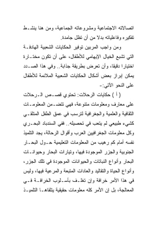 ‫ﺍﺘﺼﺎﻻﺘﻪ ﺍﻻﺠﺘﻤﺎﻋﻴﺔ ﻭﻤﺸﺭﻭﻋﺎﺘﻪ ﺍﻟﺠﻤﺎﻋﻴﺔ، ﻭﻤﻥ ﻫﻨﺎ ﻴﻨﺸـﻁ‬
                    ‫ﺘﻔﻜﻴﺭﻩ ﻭﻓﺎﻋﻠﻴﺎﺘﻪ ﺒﺩﻻ ﻤﻥ ﺃﻥ ﺘﻅل ﺠﺎﻤﺩﺓ.‬
                                     ‫ﹰ‬
‫ﻭﻤﻥ ﻭﺍﺠﺏ ﺍﻟﻤﺭﺒﻴﻥ ﺘﻭﻓﻴﺭ ﺍﻟﺤﻜﺎﻴﺎﺕ ﺍﻟﺸﻌﺒﻴﺔ ﺍﻟﻬﺎﺩﻓـﺔ‬
‫ﺍﻟﺘﻲ ﺘﺸﺒﻊ ﺍﻟﺨﻴﺎل ﺍﻹﻴﻬﺎﻤﻲ ﻟﻸﻁﻔﺎل، ﻋﻠﻰ ﺃﻥ ﺘﻜﻭﻥ ﻤﺨﺘـﺎﺭﺓ‬
‫ﺍﺨﺘﻴﺎﺭﺍ ﺩﻗﻴﻘﺎ، ﻭﺃﻥ ﺘﻌﺭﺽ ﺒﻁﺭﻴﻘﺔ ﺠﺫﺍﺒﺔ.. ﻭﻓﻲ ﻫﺫﺍ ﺍﻟﺼـﺩﺩ‬
                                         ‫ﹰ‬
‫ﻴﻤﻜﻥ ﺇﺒﺭﺍﺯ ﺒﻌﺽ ﺃﺸﻜﺎل ﺍﻟﺤﻜﺎﻴﺎﺕ ﺍﻟﺸﻌﺒﻴﺔ ﺍﻟﻤﻼﺌﻤﺔ ﻟﻸﻁﻔﺎل‬
                                         ‫ﻋﻠﻰ ﺍﻟﻨﺤﻭ ﺍﻵﺘﻲ:-‬
‫) ﺃ ( ﺤﻜﺎﻴﺎﺕ ﺍﻟﺭﺤﻼﺕ: ﺘﺤﺘﻭﻱ ﻗﺼـﺹ ﺍﻟـﺭﺤﻼﺕ‬
‫ﻋﻠﻰ ﻤﻌﺎﺭﻑ ﻭﻤﻌﻠﻭﻤﺎﺕ ﻤﺘﻨﻭﻋﺔ، ﻓﻬﻲ ﺘﺘﻀـﻤﻥ ﺍﻟﻤﻌﻠﻭﻤـﺎﺕ‬
‫ﺍﻟﺜﻘﺎﻓﻴﺔ ﻭﺍﻟﻌﻠﻤﻴﺔ ﻭﺍﻟﺠﻐﺭﺍﻓﻴﺔ ﻟﺘﺭﺴﺏ ﻓﻲ ﻋﻤﻕ ﺍﻟﻁﻔل ﺍﻟﻤﺘﻠﻘـﻲ‬
‫ﻜﺸﻲﺀ ﻁﺒﻴﻌﻲ ﻟﻡ ﻴﺘﻌﺏ ﻓﻲ ﺘﺤﺼﻴﻠﻪ.. ﻓﻔﻲ ﺍﻟﺴﻨﺩﺒﺎﺩ ﺍﻟﺒﺤـﺭﻱ‬
‫ﻭﻜل ﻤﻌﻠﻭﻤﺎﺕ ﺍﻟﺠﻐﺭﺍﻓﻴﻴﻥ ﺍﻟﻌﺭﺏ ﻭﺃﻗﻭﺍل ﺍﻟﺭﺤﺎﻟﺔ، ﻴﺠﺩ ﺍﻟﺘﻠﻤﻴﺫ‬
‫ﻨﻔﺴﻪ ﺃﻤﺎﻡ ﻜﻡ ﺭﻫﻴﺏ ﻤﻥ ﺍﻟﻤﻌﻠﻭﻤﺎﺕ ﺍﻟﺘﻌﻠﻴﻤﻴﺔ ﺤـﻭل ﺍﻟﺒﺤـﺎﺭ‬
‫ﺍﻟﺠﻨﻭﺒﻴﺔ ﻭﺍﻟﺠﺯﺭ ﺍﻟﻤﻭﺠﻭﺩﺓ ﻓﻴﻬﺎ، ﻭﺘﻴﺎﺭﺍﺕ ﺍﻟﺒﺤﺎﺭ ﻭﺤﻴﻭﺍﻨـﺎﺕ‬
‫ﺍﻟﺒﺤﺎﺭ ﻭﺃﻨﻭﺍﻉ ﺍﻟﻨﺒﺎﺘﺎﺕ ﻭﺍﻟﺤﻴﻭﺍﻨﺎﺕ ﺍﻟﻤﻭﺠﻭﺩﺓ ﻓﻲ ﺘﻠﻙ ﺍﻟﺠﺯﺭ،‬
‫ﻭﺃﻨﻭﺍﻉ ﺍﻟﺤﻴﺎﺓ ﻭﺍﻟﺘﻘﺎﻟﻴﺩ ﻭﺍﻟﻌﺎﺩﺍﺕ ﺍﻟﻤﺘﺒﻌﺔ ﻭﺍﻟﻤﺭﻋﻴﺔ ﻓﻴﻬﺎ، ﻭﻟﻴﺱ‬
‫ﻓﻲ ﻫﺫﺍ ﺍﻷﻤﺭ ﺨﺭﺍﻓﺔ ﻭﺇﻥ ﺘﻐﻠـﻑ ﺒﺄﺴـﻠﻭﺏ ﺍﻟﺨﺭﺍﻓـﺔ ﻓـﻲ‬
‫ﺍﻟﻤﻌﺎﻟﺠﺔ، ﺒل ﺇﻥ ﺍﻷﻤﺭ ﻜﻠﻪ ﻤﻌﻠﻭﻤﺎﺕ ﺤﻘﻴﻘﻴﺔ ﻴﺘﻠﻘﺎﻫـﺎ ﺍﻟﺘﻠﻤﻴـﺫ‬
 