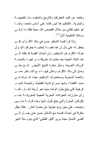 ‫ﻭﺘﻐﻨﻴﻪ ﻋﻥ ﻜﺘﺏ ﺍﻟﺠﻐﺭﺍﻓﻴﺎ ﻭﺍﻟﺘﺎﺭﻴﺦ ﻭﺍﻟﻤﻌﻠﻭﻤـﺎﺕ ﺍﻟﻁﺒﻴﻌﻴـﺔ‬
‫ﻭﺍﻟﺒﺸﺭﻴﺔ.. ﻓﺎﻟﺘﻌﻠﻴﻡ ﻫﻨﺎ ﻟﻴﺱ ﻗﺎﺌﻤﺎ ﻋﻠﻰ ﺃﺴﺎﺱ ﻤﺘﻌﻤﺩ، ﻭﺇﻨﻤـﺎ‬
                        ‫‪‬‬
‫ﻫﻭ ﺘﻌﻠﻴﻡ ﺘﻠﻘﺎﺌﻲ ﻤﻥ ﺨﻼل ﺍﻟﻘﺼﺹ ﺍﻟﺸـﻌﺒﻴﺔ ﺘﻔﺘﻘـﺩﻩ ﺃﺭﻗـﻰ‬
                                ‫ﻭﺴﺎﺌﻠﻨﺎ ﺍﻟﺘﻌﻠﻴﻤﻴﺔ ﺍﻵﻥ)١٦(.‬
‫ﻭﺇﺫﺍ ﻗﺭﺃ ﻗﺼﺔ ﺍﻟﺸﺎﻁﺭ ﺤﺴﻥ ﻓﻲ ﺒﻼﺩ ﺍﻷﻗـﺯﺍﻡ، ﻓﻠـﻥ‬
‫ﻴﺨﻁﺭ ﻟﻪ ﻋﻠﻰ ﺒﺎل ﺃﻥ ﻫﺫﻩ ﻗﺼـﺔ )ﻋﻠﻤﻴـﺔ ﺠﻐﺭﺍﻓﻴـﺔ(، ﻭﺃﻥ‬
‫ﻫﺅﻻﺀ ﺍﻷﻗﺯﺍﻡ ﻫﻡ ﺍﻹﺴﻴﻜﻤﻭ، ﻭﺃﻥ ﺃﺤﺩﺍﺙ ﺍﻟﻘﺼﺔ ﻗﺩ ﻨﻘﻠﺘﻪ ﺇﻟـﻰ‬
‫ﻫﺫﻩ ﺍﻟﺒﻼﺩ ﺍﻟﺒﻌﻴﺩﺓ ﺒﻌﺩ ﻤﻐﺎﻤﺭﺍﺕ ﻁﺭﻴﻔﺔ ﻤـﺭ ﻓﻴﻬـﺎ ﺒﺎﻟﻤﺩﻴﻨـﺔ‬
‫ﺍﻟﺯﺭﻗﺎﺀ ﺍﻟﻐﺭﻴﺒﺔ، ﻭﺩﺨل ﻤﻐﺎﺭﺓ ﺍﻟﺸﻴﺦ ﺍﻷﺒﻴﺽ.. ﺇﻟـﺦ ﺤﺘـﻰ‬
‫ﻭﺼل ﺇﻟﻰ ﺒﻼﺩ ﺍﻷﻗﺯﺍﻡ، ﻭﻋﺎﺵ ﻓﻴﻬـﺎ ﻤـﻊ ﺍﻟﺸـﺎﻁﺭ ﺤﺴـﻥ‬
‫ﻭﺍﻟﻌﺼﺎ ﺍﻟﺴﺤﺭﻴﺔ ﻭﻤﺴﺘﻌﻤﺭﺍﺕ ﺍﻹﺴﻜﻴﻤﻭ ﺤﻴﺙ ﺍﺸـﺘﺭﻙ ﻓـﻲ‬
‫ﺼﻴﺩ "ﺍﻟﻔﻘﻤﻪ"، ﻭﺸﻬﺩ ﺼﺭﺍﻉ ﺍﻟﺩﺒﺒﺔ ﺍﻟﻘﻁﺒﻴﺔ، ﻭﺃﺤﺼﻨﺔ ﺍﻟﺒﺤـﺭ‬
‫ﺍﻟﺭﻫﻴﺒﺔ ﺍﻟﺘﻲ ﻴﺒﻠﻎ ﻁﻭل ﺍﻟﻭﺍﺤﺩ ﻤﻨﻬﺎ ﻨﺤﻭ ﺃﺭﺒﻌﺔ ﺃﻤﺘـﺎﺭ، ﻜﻤـﺎ‬
‫ﺭﺃﻯ ﻤﺒﺎﺭﺯﺍﺕ ﺍﻟﺤﻴﻭﺍﻨﺎﺕ ﺍﻟﺒﺤﺭﻴﺔ ﺍﻟﻌﺠﻴﺒﺔ ﺍﻟﻤﻌﺭﻭﻓـﺔ ﺒﺎﺴـﻡ‬
‫)ﻜﺭﻜﺩﻥ ﺍﻟﺒﺤﺭ( ﻭﺍﻟﺘﻲ ﻴﺒﻠﻎ ﻁﻭل ﻨﺎﺒﻬﺎ ﻭﺤﺩﻩ ﻗﺭﺍﺒـﺔ ﻤﺘـﺭﻴﻥ‬
‫ﻭﻨﺼﻑ، ﻋﻠﻰ ﺤﻴﻥ ﻴﺯﻴﺩ ﻁﻭﻟﻬﺎ ﻋﻥ ﺨﻤﺴﺔ ﺃﻤﺘﺎﺭ.. ﻫﻜﺫﺍ ﻴﻅل‬
‫ﻤﺘﻔﺭﻗﺎ ﻓﻲ ﺃﺤﺩﺍﺙ ﻗﺼﺘﻪ ﻤﻊ ﺍﻟﺸﺎﻁﺭ ﺤﺴﻥ ﺤﺘﻰ ﻴﺼـل ﺇﻟـﻰ‬
                                           ‫ﹰ‬
‫ﺃﻗﺼﻰ ﺍﻟﺸﻤﺎل ﺤﻴﺙ ﻴﺭﻯ "ﺍﻟﻠﻴل ﺍﻟﻘﻁﺒﻲ" ﺍﻟﺫﻱ ﻴﺩﻭﻡ ﺴﺘﺔ ﺃﺸﻬﺭ‬
 