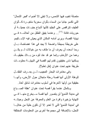 ‫ﻤﺘﺼﻠﺔ ﺘﻐﻴﺏ ﻓﻴﻬﺎ ﺍﻟﺸﻤﺱ، ﻭﻻ ﺘﺒﻘﻰ ﺇﻻ ﺃﻀﻭﺍﺀ "ﻓﺠﺭ ﺍﻟﺸﻤﺎل"‬
‫ﺍﻟﺘﻲ ﺘﻜﺴﻭ ﺠﺎﻨﺒﺎ ﻤﻥ ﺍﻟﺴﻤﺎﺀ ﺒﺄﻟﻭﺍﻥ ﺴﺤﺭﻴﺔ ﻤﺘﻐﻴـﺭﺓ ﻜـﺄﻟﻭﺍﻥ‬
                                        ‫‪‬‬
‫ﺍﻟﻁﻴﻑ ﺘﺘﺭﺍﻗﺹ ﻋﻠﻰ ﺍﻟﺠﻠﻴﺩ ﻜﺄﻨﻬﺎ ﺃﺸﺒﺎﺡ ﺠﻨﻴـﺎﺕ ﺠﻤﻴﻠـﺔ ﺃﻭ‬
‫ﺤﻭﺭﻴﺎﺕ ﻓﺎﺘﻨﺔ )٢٦(... ﻭﻋﻨﺩﻤﺎ ﻴﻔﻴﻕ ﺍﻟﻁﻔل ﻤﻥ ﺃﺤﻼﻤـﻪ ﻓـﻲ‬
‫ﻨﻬﺎﻴﺔ ﺍﻟﻘﺼﺔ، ﻭﻴﺭﻯ ﺃﻤﺎﻤﻪ ﺍﻟﻤﻜﺎﻥ ﺍﻟﺫﻱ ﻴﻌﻴﺵ ﻓﻴﻪ ﺍﻹﺴـﻜﻴﻤﻭ‬
‫ﻋﻠﻰ ﺨﺭﻴﻁﺔ ﺒﺴﻴﻁﺔ ﻭﺍﻀﺤﺔ ﻻ ﻴﺠﺩ ﻓﻲ ﻫﺫﺍ ﻏﻀﺎﻀﺔ، ﺒـل‬
‫ﺭﺒﻤﺎ ﺃﺴﻌﺩﻩ ﺃﻥ ﻴﻌﺭﻑ ﺃﻥ ﻤﺎ ﻁﺎﻑ ﺒﻪ ﻤﻥ ﺨﻴﺎﻻﺕ ﻟـﻡ ﻴﻜـﻥ‬
‫ﻭﻫﻤﺎ ﻤﻥ ﺍﻷﻭﻫﺎﻡ، ﻭﺇﻨﻤﺎ ﻫﻭ ﻗﺩ ﻋﺎﺩ ﻟﺘﻭﻩ ﻤﻥ ﺒـﻼﺩ ﺤﻘﻴﻘﻴـﺔ،‬
                                                  ‫‪‬‬
‫ﻴﺴﻜﻨﻬﺎ ﻨﺎﺱ ﺤﻘﻴﻘﻴﻭﻥ ﺘﻘﺩﻡ ﻟﻬﻡ ﺍﻟﻘﺼﺔ ﻓﻲ ﺍﻟﻨﻬﺎﻴـﺔ ﻤﻌﻠﻭﻤـﺎﺕ‬
                    ‫ﻁﺭﻴﻔﺔ ﻋﻨﻬﻡ ﺘﺤﺕ ﻋﻨﻭﺍﻥ )ﻫل ﺘﻌﻠﻡ؟(.‬
‫ﻭﻓﻲ ﻤﻐﺎﻤﺭﺍﺕ ﺍﻟﺒﺤﺎﺭ ﺍﻟﻌﺠﻴﺏ، ﻟـﻥ ﻴﻌـﺭﻑ ﺍﻟﻁﻔـل‬
‫ﻟﻠﻭﻫﻠﺔ ﺍﻷﻭﻟﻰ ﺃﻨﻬﺎ ﻗﺼﺔ ﺭﺤﻠﺔ ﻤﺎﺠﻼﻥ ﺤﻭل ﺍﻷﺭﺽ، ﻭﺃﻨﻬـﺎ‬
   ‫ﺤﻘﻴﻘﻴﺔ ﻤﻥ ﺃﻭﻟﻬﺎ ﻵﺨﺭﻫﺎ ﻓﻲ ﺃﺴﻠﻭﺏ ﻤﻐﺎﻤﺭﺍﺕ ﺸﺎﺌﻕ ﺃﺨﺎﺫ.‬
‫ﻭﺒﺎﻟﻤﺜل ﻋﻨﺩﻤﺎ ﻴﻘﺭﺃ ﻗﺼﺔ ﺘﺤﺕ ﻋﻨﻭﺍﻥ "ﻋﻘﻠﺔ ﺍﻟﺼـﺒﺎﻉ‬
‫ﻓﻲ ﻤﺩﻴﻨﺔ ﺍﻟﺸﻤﻊ" ﻟﻥ ﻴﺘﺼﻭﺭ ﺃﻨﻬﺎ ﻗﺼﺔ ﺴـﻴﺨﺭﺝ ﻤﻨﻬـﺎ ﻓـﻲ‬
‫ﺍﻟﻨﻬﺎﻴﺔ ﺒﺯﺨﻴﺭﺓ ﻭﺍﻓﺭﺓ ﻤﻥ ﺍﻟﻌﻠﻡ ﻭﺍﻟﻤﻌﺭﻓﺔ ﻋﻥ ﺍﻟﻨﺤل ﻭﺤﻴﺎﺘـﻪ‬
‫ﻓﻲ "ﻤﺩﻴﻨﺔ ﺍﻟﺸﻤﻊ" ﺍﻟﺘﻲ ﻻ ﺘﻌﺩﻭ ﺇﻻ ﺃﻥ ﺘﻜﻭﻥ ﺨﻠﻴﺔ ﻤﻥ ﺨﻼﻴـﺎ‬
‫ﺍﻟﻨﺤل، ﺒﺎﻹﻀﺎﻓﺔ ﺇﻟﻰ ﻤﺠﻤﻭﻋﺔ ﺃﺨﺭﻯ ﻤﻥ ﺍﻟﻤﻌﻠﻭﻤﺎﺕ ﺍﻟﻤﺨﺘﻠﻔﺔ‬
 